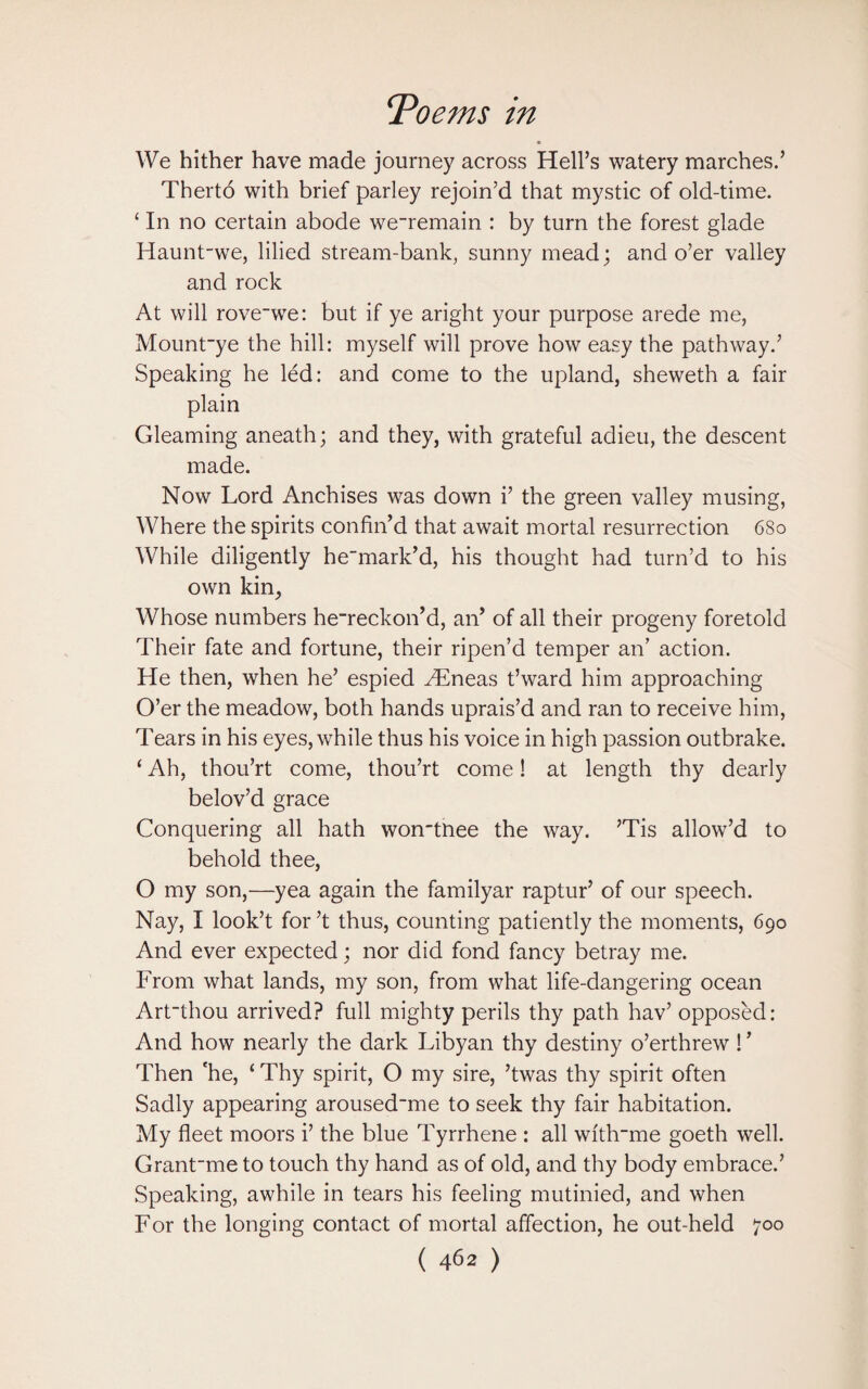We hither have made journey across Hell’s watery marches.’ Therto with brief parley rejoin’d that mystic of old-time. ‘ In no certain abode we~remain : by turn the forest glade Haunt-we, lilied stream-bank, sunny mead; and o’er valley and rock At will rove-we: but if ye aright your purpose arede me, Mount~ye the hill: myself will prove how easy the pathway.’ Speaking he led: and come to the upland, sheweth a fair plain Gleaming aneath; and they, with grateful adieu, the descent made. Now Lord Anchises was down i’ the green valley musing, Where the spirits confin’d that await mortal resurrection 680 While diligently hemark’d, his thought had turn’d to his own kin, Whose numbers he~reckon’d, an’ of all their progeny foretold Their fate and fortune, their ripen’d temper an’ action. He then, when he’ espied Hlneas t’ward him approaching O’er the meadow, both hands uprais’d and ran to receive him, Tears in his eyes, while thus his voice in high passion outbrake. ‘ Ah, thou’rt come, thou’rt come! at length thy dearly belov’d grace Conquering all hath won'tnee the way. ’Tis allow’d to behold thee, O my son,—yea again the familyar raptur’ of our speech. Nay, I look’t for’t thus, counting patiently the moments, 690 And ever expected; nor did fond fancy betray me. From what lands, my son, from what life-dangering ocean Art~thou arrived? full mighty perils thy path hav’ opposed: And how nearly the dark Libyan thy destiny o’erthrew ! ’ Then 'he, ‘ Thy spirit, O my sire, ’twas thy spirit often Sadly appearing aroused~me to seek thy fair habitation. My fleet moors i’ the blue Tyrrhene : all wi'thrme goeth well. Grant'me to touch thy hand as of old, and thy body embrace.’ Speaking, awhile in tears his feeling mutinied, and when For the longing contact of mortal affection, he out-held 700