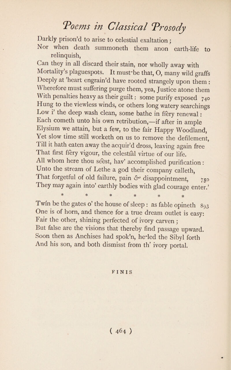 ‘Poems in Classical Prosody Darkly prison’d to arise to celestial exaltation; Nor when death summoneth them anon earth-life to relinquish, Can they in all discard their stain, nor wholly away with Mortality’s plaguespots. It must-be that, O, many wild graffs Deeply at ’heart engrain’d have rooted strangely upon them : Wherefore must suffering purge them, yea, Justice atone them With penalties heavy as their guilt: some purify exposed 740 Hung to the viewless winds, or others long watery searchings Low i the deep wash clean, some bathe in fiery renewal: Each cometh unto his own retribution,—if after in ample Elysium we attain, but a few, to the fair Happy Woodland, Yet slow time still worketh on us to remove the defilement, Till it hath eaten away the acquir’d dross, leaving again free That first fiery vigour, the celestial virtue of our life. All whom here thou seest, hav’ accomplished purification: Unto the stream of Lethe a god their company calleth, d hat forgetful of old failure, pain C9° disappointment, 750 They may again into’ earthly bodies with glad courage enter.’ * * * * * * Twin be the gates o’ the house of sleep : as fable opineth 893 One is of horn, and thence for a true dream outlet is easy: Fair the other, shining perfected of ivory carven; But false are the visions that thereby find passage upward. Soon then as Anchises had spok’n, heded the Sibyl forth And his son, and both dismisst from th’ ivory portal. finis