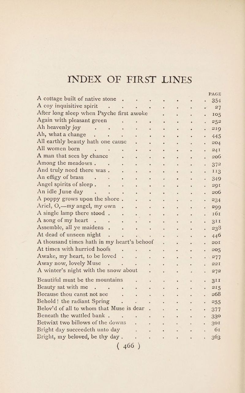 INDEX OF FIRST LINES PAGE A cottage built of native stone ....... 354 A coy inquisitive spirit., 27 After long sleep when Psyche first awoke .... 105 Again with pleasant green ....... 252 Ah heavenly joy.219 Ah, what a change ..445 All earthly beauty hath one cause ...... 204 All women born . . . . . . . . .241 A man that sees by chance ....... 206 Among the meadows ......... 372 And truly need there was . . . . . . . .113 An effigy of brass ......... 349 Angel spirits of sleep ......... 291 An idle June day ......... 206 A poppy grows upon the shore ....... 234 Ariel, O,—my angel, my own ....... 299 A single lamp there stood ........ 161 A song of my heart . . . . . . . . .311 Assemble, all ye maidens ........ 238 At dead of unseen night ........ 446 A thousand times hath in my heart’s behoof .... 201 At times with hurried hoofs ....... 205 Awake, my heart, to be loved ....... 277 Away now, lovely Muse . . . . . . . .221 A winter’s night with the snow about ..... 272 Beautiful must be the mountains . . . . . >311 Beauty sat with me ......... 215 Because thou canst not see ....... 268 Behold ! the radiant Spring ....... 255 Belov’d of all to whom that Muse is dear ..... 377 Beneath the wattled bank ........ 330 Betwixt two billows of the downs ...... 301 Bright day succeedeth unto day ...... 61 Bright, my beloved, be thy day ....... 363