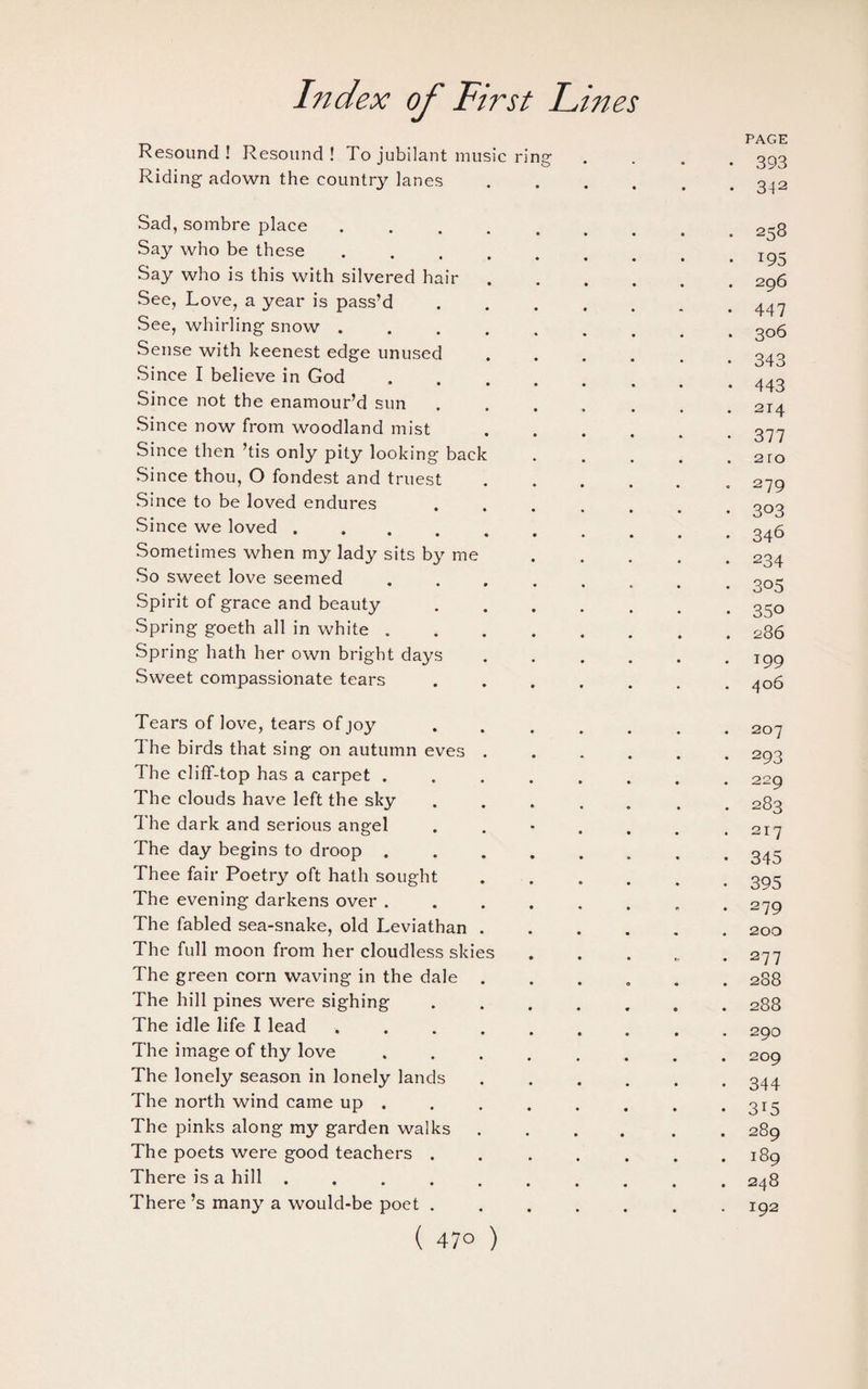 . PAGE Resound ! Resound! To jubilant music ring .... 393 Riding adown the country lanes.3_|2 Sad, sombre place.2~g Say who be these.Ig- Say who is this with silvered hair.296 See, Love, a year is pass’d. See, whirling snow ......... 306 Sense with keenest edge unused ...... 343 Since I believe in God.. Since not the enamour’d sun ....... 214 Since now from woodland mist.377 Since then ’tis only pity looking back.2ro Since thou, O fondest and truest.279 Since to be loved endures ....... 303 Since we loved.246 Sometimes when my lady sits by me ..... 234 So sweet love seemed.. 305 Spirit of grace and beauty ....... 350 Spring goeth all in white.286 Spring hath her own bright days.199 Sweet compassionate tears ....... 406 Tears of love, tears of joy ....... 207 The birds that sing on autumn eves ...... 293 The cliff-top has a carpet.229 The clouds have left the sky ....... 283 The dark and serious angel . . • . . . .217 The day begins to droop.343 Thee fair Poetry oft hath sought.395 The evening darkens over ........ 279 The fabled sea-snake, old Leviathan.200 The full moon from her cloudless skies.277 The green corn waving in the dale ...... 288 The hill pines were sighing.288 The idle life I lead ......... 290 The image of thy love.209 The lonely season in lonely lands.344 The north wind came up . . . . . . . .315 The pinks along my garden walks.289 The poets were good teachers . ..189 There is a hill.248 There’s many a would-be poet.192 (47° )