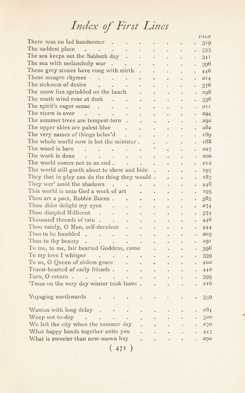 PAGE There was no lad handsomer . . . . . . .3*9 The saddest place ......... 355 The sea keeps not the Sabbath day.. 341 The sea with melancholy war ....... 396 These grey stones have rung with mirth ..... 446 These meagre rhymes . . . . . . . .214 The sickness of desire ........ 376 The snow lies sprinkled on the beach ..... 298 The south wind rose at dusk ....... 336 The spirit’s eager sense . . . . . . . .211 The storm is over ......... 294 The summer trees are tempest-torn ...... 292 The upper skies are palest blue ...... 282 The very names of things belov’d ...... 1S9 The whole world now is but the minister ..... 188 The wood is bare ......... 227 The work is done ......... 200 The world comes not to an end . . . . . . .212 The world still goeth about to shew and hide .... 197 They that in play can do the thing they would .... 187 They wer’ amid the shadows ....... 448 This world is unto God a work of art ..... 195 Thou art a poet, Robbie Burns ....... 385 Thou didst delight my eyes ....... 274 Thou dimpled Millicent ........ 374 Thousand threads of rain ........ 446 Thou vainly, O Man, self-deceiver ...... 444 Thus to be humbled ......... 203 Thus to thy beauty . . . . . . . . .191 To me, to me, fair hearted Goddess, come .... 398 To my love I whisper ........ 339 To us, O Queen of sinless grace ...... 402 Truest-hearted of early friends ....... 442 Turn, O return .......... 395 ’Twas on the very day winter took leave . . . . .216 Voyaging northwards ...... . . 359 Wanton with long delay ........ 284 Weep not to-day .... t ... . 320 We left the city when the summer day ..... 270 What happy bonds together unite you . . . . -447 What is sweeter than new-mown hay ..... 292