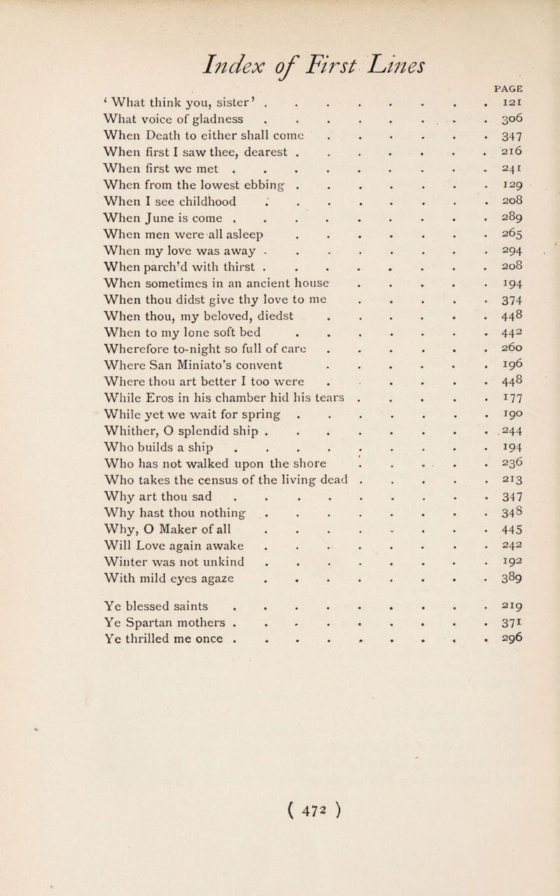 ( What think you, sister’ . PAGE 121 What voice of gladness 306 When Death to either shall come 347 When first I saw thee, dearest . 216 When first we met .... 241 When from the lowest ebbing . 129 When I see childhood 208 When June is come .... 289 When men were all asleep 265 When my love was away . 294 When parch’d with thirst . 208 When sometimes in an ancient house 194 When thou didst give thy love to me 374 When thou, my beloved, diedst 448 When to my lone soft bed 442 Wherefore to-night so full of care 260 Where San Miniato’s convent 196 Where thou art better I too were 448 While Eros in his chamber hid his tears 177 While yet we wait for spring 190 Whither, O splendid ship . 244 Who builds a ship .... 194 Who has not walked upon the shore 236 Who takes the census of the living dead 213 Why art thou sad .... 347 Why hast thou nothing 343 Why, O Maker of all ... H 445 Will Love again awake 242 Winter was not unkind 192 With mild eyes agaze 389 Ye blessed saints .... 219 Ye Spartan mothers . • 37i Ye thrilled me once .... 296 'ft