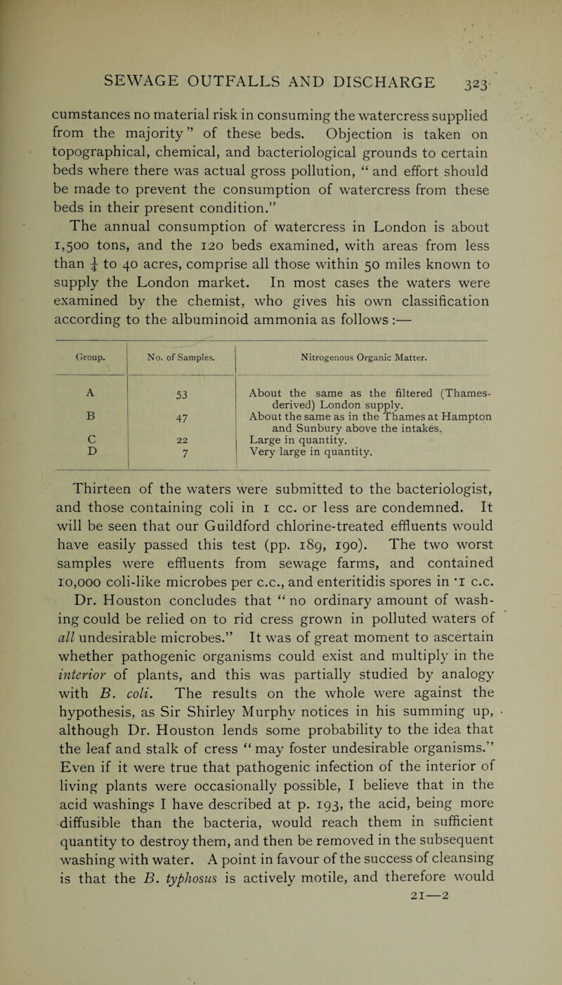 cumstances no material risk in consuming the watercress supplied from the majority” of these beds. Objection is taken on topographical, chemical, and bacteriological grounds to certain beds where there was actual gross pollution, “ and effort should be made to prevent the consumption of watercress from these beds in their present condition.” The annual consumption of watercress in London is about 1,500 tons, and the 120 beds examined, with areas from less than \ to 40 acres, comprise all those within 50 miles known to supply the London market. In most cases the waters were examined by the chemist, who gives his own classification according to the albuminoid ammonia as follows :— Group. No. of Samples. Nitrogenous Organic Matter. A 53 About the same as the filtered (Thames- derived) London supply. B 47 About the same as in the Thames at Hampton and Sunbury above the intakes. C 22 Large in quantity. D 7 Very large in quantity. Thirteen of the waters were submitted to the bacteriologist, and those containing coli in 1 cc. or less are condemned. It will be seen that our Guildford chlorine-treated effluents would have easily passed this test (pp. 189, 190). The two worst samples were effluents from sewage farms, and contained 10,000 coli-like microbes per c.c., and enteritidis spores in *1 c.c. Dr. Houston concludes that “ no ordinary amount of wash¬ ing could be relied on to rid cress grown in polluted waters of all undesirable microbes.” It was of great moment to ascertain whether pathogenic organisms could exist and multiply in the interior of plants, and this was partially studied by analogy with B. coli. The results on the whole were against the hypothesis, as Sir Shirley Murphy notices in his summing up, ■ although Dr. Houston lends some probability to the idea that the leaf and stalk of cress “ may foster undesirable organisms.” Even if it were true that pathogenic infection of the interior of living plants were occasionally possible, I believe that in the acid washings I have described at p. 193, the acid, being more diffusible than the bacteria, would reach them in sufficient quantity to destroy them, and then be removed in the subsequent washing with water. A point in favour of the success of cleansing is that the B. typhosus is actively motile, and therefore would 21—2