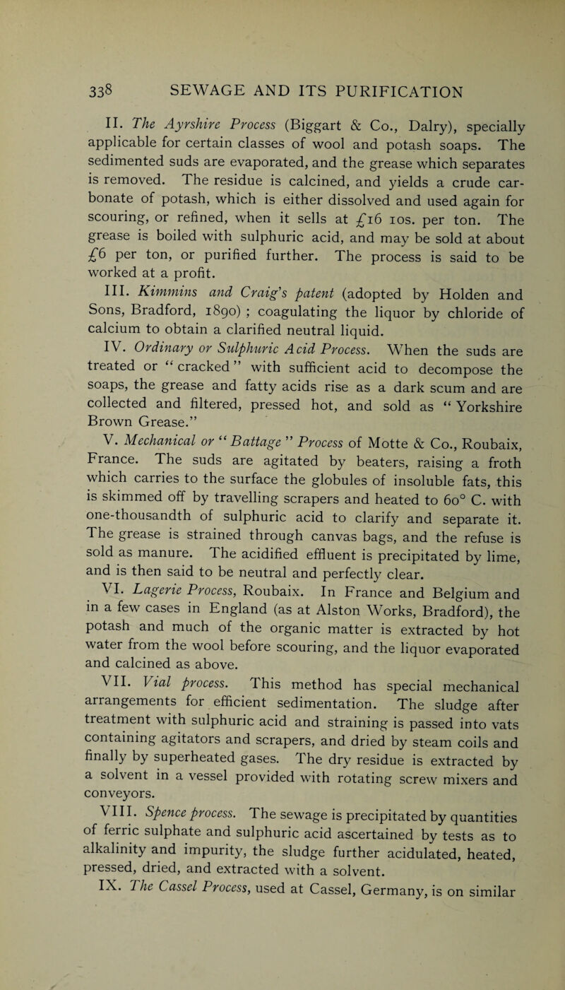 II. The Ayrshire Process (Biggart & Co., Dairy), specially applicable for certain classes of wool and potash soaps. The sedimented suds are evaporated, and the grease which separates is removed. The residue is calcined, and yields a crude car¬ bonate of potash, which is either dissolved and used again for scouring, or refined, when it sells at £16 ios. per ton. The grease is boiled with sulphuric acid, and may be sold at about £6 per ton, or purified further. The process is said to be worked at a profit. III. Kimmins and Craig's patent (adopted by Holden and Sons, Bradford, 1890) ; coagulating the liquor by chloride of calcium to obtain a clarified neutral liquid. IV. Ordinary or Sidphuric Acid Process. When the suds are treated or “ cracked ” with sufficient acid to decompose the soaps, the grease and fatty acids rise as a dark scum and are collected and filtered, pressed hot, and sold as “Yorkshire Brown Grease.” V. Mechanical or “ Battage ” Process of Motte & Co., Roubaix, France. The suds are agitated by beaters, raising a froth which carries to the surface the globules of insoluble fats, this is skimmed off by travelling scrapers and heated to 6o° C. with one-thousandth of sulphuric acid to clarify and separate it. The grease is strained through canvas bags, and the refuse is sold as manure. The acidified effluent is precipitated by lime, and is then said to be neutral and perfectly clear. VI. Lagerie Process, Roubaix. In France and Belgium and in a few cases in England (as at Alston Works, Bradford), the potash and much of the organic matter is extracted by hot water from the wool before scouring, and the liquor evaporated and calcined as above. VII. Vial process. This method has special mechanical arrangements for efficient sedimentation. The sludge after treatment with sulphuric acid and straining is passed into vats containing agitators and scrapers, and dried by steam coils and finally by superheated gases. The dry residue is extracted by a solvent in a vessel provided with rotating screw mixers and conveyors. \ III. Spence process. The sewage is precipitated by quantities of ferric sulphate and sulphuric acid ascertained by tests as to alkalinity and impurity, the sludge further acidulated, heated, pressed, dried, and extracted with a solvent. IX. The Cassel Process, used at Cassel, Germany, is on similar