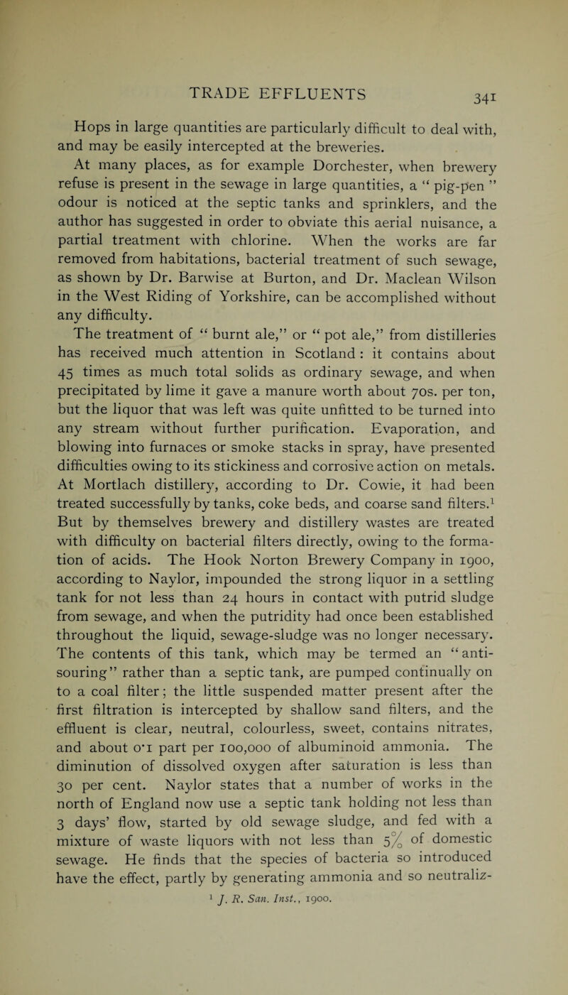 34i Hops in large quantities are particularly difficult to deal with, and may be easily intercepted at the breweries. At many places, as for example Dorchester, when brewery refuse is present in the sewage in large quantities, a “ pig-pen ” odour is noticed at the septic tanks and sprinklers, and the author has suggested in order to obviate this aerial nuisance, a partial treatment with chlorine. When the works are far removed from habitations, bacterial treatment of such sewage, as shown by Dr. Barwise at Burton, and Dr. Maclean Wilson in the West Riding of Yorkshire, can be accomplished without any difficulty. The treatment of “ burnt ale,” or “ pot ale,” from distilleries has received much attention in Scotland : it contains about 45 times as much total solids as ordinary sewage, and when precipitated by lime it gave a manure worth about 70s. per ton, but the liquor that was left was quite unfitted to be turned into any stream without further purification. Evaporation, and blowing into furnaces or smoke stacks in spray, have presented difficulties owing to its stickiness and corrosive action on metals. At Mortlach distillery, according to Dr. Cowie, it had been treated successfully by tanks, coke beds, and coarse sand filters.1 But by themselves brewery and distillery wastes are treated with difficulty on bacterial filters directly, owing to the forma¬ tion of acids. The Hook Norton Brewery Company in 1900, according to Naylor, impounded the strong liquor in a settling tank for not less than 24 hours in contact with putrid sludge from sewage, and when the putridity had once been established throughout the liquid, sewage-sludge was no longer necessary. The contents of this tank, which may be termed an “ anti¬ souring” rather than a septic tank, are pumped continually on to a coal filter; the little suspended matter present after the first filtration is intercepted by shallow sand filters, and the effluent is clear, neutral, colourless, sweet, contains nitrates, and about o*i part per 100,000 of albuminoid ammonia. The diminution of dissolved oxygen after saturation is less than 30 per cent. Naylor states that a number of works in the north of England now use a septic tank holding not less than 3 days’ flow, started by old sewage sludge, and fed with a mixture of waste liquors with not less than 5% of domestic sewage. He finds that the species of bacteria so introduced have the effect, partly by generating ammonia and so neutraliz- 1 J. R. San. Inst., 1900.