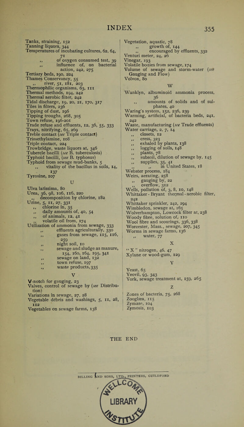 Tanks, straining, 152 Tanning liquors, 344 Temperatures of incubating cultures, 62, 64, 71 ,, of oxygen consumed test, 39 ,, influence of, on bacterial action, 242, 275 Tertiary beds, 190, 224 Thames Conservancy, 55 ,, river, 51, 181, 203 Thermophilic organisms, 63, in Thermal methods, 194, 242 Thermal aerobic filter, 242 Tidal discharge, 19, 20, 21, 170, 317 Tiles in filters, 236 Tipping of dust, 196 Tipping troughs, 268, 305 Town refuse, 196-201 Trade refuse and effluents, 12, 36, 55, 333 Trays, nitrifying, 65, 269 Treble contact (see Triple contact) Trimethylamine, 108 Triple contact, 224 Trowbridge, waste liquors at, 346 Tubercle bacilli (see B. tuberculosis) Typhoid bacilli, (see B. typhosus) Typhoid from sewage mud-banks, 5 ,, vitality of the bacillus in soils, 14, 137 Tyrosine, 107 U Ulva latissima, 80 Urea, 36, 98, 106, 116, 220 ,, decomposition by chlorine, 182 Urine, 5, n, 27, 331 ,, chlorine in, 35 ,, daily amounts of, 40, 54 ,, of animals, 12, 41 ,, volatile oil from, 174 Utilization of ammonia from sewage, 333 ,, effluents agriculturally, 330 ,, gases from sewage, 115, 116, 259 ,, night soil, 10 ,, sewage and sludge as manure, 154, 160, 164, 195, 341 ,, sewage on land, 132 ,, town refuse, 197 ,, waste products, 335 V V-notch for gauging, 23 Valves, control of sewage by (see Distribu¬ tion) Variations in sewage, 27, 28 Vegetable debris and washings, 5, 11, 28, 112 Vegetables on sewage farms, 138 Vegetation, aquatic, 78 ,, growth of, 144 ,, encouraged by effluents, 332 Venturi meter, 24, 26 Vinegar, 193 Volatile bodies from sewage, 174 Volume of sewage and storm-water (see Gauging and Flow) Volvox, 80 W . Wanklyn, albuminoid ammonia process, 36 ,, amounts of solids and of sul¬ phates, 40 Waring’s system, 152, 236, 239 Warming, artificial, of bacteria beds, 241, 242 Waste, manufacturing (see Trade effluents) Water carriage, 2, 7, 14 ,, closets, 12 ,, cress, 323 ,, exhaled by plants, 138 ,, logging of soils, 148 ,, plants, 78 ,, subsoil, dilution of sewage by, 145 j ,, supplies, 35, 41 ,, ,, in United States, 18 Webster process, 184 ' Weirs, aerating, 258 „ gauging by, 22 ,, overflow, 312 Wells, pollution of, 3, 8, 10, 148 | Whittaker - Bryant thermal - aerobic filter, 242 Whittaker sprinkler, 242, 294 Wimbledon, sewage at, 165 Wolverhampton, Lowcock filter at, 238 Woody fibre, solution of, no Wool fibre and scourings, 336, 338 Worcester, Mass., sewage, 207, 345 Worms in sewage farms, 136 i ,, water, 77 “ X ” nitrogen, 46, 47 Xylane or wood-gum, 129 Yeast, 65 Yeovil, 93, 343 York, sewage treatment at, 159, 265 1 Zones of bacteria, 75, 268 I Zooglsea, 115 Zymase, 104 j Zymosis, 103 THE END BILLING InD SONS, LTD., PRINTERS GUILDFORD