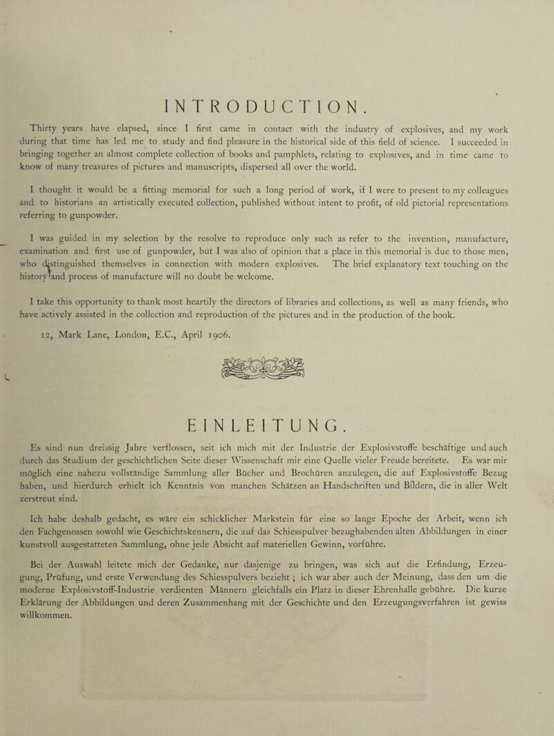 INTRODUCTION. Thirty years have elapsed, since I first came in contact with the industry of explosives, and my work during that time has led me to study and find pleasure in the historical side of this field of science. I succeeded in bringing together an almost complete collection of books and pamphlets, relating to explosives, and in time came to know of many treasures of pictures and manuscripts, dispersed all over the world. I thought it would be a fitting memorial for such a long period of work, if I were to present to my colleagues and to historians an artistically executed collection, published without intent to profit, of old pictorial representations referring to gunpowder. I was guided in my selection by the resolve to reproduce only such as refer to the invention, manufacture, examination and first use of gunpowder, but I was also of opinion that a place in this memorial is due to those men, who distinguished themselves in connection with modern explosives. The brief explanatory text touching on the history'and process of manufacture will no doubt be welcome. I take this opportunity to thank most heartily the directors of libraries and collections, as well as many friends, who have actively assisted in the collection and reproduction of the pictures and in the production of the book. 12, Mark Lane, London, E.C., April 1906. EINLEITUNG. Es sind nun dreissig Jahre verflossen, seit ich mich mit der Industrie der Explosivstoffie beschaftige und auch durch das Studium der geschichtlichen Seite dieser Wissenschaft mir eine Quelle vieler Freude bereitete. Es war mir moglich eine nahezu vollstandige Sammlung aller Bucher und Brochiiren anzulegen, die auf ExplosivstofFe Bezug haben, und hierdurch erhielt ich Kenntnis von manchen Schatzen an Handschriften und Bildern, die in aller Welt zerstreut sind. Ich habe deshalb gedacht, es ware ein schicklicher Markstein filr eine so lange Epoche der Arbeit, wenn ich den Fachgenossen sowohl wie Geschichtskennern, die auf das Schiesspulver bezughabenden alten Abbildungen in einer kunstvoll ausgestatteten Sammlung, ohne jede Absicht auf materiellen Gewinn, vorfilhre. Bei der Auswahl leitete mich der Gedanke, nur dasjenige zu bringen, was sich auf die Erfindung, Erzeu- gung, Prilfung, und erste Verwendung des Schiesspulvers bezieht ; ich war aber auch der Meinung, dass den um die mod'erne Explosivstoff-Industrie verdienten Mannern gleichfalls ein Platz in dieser Ehrenhalle gebtthre. Die kurze Erklarung der Abbildungen und deren Zusammenhang mit der Geschichte und den Erzeugungsverfahren ist gewiss willkommen.