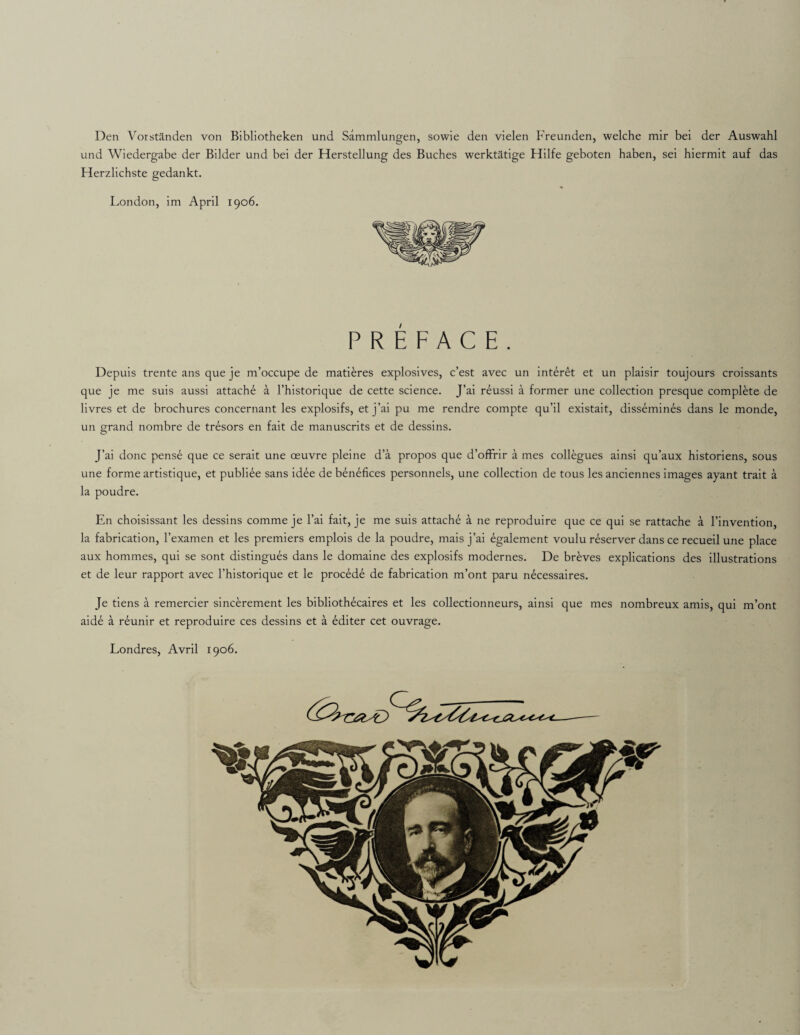 Den Vorstanden von Bibliotheken und Sammlungen, sowie den vielen Freunden, welche mir bei der Auswahl und Wiedergabe der Bilder und bei der Herstellung des Buches werktatige Hilfe geboten haben, sei hiermit auf das Herzlichste gedankt. London, im April 1906. PREFACE. Depuis trente ans que je m’occupe de matieres explosives, c’est avec un interet et un plaisir toujours croissants que je me suis aussi attache a l’historique de cette science. J’ai reussi a former une collection presque complete de livres et de brochures concernant les explosifs, et j’ai pu me rendre compte qu’il existait, dissemines dans le monde, un grand nombre cie tresors en fait de manuscrits et de dessins. J’ai done pense que ce serait une oeuvre pleine d’a propos que d’offrir a mes collegues ainsi qu’aux historiens, sous une forme artistique, et publiee sans idee de benefices personnels, une collection de tous les anciennes images ayant trait a la poudre. En choisissant les dessins comme je l’ai fait, je me suis attache a ne reproduire que ce qui se rattache a l’invention, la fabrication, l’examen et les premiers emplois de la poudre, mais j’ai egalement voulu reserver dans ce recueil une place aux hommes, qui se sont distingues dans le domaine des explosifs modernes. De breves explications des illustrations et de leur rapport avec l’historique et le procede de fabrication m’ont paru necessaires. Je tiens a remercier sincerement les bibliothecaires et les collectionneurs, ainsi que mes nombreux amis, qui m’ont aide a r£unir et reproduire ces dessins et a editer cet ouvrage. Londres, Avril 1906.
