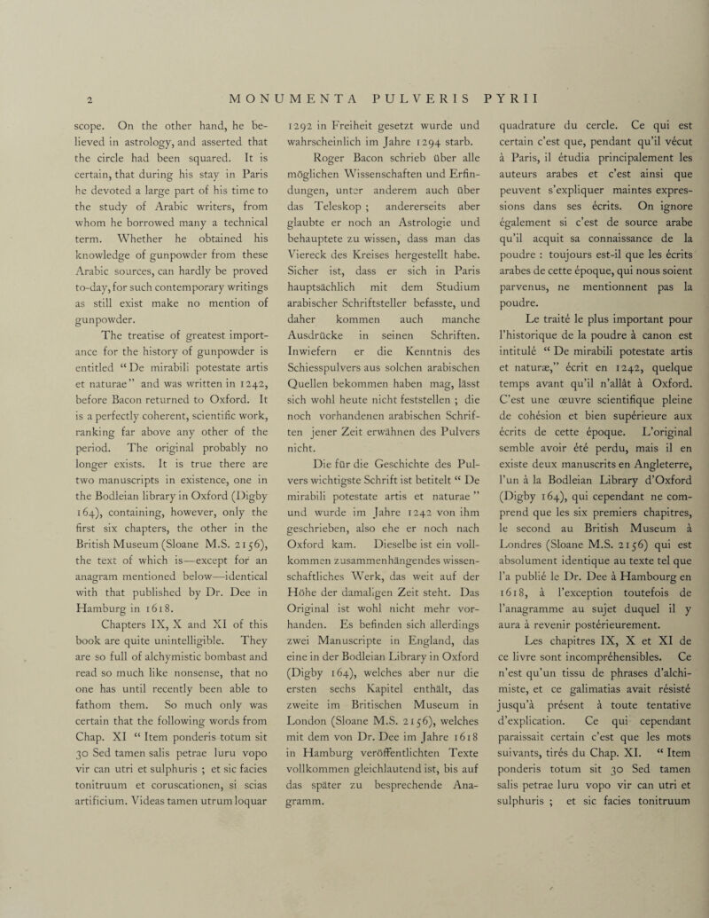 scope. On the other hand, he be¬ lieved in astrology, and asserted that the circle had been squared. It is certain, that during his stay in Paris he devoted a large part of his time to the study of Arabic writers, from whom he borrowed many a technical term. Whether he obtained his knowledge of gunpowder from these Arabic sources, can hardly be proved to-day, for such contemporary writings as still exist make no mention of gunpowder. The treatise of greatest import¬ ance for the history of gunpowder is entitled “ De mirabili potestate artis et naturae” and was written in 1242, before Bacon returned to Oxford. It is a perfectly coherent, scientific work, ranking far above any other of the period. The original probably no longer exists. It is true there are two manuscripts in existence, one in the Bodleian library in Oxford (Digby 164), containing, however, only the first six chapters, the other in the British Museum (Sloane M.S. 2156), the text of which is—except for an anagram mentioned below—identical with that published by Dr. Dee in Hamburg in 1618. Chapters IX, X and XI of this book are quite unintelligible. They are so full of alchymistic bombast and read so much like nonsense, that no one has until recently been able to fathom them. So much only was certain that the following words from Chap. XI “ Item ponderis totum sit 30 Sed tamen salis petrae luru vopo vir can utri et sulphuris ; et sic facies tonitruum et coruscationen, si scias artificium. Videas tamen utrumloquar 1292 in Freiheit gesetzt wurde und wahrscheinlich im Jahre 1294 starb. Roger Bacon schrieb ilber alle mOglichen Wissenschaften und Erfin- dungen, untcr anderem auch ilber das Teleskop ; andererseits aber glaubte er noch an Astrologie und behauptete zu wissen, dass man das Viereck des Kreises hergestellt habe. Sicher ist, dass er sich in Paris hauptsachlich mit dem Studium arabischer Schriftsteller befasste, und daher kommen auch manche Ausdrilcke in seinen Schriften. Inwiefern er die Kenntnis des Schiesspulvers aus solchen arabischen Quellen bekommen haben mag, lasst sich wohl heute nicht feststellen ; die noch vorhandenen arabischen Schrif¬ ten jener Zeit erwahnen des Pul vers nicht. Die far die Geschichte des Pul- vers wichtigste Schrift ist betitelt “ De mirabili potestate artis et naturae ” und wurde im Jahre 1242 von ihm geschrieben, also ehe er noch nach Oxford kam. Dieselbe ist ein voll- kommen zusammenhangendes wissen- schaftliches Werk, das weit auf der Hohe der damaligen Zeit steht. Das Original ist wohl nicht mehr vor- handen. Es befinden sich allerdings zwei Manuscripte in England, das eine in der Bodleian Library in Oxford (Digby 164), welches aber nur die ersten sechs Kapitel enthalt, das zweite im Britischen Museum in London (Sloane M.S. 2156), welches mit dem von Dr. Dee im Jahre 1618 in Hamburg veroffentlichten Texte vollkommen gleichlautend ist, bis auf das spater zu besprechende Ana- gramm. quadrature du cercle. Ce qui est certain c’est que, pendant qu’il vecut a Paris, il etudia principalement les auteurs arabes et c’est ainsi que peuvent s’expliquer maintes expres¬ sions dans ses ecrits. On ignore egalement si c’est de source arabe qu’il acquit sa connaissance de la poudre : toujours est-il que les ecrits arabes de cette epoque, qui nous soient parvenus, ne mentionnent pas la poudre. Le traite le plus important pour l’historique de la poudre a canon est intitule “ De mirabili potestate artis et naturae,” bcrit en 1242, quelque temps avant qu’il n’allat a Oxford. C’est une oeuvre scientifique pleine de cohesion et bien superieure aux ecrits de cette epoque. L’original semble avoir et6 perdu, mais il en existe deux manuscrits en Angleterre, l’un a la Bodleian Library d’Oxford (Digby 164), qui cependant ne com- prend que les six premiers chapitres, le second au British Museum a Londres (Sloane M.S. 2156) qui est absolument identique au texte tel que l’a public le Dr. Dee a Hambourg en 1618, a l’exception toutefois de l’anagramme au sujet duquel il y aura a revenir posterieurement. Les chapitres IX, X et XI de ce livre sont incomprehensibles. Ce n’est qu’un tissu de phrases d’alchi- miste, et ce galimatias avait resiste jusqu’a present a toute tentative d’explication. Ce qui cependant paraissait certain c’est que les mots suivants, tires du Chap. XI. “ Item ponderis totum sit 30 Sed tamen salis petrae luru vopo vir can utri et sulphuris ; et sic facies tonitruum