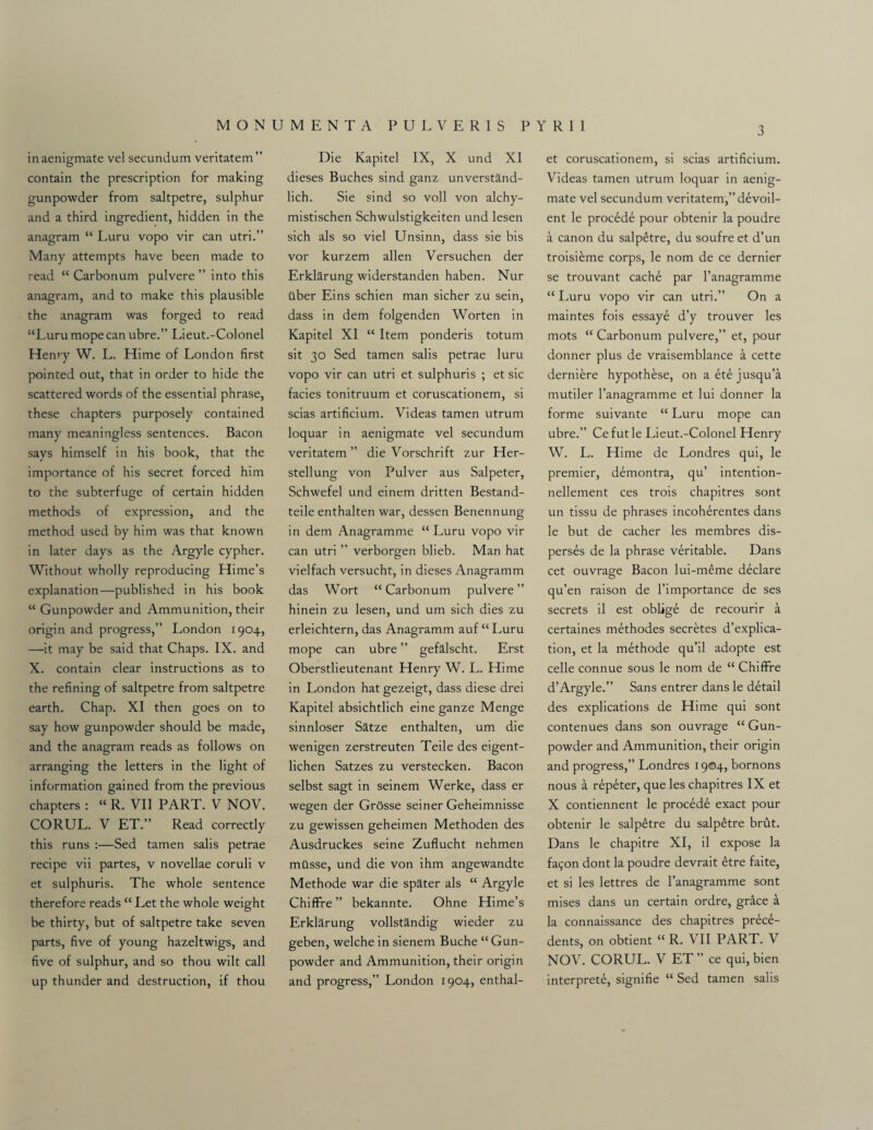inaenigmate vel secundum veritatem” contain the prescription for making gunpowder from saltpetre, sulphur and a third ingredient, hidden in the anagram “ Luru vopo vir can utri.” Many attempts have been made to read “ Carbonum pulvere ” into this anagram, and to make this plausible the anagram was forged to read “Luru mope can ubre.” Lieut.-Colonel Hen*y W. L. Hime of London first pointed out, that in order to hide the scattered words of the essential phrase, these chapters purposely contained many meaningless sentences. Bacon says himself in his book, that the importance of his secret forced him to the subterfuge of certain hidden methods of expression, and the method used by him was that known in later days as the Argyle cypher. Without wholly reproducing Hime’s explanation—published in his book “ Gunpowder and Ammunition, their origin and progress,” London 1904, —it may be said that Chaps. IX. and X. contain clear instructions as to the refining of saltpetre from saltpetre earth. Chap. XI then goes on to say how gunpowder should be made, and the anagram reads as follows on arranging the letters in the light of information gained from the previous chapters : “ R. VII PART. V NOV. CORUL. V ET.” Read correctly this runs :—Sed tamen salis petrae recipe vii partes, v novellae coruli v et sulphuris. The whole sentence therefore reads “ Let the whole weight be thirty, but of saltpetre take seven parts, five of young hazeltwigs, and five of sulphur, and so thou wilt call up thunder and destruction, if thou Die Kapitel IX, X und XI dieses Buches sind ganz unverstand- lich. Sie sind so voll von alchy- mistischen Schwulstigkeiten und lesen sich als so viel Unsinn, dass sie bis vor kurzem alien Versuchen der Erklarung widerstanden haben. Nur ilber Eins schien man sicher zu sein, dass in dem folgenden Worten in Kapitel XI “ Item ponderis totum sit 30 Sed tamen salis petrae luru vopo vir can utri et sulphuris ; et sic facies tonitruum et coruscationem, si scias artificium. Videas tamen utrum loquar in aenigmate vel secundum veritatem” die Vorschrift zur Her- stellung von Pulver aus Salpeter, Schwefel und einem dritten Bestand- teile enthalten war, dessen Benennung in dem Anagramme “ Luru vopo vir can utri ” verborgen blieb. Man hat vielfach versucht, in dieses Anagramm das Wort “ Carbonum pulvere ” hinein zu lesen, und um sich dies zu erleichtern, das Anagramm auf “Luru mope can ubre ” gefalscht. Erst Oberstlieutenant Henry W. L. Hime in London hat gezeigt, dass diese drei Kapitel absichtlich eine ganze Menge sinnloser Satze enthalten, um die wenigen zerstreuten Teile des eigent- lichen Satzes zu verstecken. Bacon selbst sagt in seinem Werke, dass er wegen der Grosse seiner Geheimnisse zu gewissen geheimen Methoden des Ausdruckes seine Zuflucht nehmen mtlsse, und die von ihm angewandte Methode war die spater als “ Argyle Chiffre ” bekannte. Ohne Hime’s Erklarung vollstandig wieder zu geben, welche in sienem Buche “ Gun¬ powder and Ammunition, their origin and progress,” London 1904, enthal- et coruscationem, si scias artificium. Videas tamen utrum loquar in aenig¬ mate vel secundum veritatem,” d£voil- ent le precede pour obtenir la poudre a canon du salp£tre, du soufre et d’un troisi£me corps, le nom de ce dernier se trouvant cach6 par l’anagramme “ Luru vopo vir can utri.” On a maintes fois essaye d’y trouver les mots “ Carbonum pulvere,” et, pour donner plus de vraisemblance a cette derniere hypothese, on a ete jusqu’a mutiler l’anagramme et lui donner la forme suivante “ Luru mope can ubre.” Cefutle Lieut.-Colonel Henry W. L. Hime de Londres qui, le premier, demontra, qu’ intention- nellement ces trois chapitres sont un tissu de phrases incoherentes dans le but de cacher les membres dis¬ perses de la phrase veritable. Dans cet ouvrage Bacon lui-meme declare qu’en raison de l’importance de ses secrets il est oblige de recourir a certaines methodes secretes duplica¬ tion, et la methode qu’il adopte est celle connue sous le nom de “ Chiffre d’Argyle.” Sans entrer dans le detail des explications de Hime qui sont contenues dans son ouvrage “ Gun¬ powder and Ammunition, their origin and progress,” Londres 1904, bornons nous a repeter, que les chapitres IX et X contiennent le proced^ exact pour obtenir le salp£tre du salp£tre brut. Dans le chapitre XI, il expose la fac^on dont la poudre devrait £tre faite, et si les lettres de l’anagramme sont mises dans un certain ordre, grace a la connaissance des chapitres prece¬ dents, on obtient “ R. VII PART. V NOV. CORUL. V ET ” ce qui, bien interpret^, signifie “ Sed tamen salis