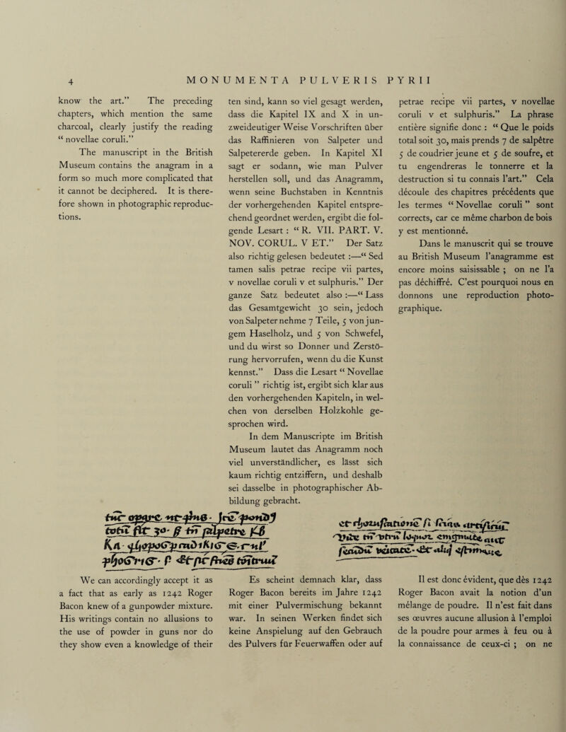 know the art.” The preceding chapters, which mention the same charcoal, clearly justify the reading “ novellae coruli.” The manuscript in the British Museum contains the anagram in a form so much more complicated that it cannot be deciphered. It is there¬ fore shown in photographic reproduc¬ tions. ten sind, kann so viel gesagt werden, dass die Kapitel IX and X in un- zweideutiger Weise Vorschriften ilber das Raffinieren von Salpeter und Salpetererde geben. In Kapitel XI sagt er sodann, wie man Pulver herstellen soli, und das Anagramm, wenn seine Buchstaben in Kenntnis der vorhergehenden Kapitel entspre- chend geordnet werden, ergibt die fol- gende Lesart : “ R. VII. PART. V. NOV. CORUL. V ET.” Der Satz also richtig gelesen bedeutet :—“ Sed tamen salis petrae recipe vii partes, v novellae coruli v et sulphuris.” Der ganze Satz bedeutet also :—“ Lass das Gesamtgewicht 30 sein, jedoch von Salpeter nehme 7 Teile, 5 von j un¬ gem Haselholz, und 5 von Schwefel, und du wirst so Donner und ZerstO- rung hervorrufen, wenn du die Kunst kennst.” Dass die Lesart “ Novellae coruli ” richtig ist, ergibt sich klar aus den vorhergehenden Kapiteln, in wel- chen von derselben Holzkohle ge- sprochen wird. In dem Manuscripte im British Museum lautet das Anagramm noch viel unverstandlicher, es lasst sich kaum richtig entzifFern, und deshalb sei dasselbe in photographischer Ab- bildung gebracht. petrae recipe vii partes, v novellae coruli v et sulphuris.” La phrase entiere signifie done : “ Que le poids total soit 30, mais prends 7 de salp6tre 5 de coudrier jeune et 5 de soufre, et tu engendreras le tonnerre et la destruction si tu connais l’art.” Cela decoule des chapitres prdeddents que les termes “ Novellae coruli ” sont corrects, car ce meme charbon de bois y est mentionn£. Dans le manuscrit qui se trouve au British Museum l’anagramme est encore moins saisissable ; on ne l’a pas dechiffre. C’est pourquoi nous en donnons une reproduction photo- graphique. far ajHu*C, p t&jtnuZ ctrjuim/mtiotic fl frtgq. rtfriftrur* L’lhc on rtltp We can accordingly accept it as a fact that as early as 1242 Roger Bacon knew of a gunpowder mixture. His writings contain no allusions to the use of powder in guns nor do they show even a knowledge of their Es scheint demnach klar, dass Roger Bacon bereits im Jahre 1242 mit einer Pulvermischung bekannt war. In seinen Werken findet sich keine Anspielung auf den Gebrauch des Pulvers fur Feuerwaffen oder auf II est done Evident, que des 1242 Roger Bacon avait la notion d’un melange de poudre. II n’est fait dans ses oeuvres aucune allusion a I’emploi de la poudre pour armes a feu ou a la connaissance de ceux-ci ; on ne