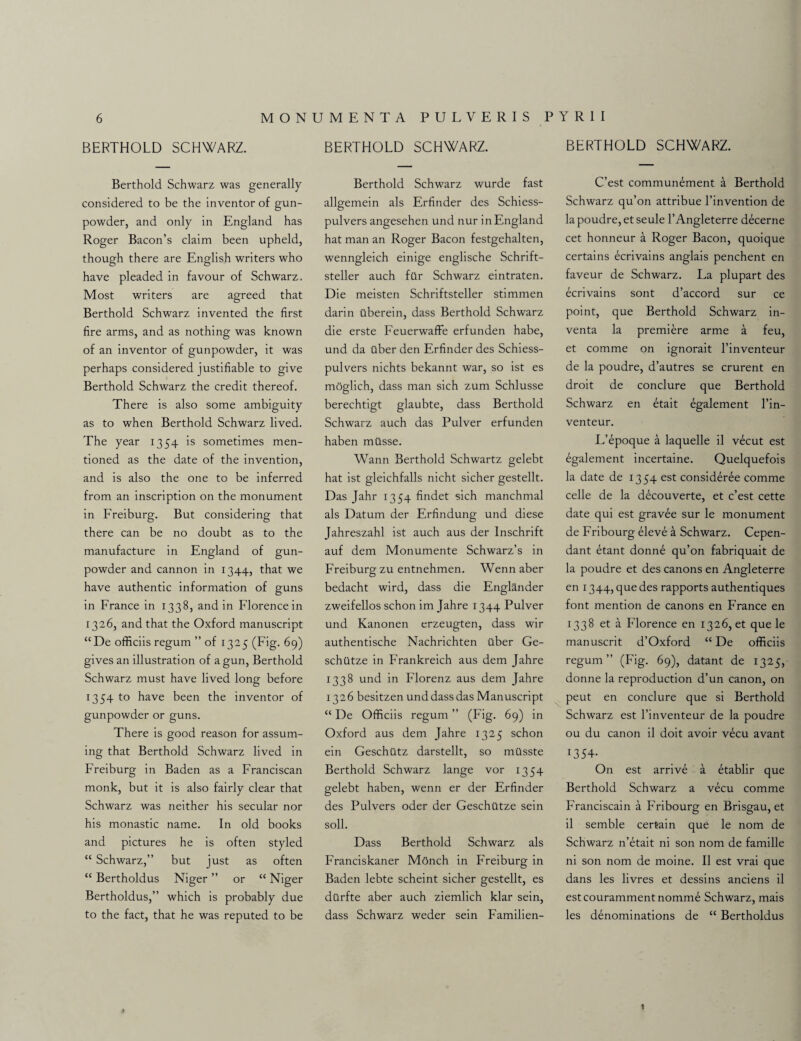 BERTHOLD SCHWARZ. Berthold Schwarz was generally considered to be the inventor of gun¬ powder, and only in England has Roger Bacon’s claim been upheld, though there are English writers who have pleaded in favour of Schwarz. Most writers are agreed that Berthold Schwarz invented the first fire arms, and as nothing was known of an inventor of gunpowder, it was perhaps considered justifiable to give Berthold Schwarz the credit thereof. There is also some ambiguity as to when Berthold Schwarz lived. The year 1354 is sometimes men¬ tioned as the date of the invention, and is also the one to be inferred from an inscription on the monument in Freiburg. But considering that there can be no doubt as to the manufacture in England of gun¬ powder and cannon in 1344, that we have authentic information of guns in France in 1338, and in Florence in 1326, and that the Oxford manuscript “De officiis regum ” of 1325 (Fig. 69) gives an illustration of a gun, Berthold Schwarz must have lived long before 1354 to have been the inventor of gunpowder or guns. There is good reason for assum¬ ing that Berthold Schwarz lived in Freiburg in Baden as a Franciscan monk, but it is also fairly clear that Schwarz was neither his secular nor his monastic name. In old books and pictures he is often styled “ Schwarz,” but just as often “ Bertholdus Niger ” or “ Niger Bertholdus,” which is probably due to the fact, that he was reputed to be BERTHOLD SCHWARZ. Berthold Schwarz wurde fast allgemein als Erfinder des Schiess- pulvers angesehen und nur in England hat man an Roger Bacon festgehalten, wenngleich einige englische Schrift- steller auch filr Schwarz eintraten. Die meisten Schriftsteller stimmen darin ilberein, dass Berthold Schwarz die erste Feuerwaffe erfunden habe, und da ilber den Erfinder des Schiess- pulvers nichts bekannt war, so ist es moglich, dass man sich zum Schlusse berechtigt glaubte, dass Berthold Schwarz auch das Pulver erfunden haben milsse. Wann Berthold Schwartz gelebt hat ist gleichfalls nicht sicher gestellt. Das Jahr 1354 findet sich manchmal als Datum der Erfindung und diese Jahreszahl ist auch aus der Inschrift auf dem Monumente Schwarz’s in Freiburg zu entnehmen. Wenn aber bedacht wird, dass die Englander zweifellos schon im Jahre 1344 Pulver und Kanonen erzeugten, dass wir authentische Nachrichten tlber Ge- schutze in Frankreich aus dem Jahre 1338 und in Florenz aus dem Jahre 1326 besitzen und dass das Manuscript “ De Officiis regum ” (Fig. 69) in Oxford aus dem Jahre 1325 schon ein Geschiitz darstellt, so milsste Berthold Schwarz lange vor 1354 gelebt haben, wenn er der Erfinder des Pulvers oder der Geschtttze sein soli. Dass Berthold Schwarz als Franciskaner Monch in Freiburg in Baden lebte scheint sicher gestellt, es dtlrfte aber auch ziemlich klar sein, dass Schwarz weder sein Familien- BERTHOLD SCHWARZ. C’est communement a Berthold Schwarz qu’on attribue l’invention de lapoudre, etseule l’Angleterre decerne cet honneur a Roger Bacon, quoique certains ecrivains anglais penchent en faveur de Schwarz. La plupart des ecrivains sont d’accord sur ce point, que Berthold Schwarz in- venta la premiere arme a feu, et comme on ignorait l’inventeur de la poudre, d’autres se crurent en droit de conclure que Berthold Schwarz en etait egalement l’in¬ venteur. L’epoque a laquelle il vecut est egalement incertaine. Quelquefois la date de 1354 est consideree comme celle de la decouverte, et c’est cette date qui est gravee sur le monument de Fribourg eleve a Schwarz. Cepen- dant etant donne qu’on fabriquait de la poudre et des canons en Angleterre en 1344, que des rapports authentiques font mention de canons en France en 1338 et a Florence en 1326, et que le manuscrit d’Oxford “ De officiis regum” (Fig. 69), datant de 1325, donne la reproduction d’un canon, on peut en conclure que si Berthold Schwarz est l’inventeur de la poudre ou du canon il doit avoir vecu avant 1354- On est arrive a 6tablir que Berthold Schwarz a vecu comme Franciscain a Fribourg en Brisgau, et il semble certain que le nom de Schwarz n’etait ni son nom de famille ni son nom de moine. Il est vrai que dans les livres et dessins anciens il est couramment nomme Schwarz, mais les denominations de “ Bertholdus 1