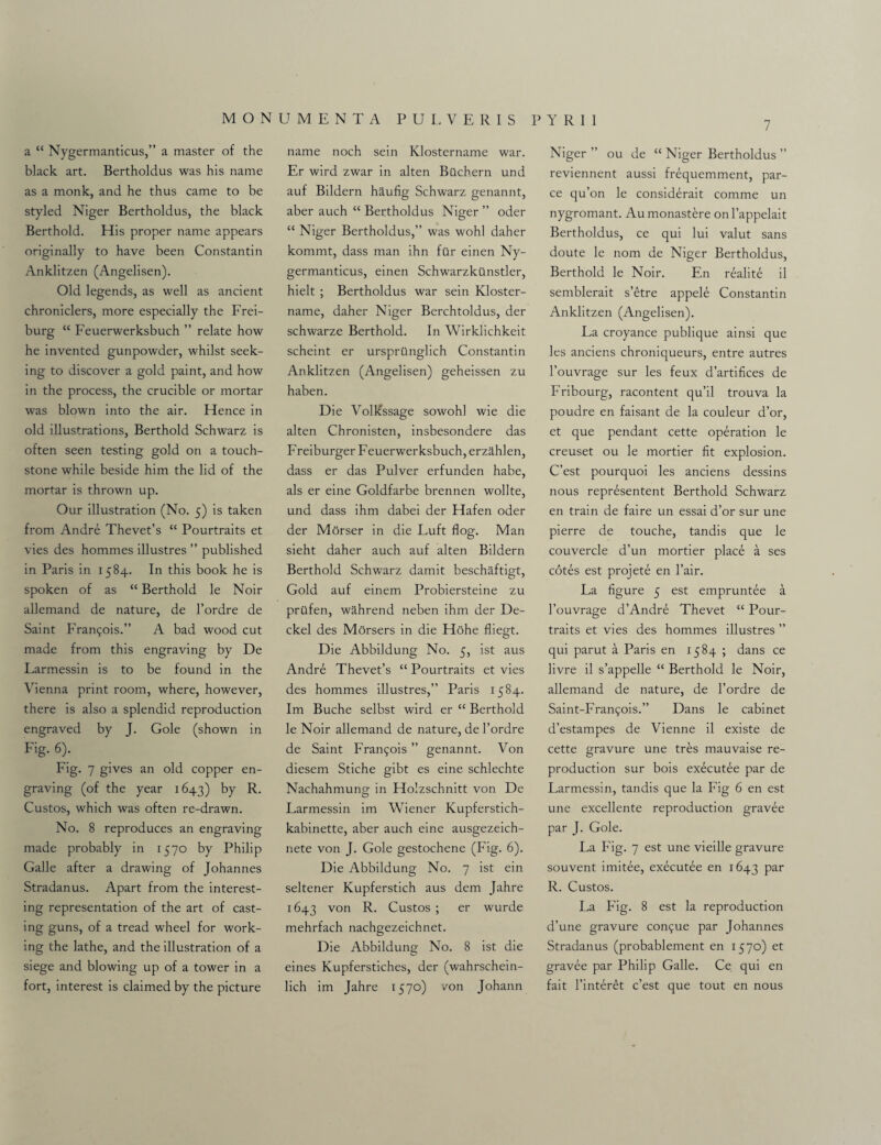 7 a “ Nygermanticus,” a master of the black art. Bertholdus was his name as a monk, and he thus came to be styled Niger Bertholdus, the black Berthold. His proper name appears originally to have been Constantin Anklitzen (Angelisen). Old legends, as well as ancient chroniclers, more especially the Frei¬ burg “ Feuerwerksbuch ” relate how he invented gunpowder, whilst seek¬ ing to discover a gold paint, and how in the process, the crucible or mortar was blown into the air. Hence in old illustrations, Berthold Schwarz is often seen testing gold on a touch¬ stone while beside him the lid of the mortar is thrown up. Our illustration (No. 5) is taken from Andre Thevet’s “ Pourtraits et vies des hommes illustres ” published in Paris in 1584. In this book he is spoken of as “ Berthold le Noir allemand de nature, de l’ordre de Saint Fran<;ois.” A bad wood cut made from this engraving by De Larmessin is to be found in the Vienna print room, where, however, there is also a splendid reproduction engraved by J. Gole (shown in Fig. 6). Fig. 7 gives an old copper en¬ graving (of the year 1643) by R. Custos, which was often re-drawn. No. 8 reproduces an engraving made probably in 1570 by Philip Galle after a drawing of Johannes Stradanus. Apart from the interest¬ ing representation of the art of cast¬ ing guns, of a tread wheel for work¬ ing the lathe, and the illustration of a siege and blowing up of a tower in a fort, interest is claimed by the picture name noch sein Klostername war. Er wird zwar in alten Bilchern und auf Bildern haufig Schwarz genannt, aber auch “ Bertholdus Niger ” oder “ Niger Bertholdus,” was wohl daher kommt, dass man ihn filr einen Ny¬ germanticus, einen Schwarzkilnstler, hielt ; Bertholdus war sein Kloster¬ name, daher Niger Berchtoldus, der schwarze Berthold. In Wirklichkeit scheint er ursprQnglich Constantin Anklitzen (Angelisen) geheissen zu haben. Die Vollcssage sowohl wie die alten Chronisten, insbesondere das F reiburger Feuerwerksbuch, erzahlen, dass er das Pulver erfunden habe, als er eine Goldfarbe brennen wollte, und dass ihm dabei der Hafen oder der Morser in die Luft flog. Man sieht daher auch auf alten Bildern Berthold Schwarz damit beschaftigt, Gold auf einem Probiersteine zu priifen, wahrend neben ihm der De¬ ckel des Morsers in die Hohe fliegt. Die Abbildung No. 5, ist aus Andre Thevet’s “ Pourtraits et vies des hommes illustres,” Paris 1584. Im Buche selbst wird er “ Berthold le Noir allemand de nature, de l’ordre de Saint Francois ” genannt. Von diesem Stiche gibt es eine schlechte Nachahmung in Holzschnitt von De Larmessin im Wiener Kupferstich- kabinette, aber auch eine ausgezeich- nete von J. Gole gestochene (Fig. 6). Die Abbildung No. 7 ist ein seltener Kupferstich aus dem Jahre 1643 von R. Custos ; er wurde mehrfach nachgezeichnet. Die Abbildung No. 8 ist die eines Kupferstiches, der (wahrschein- lich im Jahre 1570) von Johann Niger ” ou de “ Niger Bertholdus ” reviennent aussi fr^quemment, par- ce qu’on le consid^rait comme un nygromant. Aumonastere onl’appelait Bertholdus, ce qui lui valut sans doute le nom de Niger Bertholdus, Berthold le Noir. En realite il semblerait s’etre appele Constantin Anklitzen (Angelisen). La croyance publique ainsi que les anciens chroniqueurs, entre autres l’ouvrage sur les feux d’artifices de Fribourg, racontent qu’il trouva la poudre en faisant de la couleur d’or, et que pendant cette operation le creuset ou le mortier fit explosion. C’est pourquoi les anciens dessins nous represented Berthold Schwarz en train de faire un essai d’or sur une pierre de touche, tandis que le couvercle d’un mortier place a ses cotes est projete en l’air. La figure 5 est empruntee a l’ouvrage d’Andre Thevet “ Pour¬ traits et vies des hommes illustres ” qui parut a Paris en 1584 ; dans ce livre il s’appelle “ Berthold le Noir, allemand de nature, de l’ordre de Saint-Francs.” Dans le cabinet d’estampes de Vienne il existe de cette gravure une tres mauvaise re¬ production sur bois executee par de Larmessin, tandis que la Fig 6 en est une excellente reproduction gravee par J. Gole. La Fig. 7 est une vieille gravure souvent imitee, executee en 1643 Par R. Custos. La Fig. 8 est la reproduction d’une gravure confue par Johannes Stradanus (probablement en 1570) et gravee par Philip Galle. Ce qui en fait l’interet c’est que tout en nous