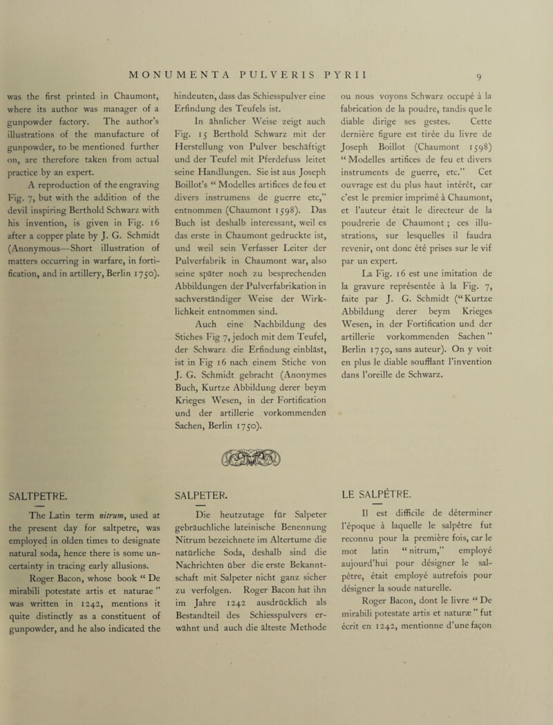 was the first printed in Chaumont, where its author was manager of a gunpowder factory. The author’s illustrations of the manufacture of gunpowder, to be mentioned further on, are therefore taken from actual practice by an expert. A reproduction of the engraving Fig. 7, but with the addition of the devil inspiring Berthold Schwarz with his invention, is given in Fig. 16 after a copper plate by J. G. Schmidt (Anonymous—Short illustration of matters occurring in warfare, in forti¬ fication, and in artillery, Berlin 1750). SALTPETRE. The Latin term nitrurn, used at the present day for saltpetre, was employed in olden times to designate natural soda, hence there is some un¬ certainty in tracing early allusions. Roger Bacon, whose book “ De mirabili potestate artis et naturae ” was written in 1242, mentions it quite distinctly as a constituent of gunpowder, and he also indicated the hindeuten, dass das Schiesspulver eine Erfindung des Teufels ist. In ilhnlicher Weise zeigt auch Fig. 15 Berthold Schwarz mit der Herstellung von Pulver beschaftigt und der Teufel mit Pferdefuss leitet seine Handlungen. Sie ist aus Joseph Boillot’s “ Modelles artifices de feu et divers instrumens de guerre etc,” entnommen (Chaumont 1598). Das Buch ist deshalb interessant, weil es das erste in Chaumont gedruckte ist, und weil sein Verfasser Leiter der Pulverfabrik in Chaumont war, also seine spater noch zu besprechenden Abbildungen der Pulverfabrikation in sachverstandiger Weise der Wirk- lichkeit entnommen sind. Auch eine Nachbildung des Stiches Fig 7, jedoch mit dem Teufel, der Schwarz die Erfindung einblast, ist in Fig 16 nach einem Stiche von J. G. Schmidt gebracht (Anonymes Buch, Kurtze Abbildung derer beym Krieges Wesen, in der Fortification und der artillerie vorkommenden Sachen, Berlin 1750). SALPETER. Die heutzutage far Salpeter gebrauchliche lateinische Benennung Nitrurn bezeichnete im Altertume die natttrliche Soda, deshalb sind die Nachrichten aber die erste Bekannt- schaft mit Salpeter nicht ganz sicher zu verfolgen. Roger Bacon hat ihn im Jahre 1242 ausdrOcklich als Bestandteil des Schiesspulvers er- wahnt und auch die alteste Methode ou nous voyons Schwarz occupe a la fabrication de la poudre, tandis que le diable dirige ses gestes. Cette derniere figure est tir£e du livre de Joseph Boillot (Chaumont 1598) “ Modelles artifices de feu et divers instruments de guerre, etc.” Cet ouvrage est du plus haut int^ret, car c’est le premier imprime a Chaumont, et l’auteur etait le directeur de la poudrerie de Chaumont ; ces illu¬ strations, sur lesquelles il faudra revenir, ont done ete prises sur le vif par un expert. La Fig. 16 est une imitation de la gravure repr^sentee a la Fig. 7, faite par J. G. Schmidt (“Kurtze Abbildung derer beym Krieges Wesen, in der Fortification und der artillerie vorkommenden Sachen ” Berlin 1750, sans auteur). On y voit en plus le diable soufflant l’invention dans l’oreille de Schwarz. LE SALPETRE. II est difficile de determiner l’epoque a laquelle le salp£tre fut reconnu pour la premiere fois, car le mot latin “ nitrurn,” employe aujourd’hui pour designer le sal- petre, etait employ^ autrefois pour designer la soude naturelle. Roger Bacon, dont le livre “ De mirabili potestate artis et naturae ” fut ecrit en 1242, mentionne d’unefa9on