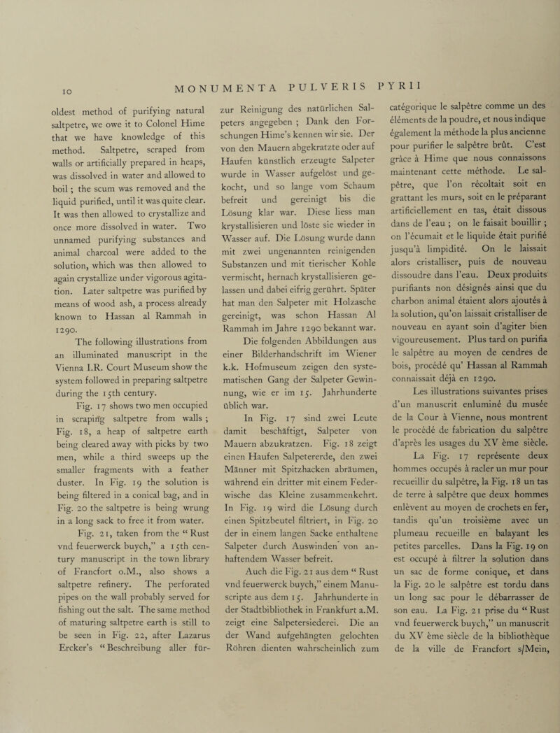 IO oldest method of purifying natural saltpetre, we owe it to Colonel Hime that we have knowledge of this method. Saltpetre, scraped from walls or artificially prepared in heaps, was dissolved in water and allowed to boil ; the scum was removed and the liquid purified, until it was quite clear. It was then allowed to crystallize and once more dissolved in water. Two unnamed purifying substances and animal charcoal were added to the solution, which was then allowed to again crystallize under vigorous agita¬ tion. Later saltpetre was purified by means of wood ash, a process already known to Hassan al Rammah in 1290. The following illustrations from an illuminated manuscript in the Vienna I.R. Court Museum show the system followed in preparing saltpetre during the 15th century. Fig. 17 shows two men occupied in scraping saltpetre from walls ; Fig. 18, a heap of saltpetre earth being cleared away with picks by two men, while a third sweeps up the smaller fragments with a feather duster. In Fig. 19 the solution is being filtered in a conical bag, and in Fig. 20 the saltpetre is being wrung in a long sack to free it from water. Fig. 21, taken from the “Rust vnd feuerwerck buych,” a 15th cen¬ tury manuscript in the town library of Francfort o.M., also shows a saltpetre refinery. The perforated pipes on the wall probably served for fishing out the salt. The same method of maturing saltpetre earth is still to be seen in Fig. 22, after Lazarus Ercker’s “ Beschreibung aller for- zur Reinigung des natQrlichen Sal- peters angegeben ; Dank den bor- schungen Hime’s kennen wir sie. Der von den Mauern abgekratzte oder auf Haufen kUnstlich erzeugte Salpeter wurde in Wasser aufgelost und ge- kocht, und so lange vom Schaum befreit und gereinigt bis die Losung klar war. Diese liess man krystallisieren und loste sie wieder in Wasser auf. Die Losung wurde dann mit zwei ungenannten reinigenden Substanzen und mit tierischer Kohle vermischt, hernach krystallisieren ge- lassen und dabei eifrig gerilhrt. Spater hat man den Salpeter mit Holzasche gereinigt, was schon Hassan Al Rammah im Jahre 1290 bekannt war. Die folgenden Abbildungen aus einer Bilderhandschrift im Wiener k.k. Hofmuseum zeigen den syste- matischen Gang der Salpeter Gewin- nung, wie er im 15. Jahrhunderte tiblich war. In Fig. 17 sind zwei Leute damit beschaftigt, Salpeter von Mauern abzukratzen. Fig. 18 zeigt einen Haufen Salpetererde, den zwei Manner mit Spitzhacken abraumen, wahrend ein dritter mit einem Feder- wische das Kleine zusammenkehrt. In Fig. 19 wird die Losung durch einen Spitzbeutel filtriert, in Fig. 20 der in einem langen Sacke enthaltene Salpeter durch Auswinden von an- haftendem Wasser befreit. Auch die Fig. 21 aus dem “ Rust vnd feuerwerck buych,” einem Manu- scripte aus dem 15. Jahrhunderte in der Stadtbibliothek in Frankfurt a.M. zeigt eine Salpetersiederei. Die an der Wand aufgehangten gelochten Rohren dienten wahrscheinlich zum categorique le salpetre comme un des elements de la poudre, et nous indique egalement la methode la plus ancienne pour purifier le salpetre brut. C’est grace a Hime que nous connaissons maintenant cette methode. Le sal¬ petre, que l’on r^coltait soit en grattant les murs, soit en le preparant artificiellement en tas, etait dissous dans de l’eau ; on le faisait bouillir ; on l’ecumait et le liquide etait purifie jusqu’a limpiditL On le laissait alors cristalliser, puis de nouveau dissoudre dans l’eau. Deux produits purifiants non designes ainsi que du charbon animal etaient alors ajoutes a la solution, qu’on laissait cristalliser de nouveau en ayant soin d’agiter bien vigoureusement. Plus tard on purifia le salpetre au moyen de cendres de bois, procede qu’ Hassan al Rammah connaissait deja en 1290. Les illustrations suivantes prises d’un manuscrit enlumine d'u musee de la Cour a Vienne, nous montrent le procede de fabrication du salpetre d’apres les usages du XV erne siecle. La Fig. 17 represente deux hommcs occupes a racier un mur pour recueillir du salpetre, la Fig. 18 un tas de terre a salpetre que deux hommes enlevent au moyen de crochets en fer, tandis qu’un troisieme avec un plumeau recueille en balayant les petites parcelles. Dans la Fig. 19 on est occupe a filtrer la solution dans un sac de forme conique, et dans la Fig. 20 le salpetre est tordu dans un long sac pour le debarrasser de son eau. La Fig. 21 prise du “ Rust vnd feuerwerck buych,” un manuscrit du XV erne siecle de la bibliotheque de la ville de Francfort s/Mein,