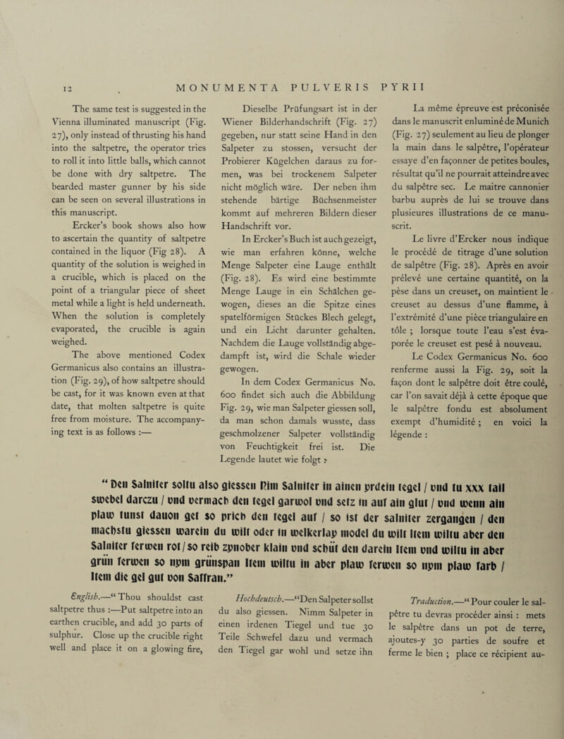 The same test is suggested in the Vienna illuminated manuscript (Fig. 27), only instead of thrusting his hand into the saltpetre, the operator tries to roll it into little balls, which cannot be done with dry saltpetre. The bearded master gunner by his side can be seen on several illustrations in this manuscript. Ercker’s book shows also how to ascertain the quantity of saltpetre contained in the liquor (Fig 28). A quantity of the solution is weighed in a crucible, which is placed on the point of a triangular piece of sheet metal while a light is held underneath. When the solution is completely evaporated, the crucible is again weighed. The above mentioned Codex Germanicus also contains an illustra¬ tion (Fig. 29), of how saltpetre should be cast, for it was known even at that date, that molten saltpetre is quite free from moisture. The accompany¬ ing text is as follows :— Dieselbe Prilfungsart ist in der Wiener Bilderhandschrift (Fig. 27) gegeben, nur statt seine Hand in den Salpeter zu stossen, versucht der Probierer Kilgelchen daraus zu for- men, was bei trockenem Salpeter nicht mSglich ware. Der neben ihm stehende bartige Biichsenmeister kommt auf mehreren Bildern dieser Handschrift vor. In Ercker’s Buch ist auch gezeigt, wie man erfahren konne, welche Menge Salpeter eine Lauge entha.lt (Fig. 28). Es wird eine bestimmte Menge Lauge in ein Schalchen ge- wogen, dieses an die Spitze eines spatelformigen Stilckes Blech gelegt, und ein Licht darunter gehalten. Nachdem die Lauge vollstandig abge- dampft ist, wird die Schale wieder gewogen. In dem Codex Germanicus No. 600 findet sich auch die Abbildung Fig. 29, wie man Salpeter giessen soil, da man schon damals wusste, dass geschmolzener Salpeter vollstandig von Feuchtigkeit frei ist. Die Legende lautet wie folgt :• La meme epreuve est preconisee dans le manuscrit enluminede Munich (Fig. 27) seulement au lieu de plonger la main dans le salpetre, l’operateur essaye d’en fa^onner de petites boules, resultat qu’il ne pourrait atteindre avec du salpetre sec. Le maitre cannonier barbu aupres de lui se trouve dans plusieures illustrations de ce manu¬ scrit. Le livre d’Ercker nous indique le procede de titrage d’une solution de salpetre (Fig. 28). Apres en avoir preleve une certaine quantity, on la pese dans un creuset, on maintient le creuset au dessus d’une flamme, a l’extremite d’une piece triangulaire en tole ; lorsque toute l’eau s’est 6va- poree le creuset est pese a nouveau. Le Codex Germanicus No. 600 renferme aussi la Fig. 29, soit la fa^on dont le salpetre doit 6tre coule, car l’on savait deja a cette epoque que le salpetre fondu est absolument exempt d’humidite ; en void la legende : “ Den Salniter soiru also giessen Rim Salniter in ainen prdcln legel / und tu xxx tail swebel darezu / und uermacb den tegel gartuol und setz in auf ain glut / und luenn ain plaiu tunst dauon get so pricb den tegel auf / so ist der salniter zergangen / den maebstu giessen tuarein du tuilt Oder in luelkerlap model du luilt Item tuiltu aber den Salniter feriuen rot/so reib zpnober klain und sebiit den darein Item und tuiltu in aber grun feriuen so npm griinspan Item luiltu in aber plau) feriuen so npni plaiu farb / Item die gel gut uon Saffian.” English.—“ Thou shouldst cast saltpetre thus :—Put saltpetre into an earthen crucible, and add 30 parts of sulphur. Close up the crucible right well and place it on a glowing fire, Hochdeutsch.—“Den Salpeter sollst du also giessen. Nimm Salpeter in einen irdenen Tiegel und tue 30 Teile Schwefel dazu und vermach den Tiegel gar wohl und setze ihn Traduction.—“ Pour couler le sal¬ petre tu devras proceder ainsi : mets le salpetre dans un pot de terre, ajoutes-y 30 parties de soufre et ferme le bien ; place ce recipient au-