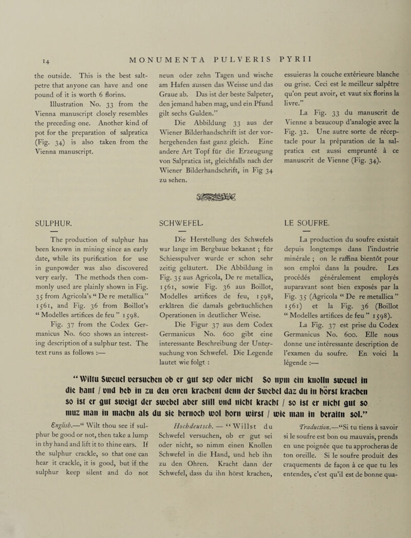 the outside. This is the best salt¬ petre that anyone can have and one pound of it is worth 6 florins. Illustration No. 33 from the Vienna manuscript closely resembles the preceding one. Another kind of pot for the preparation of salpratica (Fig. 34) is also taken from the Vienna manuscript. neun oder zehn Tagen und wische am Hafen aussen das Weisse und das Graue ab. Das ist der beste Salpeter, den jemand haben mag, und ein Pfund gilt sechs Gulden.” Die Abbildung 33 aus der Wiener Bilderhandschrift ist der vor- hergehenden fast ganz gleich. Eine andere Art Topf ftlr die Erzeugung von Salpratica ist, gleichfalls nach der Wiener Bilderhandschrift, in Fig 34 zu sehen. essuieras la couche exterieure blanche ou grise. Ceci est le meilleur salpetre qu’on peut avoir, et vaut six florins la livre.” La Fig. 33 du manuscrit de Vienne a beaucoup d’analogie avec la Fig. 32. Une autre sorte de recep¬ tacle pour la preparation de la sal¬ pratica est aussi emprunte a ce manuscrit de Vienne (Fig. 34). SULPHUR. The production of sulphur has been known in mining since an early date, while its purification for use in gunpowder was also discovered very early. The methods then com¬ monly used are plainly shown in Fig. 35 from Agricola’s “ De re metallica” 1561, and Fig. 36 from Boillot’s “ Modelles artifices de feu ” 1598. Fig. 37 from the Codex Ger- manicus No. 600 shows an interest¬ ing description of a sulphur test. The text runs as follows :— SCHWEFEL. Die Herstellung des Schwefels war lange im Bergbaue bekannt ; ftlr Schiesspulver wurde er schon sehr zeitig gelitutert. Die Abbildung in Fig. 35 aus Agricola, De re metallica, 1561, sowie Fig. 36 aus Boillot, Modelles artifices de feu, 1598, erklaren die damals gebriiuchlichen Operationen in deutlicher Weise. Die Figur 37 aus dem Codex Germanicus No. 600 gibt eine interessante Beschreibung der Unter- suchung von Schwefel. Die Legende lautet wie folgt : LE SOUFRE. La production du soufre existait depuis longtemps dans l’industrie minerale ; on le raffina bientot pour son emploi dans la poudre. Les procedes generalement employes auparavant sont bien exposes par la 35 (Agricola “ De re metallica ” 1561) et la Fig. 36 (Boillot “ Modelles artifices de feu ” 1598). La Fig. 37 est prise du Codex Germanicus No. 600. Elle nous donne une interessante description de l’examen du soufre. En voici la legende :— “ Wiltu Suxuel oersucbcn ob er gut sep Oder nicbt So npm ein knolln sweuel in die bant / ond beb in zu den oren kracbent denn der Sioebel daz du in borst kracben $0 ist er ant suxigt der siuebel aber still und nicbt kracbt / so ist er nicbt gut so muz man in niacbn als du sie bernocb mol born mirst / mie man in beraitn sol.” English.—“ Wilt thou see if sul¬ phur be good or not, then take a lump in thy hand and lift it to thine ears. If the sulphur crackle, so that one can hear it crackle, it is good, but if the sulphur keep silent and do not Hochdeutsch. — “Willst du Schwefel versuchen, ob er gut sei oder nicht, so nimm einen Knollen Schwefel in die Hand, und heb ihn zu den Ohren. Kracht dann der Schwefel, dass du ihn horst krachen, Traduction.—“Si tu tiens a savoir si le soufre est bon ou mauvais, prends en une poign^e que tu approcheras de ton oreille. Si le soufre produit des craquements de fa9on a ce que tu les entendes, c’est qu’il est de bonne qua-