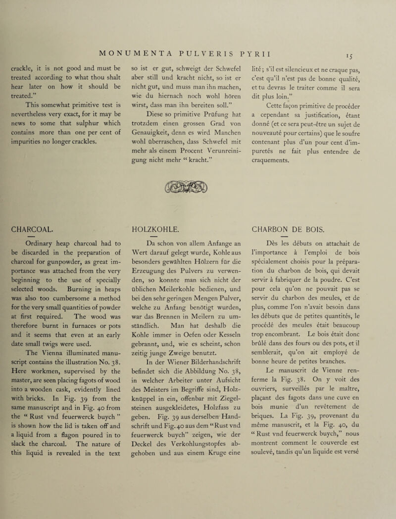 lS crackle, it is not good and must be treated according to what thou shalt hear later on how it should be treated.” This somewhat primitive test is nevertheless very exact, for it may be news to some that sulphur which contains more than one per cent of impurities no longer crackles. so ist er gut, schweigt der Schwefel aber still und kracht nicht, so ist er nicht gut, und muss man ihn machen, wie du hiernach noch wohl horen wirst, dass man ihn bereiten soil.” Diese so primitive Prilfung hat trotzdem einen grossen Grad von Genauigkeit, denn es wird Manchen wohl ilberraschen, dass Schwefel mit mehr als einem Procent Verunreini- gung nicht mehr “ kracht.” lite; s’il est silencieux et ne craque pas, c’est qu’il n’est pas de bonne qualite, et tu devras le traiter comme il sera dit plus loin.” Cette fai;on primitive de proceder a cependant sa justification, £tant donne (et ce sera peut-etre un sujet de nouveaute pour certains) que le soufre contenant plus d’un pour cent d’im- puretes ne fait plus entendre de craquements. CHARCOAL. HOLZKOHLE. CHARBON DE BOIS. Ordinary heap charcoal had to be discarded in the preparation of charcoal for gunpowder, as great im¬ portance was attached from the very beginning to the use of specially selected woods. Burning in heaps was also too cumbersome a method for the very small quantities of powder at first required. The wood was therefore burnt in furnaces or pots and it seems that even at an early date small twigs were used. The Vienna illuminated manu¬ script contains the illustration No. 38. Here workmen, supervised by the master, are seen placing fagots of wood into a wooden cask, evidently lined with bricks. In Fig. 39 from the same manuscript and in Fig. 40 from the “ Rust vnd feuerwerck buych ” is shown how the lid is taken off' and a liquid from a flagon poured in to slack the charcoal. The nature of this liquid is revealed in the text Da schon von allem Anfange an Wert darauf gelegt wurde, Kohle aus besonders gewahlten Holzern far die Erzeugung des Pulvers zu verwen- den, so konnte man sich nicht der ttblichen Meilerkohle bedienen, und bei den sehr geringen Mengen Pulver, welche zu Anfang benotigt wurden, war das Brennen in Meilern zu um- standlich. Man hat deshalb die Kohle immer in Oefen oder Kesseln gebrannt, und, wie es scheint, schon zeitig junge Zweige benutzt. In der Wiener Bilderhandschrift befindet sich die Abbildung No. 38, in welcher Arbeiter unter Aufsicht des Meisters im Begriffe sind, Holz- kntlppel in ein, offenbar mit Ziegel- steinen ausgekleidetes, Holzfass zu geben. Fig. 39 aus derselben Hand- schrift und Fig.40 aus dem “Rust vnd feuerwerck buych” zeigen, wie der Deckel des Verkohlungstopfes ab- gehoben und aus einem Kruge eine Des les debuts on attachait de l’importance a l’emploi de bois specialement choisis pour la prepara¬ tion du charbon de bois, qui devait servir a fabriquer de la poudre. C’est pour cela qu’on ne pouvait pas se servir du charbon des meules, et de plus, comme l’on n’avait besoin dans les debuts que de petites quantites, le procede des meules etait beaucoup trop encombrant. Le bois etait done brule dans des fours ou des pots, et il semblerait, qu’on ait employe de bonne heure de petites branches. Le manuscrit de Vienne ren- ferme la Fig. 38. On y voit des ouvriers, surveilles par le maitre, pla£ant des fagots dans une cuve en bois munie d’un revetement de briques. La Fig. 39, provenant du m£me manuscrit, et la Fig. 40, du “ Rust vnd feuerwerck buych,” nous montrent comment le couvercle est souleve, tandis qu’un liquide est verse