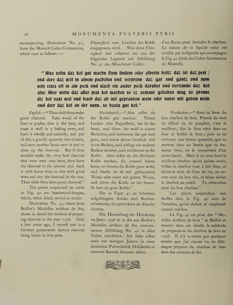 accompanying illustration No. 41, from the Munich Codex Germanicus, which runs as follows :— Flilssigkeit zum Loschen der Kohle eingegossen wird. Was diese Flils- sigkeit war erfahren wir aus der folgenden Legende zur Abbildung No. 41 des Mtlnchener Codex : d’un flacon pour eteindre le charbon. La nature de ce liquide nous est revelee par la legende qui accompagne la Fig. 41 (tiree du Codex Germanicus de Munich). “ Also soltu daz kol gut macbn rcpm lindein Oder alberin boltz daz ist daz pest / pud dere daz tool in ainem pacboten pnd perprenn daz gar pnd gantz pnd npm sein ettpa oil in ain peck pnd slacb ein ander peck daruber pnd pertennne daz kol also Jlber tpiltu daz alter pest kol macben so ez pemant gebaben niag so prenne diz kol past tool pnd leseb daz ab ntit geprantem ipein Oder sunst tnit gutem tpein pnd derr daz kol an der sunn, so bastu gut kol,” English.—“ Thus shalt thou make good charcoal. Take wood of the lime or poplar, that is the best, and roast it well in a baking oven, and burn it wholly and entirely, and put of this a goodly quantity into a basin, and turn another basin over it and so close up the charcoal. But if thou wouldst make the very best charcoal that ever man may have, then burn the charcoal to the utmost and slack it with burnt wine or else with good wine and dry the charcoal in the sun. Thus shalt thou have good charcoal.” The pieces suspended on cords in Fig. 40 are beachwood-fungus, which, when dried, served as tinder. Illustration No. 42, taken from Boillot’s Modelles artifices de feu, shows in detail the method of prepar¬ ing charcoal in the year 1598. Only a few years ago, I myself saw in a German gunpowder factory charcoal being burnt in iron pots. Hochdeutsch.—“ Also sollst du die Kohle gut machen. Nimm Linden oder Pappelholz, das ist das beste, und dOrre das wohl in einem Backofen, und verbrenne das gar und ganz, und nimm davon ziemlich viel in ein Becken, und schlage ein anderes Becken daruber, und verdamme so die Kohle. Aber willst du die allerbeste Kohle machen, die jemand haben kann, so brenne die Kohle ganz wohl, und losche sie ab mit gebranntem Weine oder sonst mit gutem Weine, und dorre die Kohle an der Sonne. So hast du gute Kohle.” Die in Figur 42 an SchnOren aufgehangten Stilcke sind Buchen- schwamme, die getrocknet als Zander dienten. Die Herstellung der Holzkohle im Jahre 1598 ist in der aus Boillot’s Modelles artifices de feu entnom- menen Abbildung No. 42 in alien Teilen ersichtlich. Ich habe selbst noch vor wenigen Jahren in einer deutschen Pulverfabrik Holzkohle in eisernen Kesseln brennen sehen. Traduction.—“ Ainsi tu feras du bon charbon de bois. Prends du bois de tilleul ou de peuplier, e’est le meilleur; fais le bien rotir dans un four et brdles le bien ; puis tu en retireras une bonne quantite, que tu mettras dans un bassin que tu fer- meras bien, en le recouvrant d’un autre bassin. Mais si tu veux faire le meilleur charbon qu’011 puisse avoir, brules le charbon tout a fait bien, et eteins-le avec de l’eau de vie, ou en¬ core avec du bon vin, et laisse secher le charbon au soleil. Tu obtiendras ainsi du bon charbon.” Les pieces suspendues aux ficelles dans la Fig. 40 sont de l’amadou, qu’on sechait et employait comme meches. La Fig. 42 est prise des “ Mo- dclles artifices de feux ” de Boillot et montre dans ses details la methode de preparation du charbon de bois en 1598. II n’y a meme que quelques annees que j’ai encore vu en Alle- magne preparer du charbon de bois dans des cornues de fer.