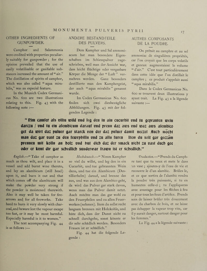 *7 OTHER INGREDIENTS OF GUNPOWDER. ANDERE BESTAND FE1LE DES PULVERS. AUTRES COMPOSANTS DE LA POUDRE. Camphor and Salammonia were credited with properties peculiar¬ ly suitably for gunpowder ; for the opinion prevailed that the use of easily volatilisable or gasifiable sub¬ stances increased the amount of “ air.” The distillation of spirits of camphor, which was also called “ aqua mira- bilis,” was an especial feature. In the Munich Codex Germani- cus No. 600 are two illustrations relating to this. Fig. 43 with the following note :— Dem Kampher und Sal ammoni- acum hat man besondere Eigen- schaften im Schiesspulver zuge- schrieben, weil man der Ansicht war, dass leicht flilchtige oder vergasbare KOrper die Menge der “ Luft ” ver- mehren werden. Ganz besonders destillierte man den Kamphergeist, der auch “ aqua mirabilis ” genannt wurde. Im Codex Germanicus No. 600 finden sich zwei diesbezilgliche Abbildungen. Fig. 43 mit der fol- Legende: On pr£tait au camphre et au sel ammoniac de singulieres proprEtes, car l’on croyait que les corps volatils et gazeux augmentaient le volume “ d’air.” C’est tout particulierement dans cette idee que Ton distillait le camphre ; ce produit s’appelait aussi “ aqua mirabilis.” Dans le Codex Germanicus No. 600 se trouvent deux illustrations y ayant trait. La Fig. 43 a la Egende suivante :— “ Rim camfer als ciltu wild end leg den in ain cucurbit und tu gepranten uxin darezu / end tu ein aleinbictim daraut end prenn daz au?s end teaz aies alembico get da teirt daz puluer gar starck eon der daz puluer damit neczet flucb mocbl man daz gar east zu den teierpbilln end zu alln furen Item du solt gar geczarn prennen mit kolln an bolz end but dicb daz der smack niebt zu east ducb gee Oder er kent dir gar sebedlieb sunderiear fraien ist er sebedlieb*” English.—“ Take of camphor as much as thou wilt, and place it in a A^essel and add burnt wine thereto, and lay an alambicum (still head) upon it, and burn it out and that which comes off the alambicum will make the powder very strong if the powder is moistened therewith. Also it may well be taken for fire- arrows and for all fireworks. Take heed to burn it very slowly with char¬ coal, and beware lest the vapour escape too fast, or it may be most harmful. Especially harmful is it to women.” The text accompanying Fig. 44 is as follows :— Hochdeutsch.—“ Nimm Kampher so viel du willst, und leg den in ein Cucurbit, und tue gebrannten Wein dazu, und tue ein Alambicum (Des- tillierhelm) darauf, und brenne das aus, und was aus dem Alambico geht, da wird das Pulver gar stark davon, wenn man das Pulver damit netzt. Auch mochte man das gar wohl zu den Feuerpfeilen und zu alien Feuer- werken (nehmen). Item du sollst recht langsam brennen mit Holzkohle, und hilte dich, dass der Dunst nicht zu schnell durchgehe, sonst konnte er dir sehr schadlich werden. Besonders Frauen ist er schadlich.” Fig. 44 hat die folgende Le- gende : Traduction.—“ Prends du Camph¬ re tant que tu veux et mets le dans ■un vase ; ajoutes-y de l’eau de vie et recouvre le d’un alambic. Brules le, et ce que sortira de l’alambic rendra la poudre tres puissante, si tu en humectes celle-ci ; tu l’appliqueras avec avantage pour les fEches a feu et pour tous les feux d’artifice. Prends soin de laisser bruler tres doucement avec du charbon de bois, et ne laisse pas echapper la vapeur trop vite, car il y aurait danger, surtout danger pour les femmes.” La Fig. 44 a la Egende suivante : \ *