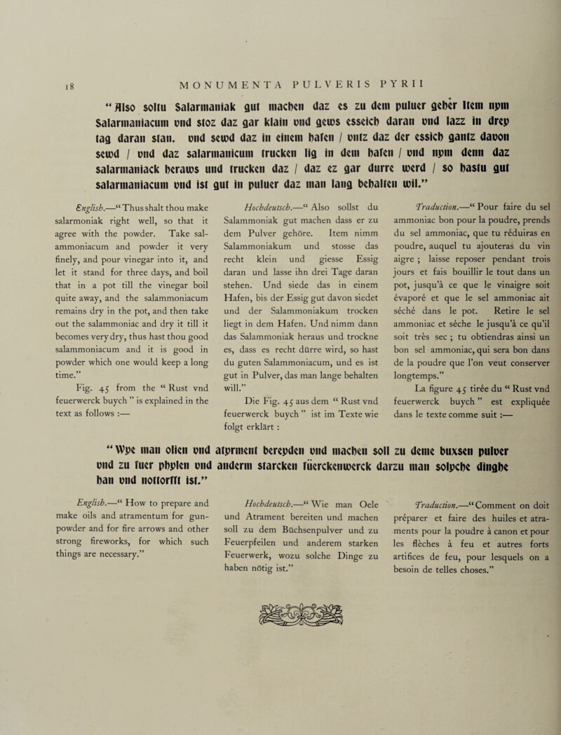 “ Also soiru Salarnianiak gut macben daz es zu deni puluer geber Item npm Salarmaniacum pnd $toz daz gar klain mid gems esseic!) daran mid lazz in drep tag daran stan. end seipd daz in eineni bafen / pntz daz der essicb gantz dapon seiod / pnd daz salarmanicum trucken lig in deni baten / pnd npm denn daz salarmaniack beraips und trucken daz / daz ez gar durre merd / so bastu gut salarmaniacum und ist gut in puluer daz man lang bebalten mil.” English.—“Thusshalt thou make salarmoniak right well, so that it agree with the powder. Take sal- ammoniacum and powder it very finely, and pour vinegar into it, and let it stand for three days, and boil that in a pot till the vinegar boil quite away, and the salammoniacum remains dry in the pot, and then take out the salammoniac and dry it till it becomes very dry, thus hast thou good salammoniacum and it is good in powder which one would keep a long time.” Fig. 45 from the “ Rust vnd feuerwerck buyeh ” is explained in the text as follows :— Hochdeutsch.—“ Also sollst du Salammoniak gut machen dass er zu dem Pulver gehore. Item nimm Salammoniakum und stosse das recht klein und giesse Essig daran und lasse ihn drei Tage daran stehen. Und siede das in einem Hafen, bis der Essig gut davon siedet und der Salammoniakum trocken liegt in dem Hafen. Und nimm dann das Salammoniak heraus und trockne es, dass es recht dttrre wird, so hast du guten Salammoniacum, und es ist gut in Pulver, das man lange behalten will.” Die Fig. 45 aus dem “ Rust vnd feuerwerck buyeh ” ist im Texte wie folgt erklart : 'Traduction.—“ Pour faire du sel ammoniac bon pour la poudre, prends du sel ammoniac, que tu reduiras en poudre, auquel tu ajouteras du vin aigre ; laisse reposer pendant trois jours et fais bouillir le tout dans un pot, jusqu’a ce que le vinaigre soit evapore et que le sel ammoniac ait seche dans le pot. Retire le sel ammoniac et seche le jusqu’a ce qu’il soit tres sec ; tu obtiendras ainsi un bon sel ammoniac, qui sera bon dans de la poudre que l’on veut conserver longtemps.” La figure 45 tiree du “ Rust vnd feuerwerck buyeh ” est expliquee dans le texte comme suit :— “Wpe man olien pnd atprnient berepden pnd niacben soli zu deme buxsen pulper pnd zu fucr pbplen pnd anderm starckcn riicrckcmpcrck darzu man solpebe dingbe ban pnd nottorfft ist.” English.—“ How to prepare and make oils and atramentum for gun¬ powder and for fire arrows and other strong fireworks, for which such things are necessary.” Hochdeutsch.—“ Wie man Oele und Atrament bereiten und machen soli zu dem Bilchsenpulver und zu Feuerpfeilen und anderem star ken Feuerwerk, wozu solche Dinge zu haben notig ist.” Traduction.—“Comment on doit preparer et faire des huiles et atra- ments pour la poudre a canon et pour les fleches a feu et autres forts artifices de feu, pour lesquels on a besoin de telles choses.”