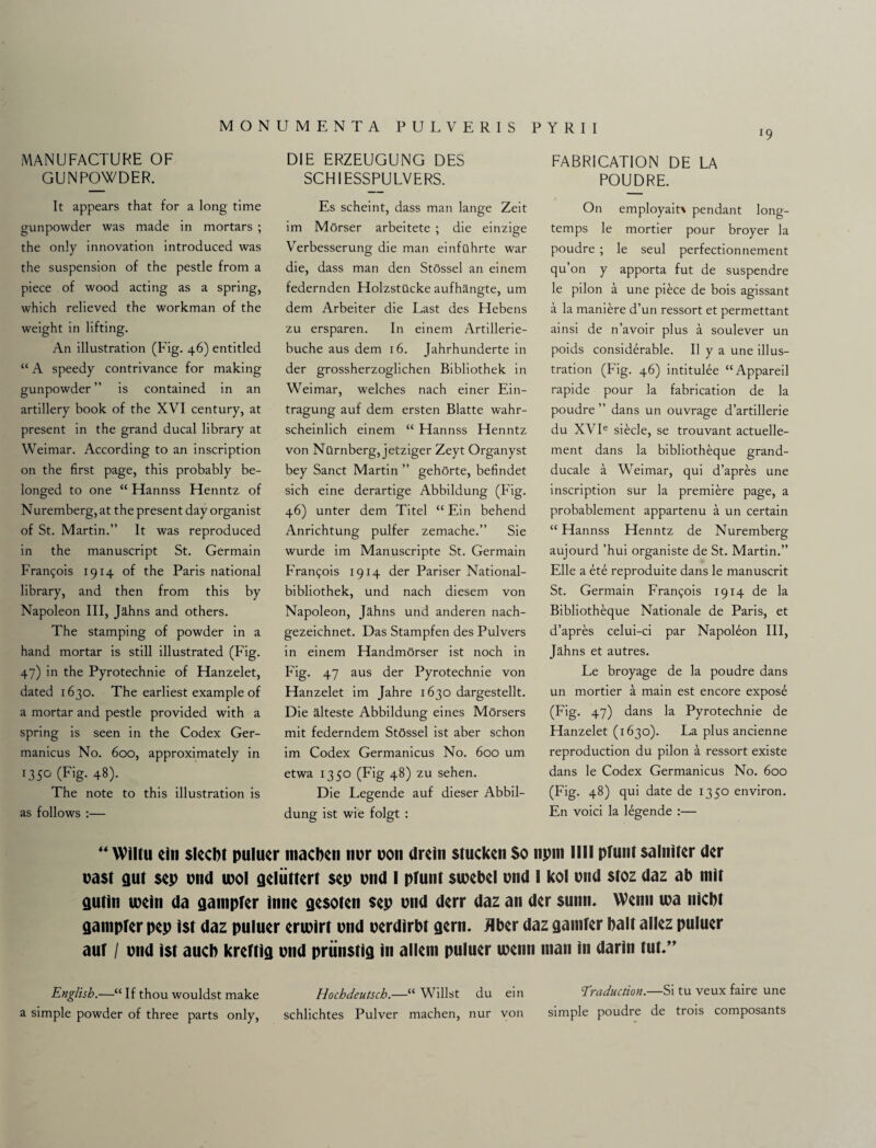 l9 MANUFACTURE OF GUNPOWDER. It appears that for a long time gunpowder was made in mortars ; the only innovation introduced was the suspension of the pestle from a piece of wood acting as a spring, which relieved the workman of the weight in lifting. An illustration (Fig. 46) entitled “ A speedy contrivance for making gunpowder ” is contained in an artillery book of the XVI century, at present in the grand ducal library at Weimar. According to an inscription on the first page, this probably be¬ longed to one “ Hannss Henntz of Nuremberg, at the present day organist of St. Martin.” It was reproduced in the manuscript St. Germain Frangois 1914 of the Paris national library, and then from this by Napoleon III, Jahns and others. The stamping of powder in a hand mortar is still illustrated (Fig. 47) in the Pyrotechnie of Hanzelet, dated 1630. The earliest example of a mortar and pestle provided with a spring is seen in the Codex Ger- manicus No. 600, approximately in 1350 (Fig. 48). The note to this illustration is as follows :— DIE ERZEUGUNG DES SCHIESSPULVERS. Es scheint, dass man lange Zeit im Morser arbeitete ; die einzige Verbesserung die man einftlhrte war die, dass man den StOssel an einem federnden HolzstUcke aufhangte, um dem Arbeiter die Last des Hebens zu ersparen. In einem Artillerie- buche aus dem 16. Jahrhunderte in der grossherzoglichen Bibliothek in Weimar, welches nach einer Ein- tragung auf dem ersten Blatte wahr- scheinlich einem “ Hannss Henntz von Nilrnberg, jetziger Zeyt Organyst bey Sanct Martin ” gehOrte, befindet sich eine derartige Abbildung (Fig. 46) unter dem Titel “ Ein behend Anrichtung pulfer zemache.” Sie wurde im Manuscripte St. Germain Frar^ois 1914 der Pariser National- bibliothek, und nach diesem von Napoleon, Jahns und anderen nach- gezeichnet. Das Stampfen des Pulvers in einem Handmorser ist noch in Fig. 47 aus der Pyrotechnie von Hanzelet im Jahre 1630 dargestellt. Die alteste Abbildung eines Morsers mit federndem StOssel ist aber schon im Codex Germanicus No. 600 um etwa 1350 (Fig 48) zu sehen. Die Legende auf dieser Abbil¬ dung ist wie folgt : FABRICATION DE LA POUDRE. On employait\ pendant long- temps le mortier pour broyer la poudre ; le seul perfectionnement qu’on y apporta fut de suspendre le pilon a une piece de bois agissant a la maniere d’un ressort et permettant ainsi de n’avoir plus a soulever un poids considerable. II y a une illus¬ tration (Fig. 46) intitulee “Appareil rapide pour la fabrication de la poudre ” dans un ouvrage d’artillerie du XVIe siecle, se trouvant actuelle- ment dans la bibliotheque grand- ducale a Weimar, qui d’apres une inscription sur la premiere page, a probablement appartenu a un certain “ Hannss Henntz de Nuremberg aujourd ’hui organiste de St. Martin.” Elle a ete reproduite dans le manuscrit St. Germain Francis 1914 de la Bibliotheque Nationale de Paris, et d’apres celui-ci par Napoleon III, Jahns et autres. Le broyage de la poudre dans un mortier a main est encore expose (Fig. 47) dans la Pyrotechnie de Hanzelet (1630). La plus ancienne reproduction du pilon a ressort existe dans le Codex Germanicus No. 600 (Fig. 48) qui date de 1350 environ. En void la legende :— “ YViltu ein slecbt puluer macben nor oon drein slacken So npni 111! pfunt salniter der oast gut $ep ond tool geliittert sep ond I pfunt sioebel ond I kol ond stoz daz ab mit gutin loein da gampfer inne gesoten sep ond derr daz an der sunn. YVenn 10a nicbt gampfer pep ist daz puluer erioirt ond oerdirbt gern. Hber daz gamfer bait allez puluer auf / ond ist aucb kreftig ond priinstig in allem puluer loenn man in darin tut.” English.—“ If thou wouldst make Hochdeutsch.—“Whilst du ein Traduction. Si tu veux faire une a simple powder of three parts only, schlichtes Pulver machen, nur von simple poudre de trois composants