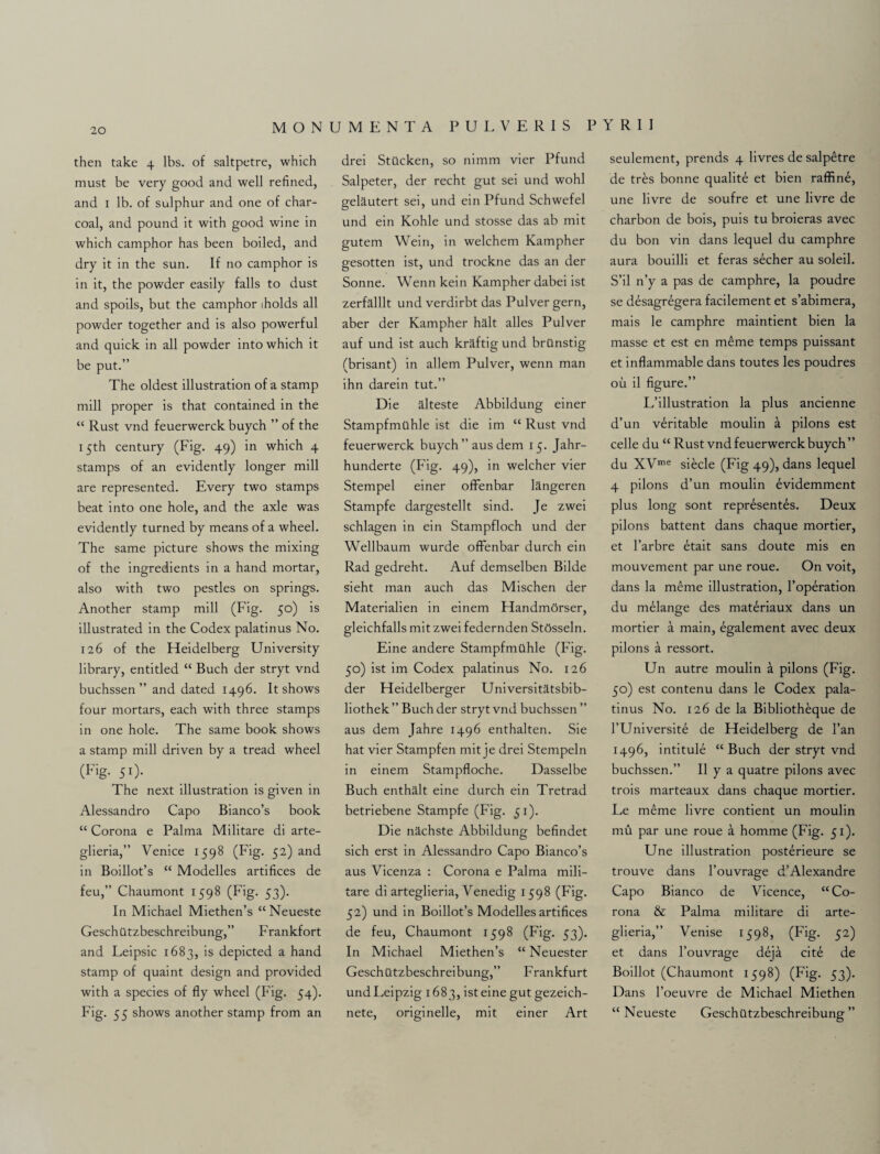 then take 4 lbs. of saltpetre, which must be very good and well refined, and 1 lb. of sulphur and one of char¬ coal, and pound it with good wine in which camphor has been boiled, and dry it in the sun. If no camphor is in it, the powder easily falls to dust and spoils, but the camphor iholds all powder together and is also powerful and quick in all powder into which it be put.” The oldest illustration of a stamp mill proper is that contained in the “ Rust vnd feuerwerck buych ” of the 15th century (Fig. 49) in which 4 stamps of an evidently longer mill are represented. Every two stamps beat into one hole, and the axle was evidently turned by means of a wheel. The same picture shows the mixing of the ingredients in a hand mortar, also with two pestles on springs. Another stamp mill (Fig. 50) is illustrated in the Codex palatinus No. 126 of the Heidelberg University library, entitled “ Buch der stryt vnd buchssen ” and dated 1496. It shows four mortars, each with three stamps in one hole. The same book shows a stamp mill driven by a tread wheel (Fig- 51)- The next illustration is given in Alessandro Capo Bianco’s book “ Corona e Palma Militare di arte- glieria,” Venice 1598 (Fig. 52) and in Boillot’s “ Modelles artifices de feu,” Chaumont 1598 (Fig. 53). In Michael Miethen’s “Neueste Geschiltzbeschreibung,” Frankfort and Leipsic 1683, is depicted a hand stamp of quaint design and provided with a species of fly wheel (Fig. 54). Fig. 55 shows another stamp from an drei StQcken, so nimm vier Pfund Salpeter, der recht gut sei und wohl gelautert sei, und ein Pfund Schwefel und ein Kohle und stosse das ab mit gutem Wein, in welchem Kampher gesotten ist, und trockne das an der Sonne. Wenn kein Kampher dabei ist zerfalllt und verdirbt das Pulver gern, aber der Kampher halt alles Pulver auf und ist auch kraftig und brilnstig (brisant) in allem Pulver, wenn man ihn darein tut.” Die alteste Abbildung einer Stampfmahle ist die im “ Rust vnd feuerwerck buych” aus dem 15. Jahr- hunderte (Fig. 49), in welcher vier Stempel einer ofFenbar langeren Stampfe dargestellt sind. Je zwei schlagen in ein Stampfloch und der Wellbaum wurde ofFenbar durch ein Rad gedreht. Auf demselben Bilde sieht man auch das Mischen der Materialien in einem HandmOrser, gleichfalls mit zwei federnden StOsseln. Eine andere Stampfmilhle (Fig. 50) ist im Codex palatinus No. 126 der Heidelberger Universitatsbib- liothek ” Buch der stryt vnd buchssen ” aus dem Jahre 1496 enthalten. Sie hat vier Stampfen mit je drei Stempeln in einem Stampfloche. Dasselbe Buch enthalt eine durch ein Tretrad betriebene Stampfe (Fig. 51). Die nachste Abbildung befindet sich erst in Alessandro Capo Bianco’s aus Vicenza : Corona e Palma mili¬ tare di arteglieria, Venedig 1598 (Fig. 52) und in Boillot’s Modelles artifices de feu, Chaumont 1598 (Fig. 53). In Michael Miethen’s “ Neuester Geschatzbeschreibung,” Frankfurt undLeipzig 1683, ist eine gut gezeich- nete, originelle, mit einer Art seulement, prends 4 livres de salp^tre de tres bonne qualite et bien raffine, une livre de soufre et une livre de charbon de bois, puis tu broieras avec du bon vin dans lequel du camphre aura bouilli et feras secher au soleil. S’il n’y a pas de camphre, la poudre se desagregera facilement et s’abimera, mais le camphre maintient bien la masse et est en m6me temps puissant et inflammable dans toutes les poudres ou il figure.” L’illustration la plus ancienne d’un veritable moulin a pilons est celle du “ Rust vnd feuerwerck buych” du XVme siecle (Fig 49), dans lequel 4 pilons d’un moulin evidemment plus long sont repr£sent£s. Deux pilons battent dans chaque mortier, et l’arbre etait sans doute mis en mouvement par une roue. On voit, dans la m£me illustration, l’operation du melange des materiaux dans un mortier a main, egalement avec deux pilons a ressort. Un autre moulin a pilons (Fig. 50) est contenu dans le Codex pala¬ tinus No. 126 de la Bibliotheque de l’Universite de Heidelberg de l’an 1496, intitule “Buch der stryt vnd buchssen.” II y a quatre pilons avec trois marteaux dans chaque mortier. Le meme livre contient un moulin mu par une roue a homme (Fig. 51). Une illustration posterieure se trouve dans l’ouvrage d’Alexandre Capo Bianco de Vicence, “Co¬ rona & Palma militare di arte¬ glieria,” Venise 1598, (Fig. 52) et dans l’ouvrage deja cite de Boillot (Chaumont 1598) (Fig. 53). Dans l’oeuvre de Michael Miethen “ Neueste Geschiltzbeschreibung”