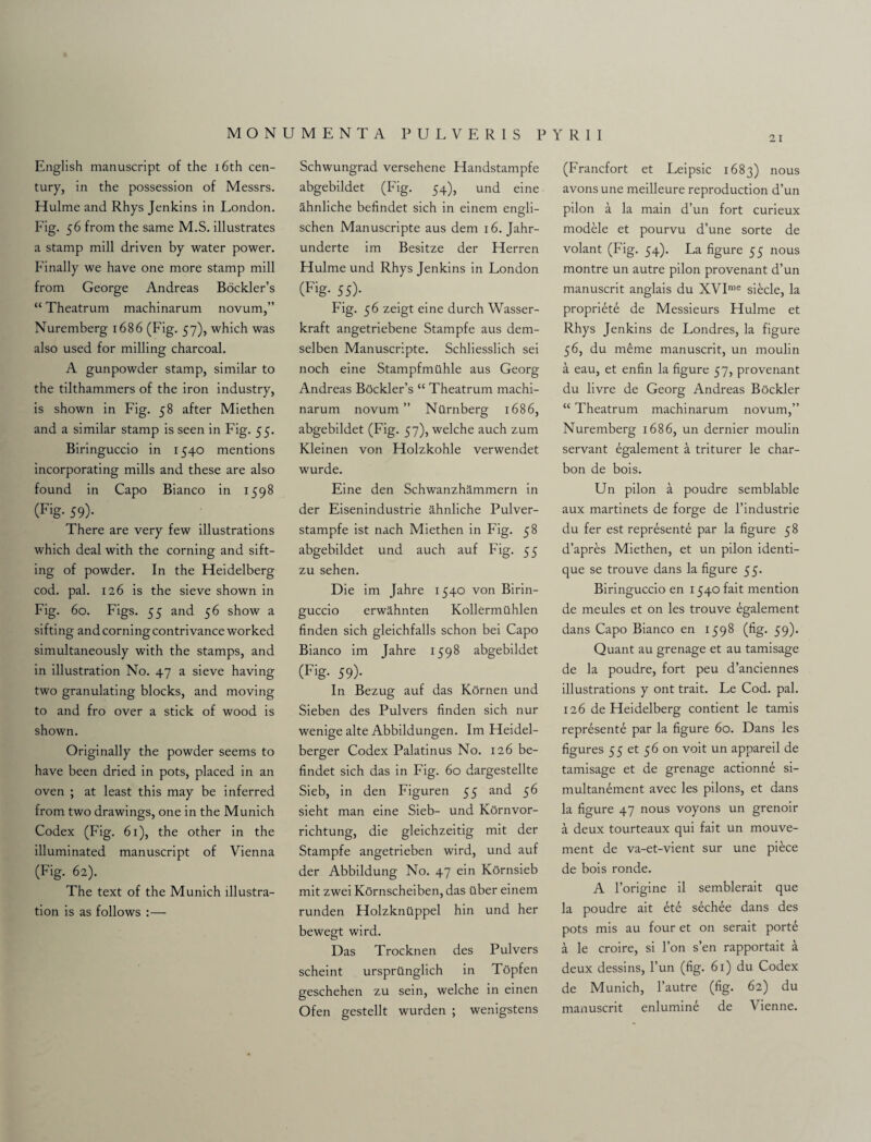 21 English manuscript of the 16th cen¬ tury, in the possession of Messrs. Hulme and Rhys Jenkins in London. Fig. 56 from the same M.S. illustrates a stamp mill driven by water power. Finally we have one more stamp mill from George Andreas Bockler’s “ Theatrum machinarum novum,” Nuremberg 1686 (Fig. 57), which was also used for milling charcoal. A gunpowder stamp, similar to the tilthammers of the iron industry, is shown in Fig. 58 after Miethen and a similar stamp is seen in Fig. 55. Biringuccio in 1540 mentions incorporating mills and these are also found in Capo Bianco in 1598 (Fig- 59)- There are very few illustrations which deal with the corning and sift¬ ing of powder. In the Heidelberg cod. pal. 126 is the sieve shown in Fig. 60. Figs. 55 and 56 show a sifting and corning contrivance worked simultaneously with the stamps, and in illustration No. 47 a sieve having two granulating blocks, and moving to and fro over a stick of wood is shown. Originally the powder seems to have been dried in pots, placed in an oven ; at least this may be inferred from two drawings, one in the Munich Codex (Fig. 61), the other in the illuminated manuscript of Vienna (Fig. 62). The text of the Munich illustra¬ tion is as follows :— Schwungrad versehene Handstampfe abgebildet (Fig. 54), und eine ahnliche befindet sich in einem engli- schen Manuscripte aus dem 16. Jahr- underte im Besitze der Herren Hulme und Rhys Jenkins in London (Fig- 55)- Fig. 56 zeigt eine durch Wasser- kraft angetriebene Stampfe aus dem- selben Manuscripte. Schliesslich sei noch eine Stampfmilhle aus Georg Andreas Bockler’s “ Theatrum machi¬ narum novum” Ntlrnberg 1686, abgebildet (Fig. 57), welche auch zum Kleinen von Holzkohle verwendet wurde. Eine den Schwanzhammern in der Eisenindustrie ahnliche Pulver- stampfe ist nach Miethen in Fig. 58 abgebildet und auch auf Fig. 55 zu sehen. Die im Jahre 1540 von Birin¬ guccio erwa.hnten Kollermilhlen finden sich gleichfalls schon bei Capo Bianco im Jahre 1598 abgebildet (Fig- 59)- In Bezug auf das Kornen und Sieben des Pulvers finden sich nur wenige alte Abbildungen. Im Heidel- berger Codex Palatinus No. 126 be¬ findet sich das in Fig. 60 dargestellte Sieb, in den Figuren 55 and 56 sieht man eine Sieb- und KOrnvor- richtung, die gleichzeitig mit der Stampfe angetrieben wird, und auf der Abbildung No. 47 ein Kornsieb mit zwei Kornscheiben, das fiber einem runden Holzknfippel hin und her bewegt wird. Das Trocknen des Pulvers scheint ursprilnglich in Topfen geschehen zu sein, welche in einen Ofen gestellt wurden ; wenigstens (Francfort et Leipsic 1683) nous avonsune meilleure reproduction d’un pilon a la main d’un fort curieux modele et pourvu d’une sorte de volant (Fig. 54). La figure 55 nous montre un autre pilon provenant d’un manuscrit anglais du XVIme siecle, la propriete de Messieurs Hulme et Rhys Jenkins de Londres, la figure 56, du meme manuscrit, un moulin a eau, et enfin la figure 57, provenant du livre de Georg Andreas Bfickler “ Theatrum machinarum novum,” Nuremberg 1686, un dernier moulin servant egalement a triturer le char- bon de bois. Un pilon a poudre semblable aux martinets de forge de l’industrie du fer est represente par la figure 58 d’apres Miethen, et un pilon identi- que se trouve dans la figure 55. Biringuccio en 1540 fait mention de meules et on les trouve egalement dans Capo Bianco en 1598 (fig. 59). Quant au grenage et au tamisage de la poudre, fort peu d’anciennes illustrations y ont trait. Le Cod. pal. 126 de Heidelberg contient le tamis represente par la figure 60. Dans les figures 55 et 56 on voit un appareil de tamisage et de grenage actionne si- multanement avec les pilons, et dans la figure 47 nous voyons un grenoir a deux tourteaux qui fait un mouve- ment de va-et-vient sur une piece de bois ronde. A l’origine il semblerait que la poudre ait et£ sechee dans des pots mis au four et on serait porte a le croire, si l’on s’en rapportait a deux dessins, l’un (fig. 61) du Codex de Munich, l’autre (fig. 62) du maiiuscrit enlumine de Vienne.