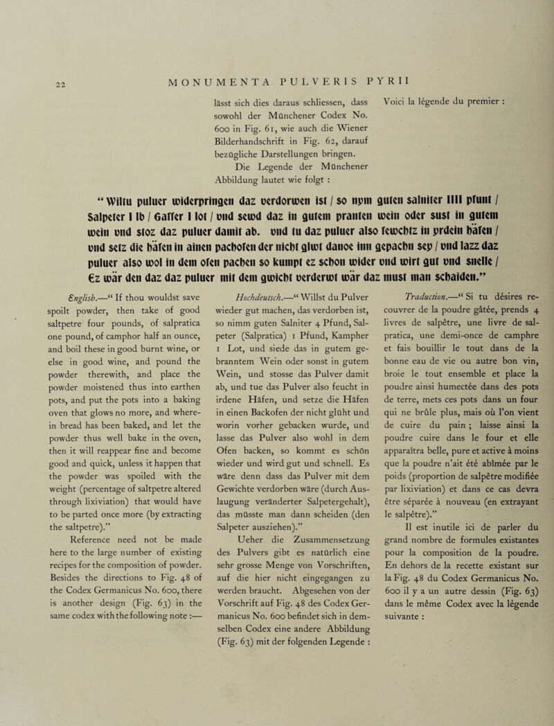 lasst sich dies daraus schliessen, dass Void la legende du premier : sowohl der Milnchener Codex No. 600 in Fig. 61, wie auch die Wiener Bilderhandschrift in Fig. 62, darauf bezilgliche Darstellungen bringen. Die Legende der Mtinchener Abbildung lautet wie folgt : “Wiltu puluer widerpringen daz uerdoruxn 1st / $o npm guten salmscr llll pfunt / Salpeter I lb / 6affer I lot / end $cu)d daz in gutem pranlen mein Oder $u$t in gutem ipein pnd stoz daz puluer damit ab. pnd tu daz puluer also feuxbtz in prdein Paten / end setz die bafen in ainen pacboten der niebt glwt danoe inn gepacbn sep / pnd lazz daz puluer also tool in dein oten pacben so kumpt ez sebon toider pnd ipirt gut pnd snelle / €z war den daz daz puluer mit deni gipiebt perderwt war daz must man sebaiden.” English.—“ If thou wouldst save spoilt powder, then take of good saltpetre four pounds, of salpratica one pound, of camphor half an ounce, and boil these in good burnt wine, or else in good wine, and pound the powder therewith, and place the powder moistened thus into earthen pots, and put the pots into a baking oven that glows no more, and where¬ in bread has been baked, and let the powder thus well bake in the oven, then it will reappear fine and become good and quick, unless it happen that the powder was spoiled with the weight (percentage of saltpetre altered through lixiviation) that would have to be parted once more (by extracting the saltpetre).” Reference need not be made here to the large number of existing recipes for the composition of powder. Besides the directions to Fig. 48 of the Codex Germanicus No. 600, there is another design (Fig. 63) in the same codex with the following note :— Hochdeutsch.—“ Willst du Pulver wieder gut machen, das verdorben ist, so nimm guten Salniter 4 Pfund, Sal- peter (Salpratica) 1 Pfund, Kampher 1 Lot, und siede das in gutem ge- branntem Wein oder sonst in gutem Wein, und stosse das Pulver damit ab, und tue das Pulver also feucht in irdene Hafen, und setze die Flafen in einen Backofen der nicht gltlht und worin vorher gebacken wurde, und lasse das Pulver also wohl in dem Ofen backen, so kommt es schOn wieder und wird gut und schnell. Es ware denn dass das Pulver mit dem Gewichte verdorben ware (durch Aus- laugung veranderter Salpetergehalt), das milsste man dann scheiden (den Salpeter ausziehen).” Ueher die Zusammensetzung des Pulvers gibt es natUrlich eine sehr grosse Menge von Vorschriften, auf die hier nicht eingegangen zu werden braucht. Abgesehen von der Vorschrift auf Fig. 48 des Codex Ger¬ manicus No. 600 befindet sich in dem- selben Codex eine andere Abbildung (Fig. 63) mit der folgenden Legende : Traduction.—“ Si tu desires re- couvrer de la poudre gatee, prends 4 livres de salpetre, une livre de sal¬ pratica, une demi-once de camphre et fais bouillir le tout dans de la bonne eau de vie ou autre bon vin, broie le tout ensemble et place la poudre ainsi humectee dans des pots de terre, mets ces pots dans un four qui ne brdle plus, mais ou l’on vient de cuire du pain ; laisse ainsi la poudre cuire dans le four et elle apparaitra belle, pure et active a moins que la poudre n’ait et6 abim£e par le poids (proportion de salpetre modifi£e par lixiviation) et dans ce cas devra 6tre separee a nouveau (en extrayant le salpetre).” II est inutile ici de parler du grand nombre de formules existantes pour la composition de la poudre. En dehors de la recette existant sur la Fig. 48 du Codex Germanicus No. 600 il y a un autre dessin (Fig. 63) dans le m£me Codex avec la legende suivante :