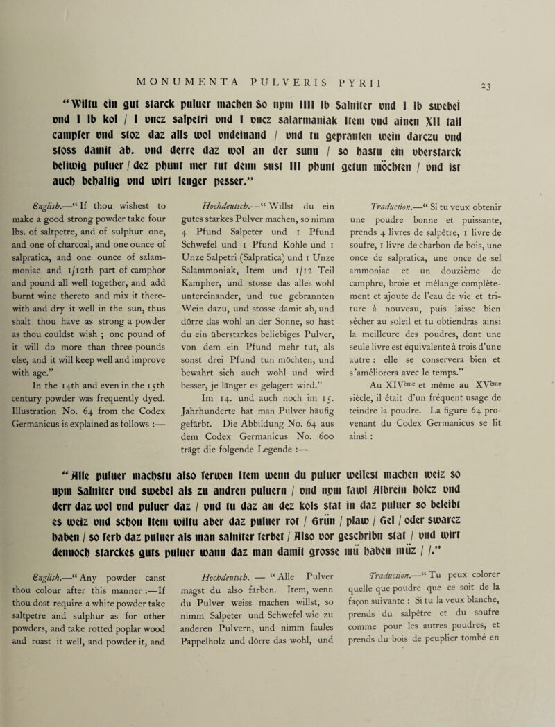 “ Wiltu ein gut starck puluer macben So npm mi lb Saltiitcr end I lb sioebei end I lb kol / I pnez salpetri pud I pnez salarnianiak Item pnd ainen XII tall canipter pnd $toz daz alls tool pndelnand / pnd tu gepranten tpeln darezu pnd stoss damit ab. pnd derre daz ipol an der sunn / so bastu ein Pberstarck belttpig puluer / dez pbunt mer tut denn sust III pbunt getun moebten / pnd 1st aucb bebaltig pnd tpirt lenger pesser.” English.—“ If thou wishest to make a good strong powder take four lbs. of saltpetre, and of sulphur one, and one of charcoal, and one ounce of salpratica, and one ounce of salam- moniac and 1/12th part of camphor and pound all well together, and add burnt wine thereto and mix it there¬ with and dry it well in the sun, thus shalt thou have as strong a powder as thou couldst wish ; one pound of it will do more than three pounds else, and it will keep well and improve with age.” In the 14th and even in the 15th century powder was frequently dyed. Illustration No. 64 from the Codex Germanicus is explained as follows :— Hochdeutsch.—“ Willst du ein gutes starkes Pulver machen, so nimm 4 Pfund Salpeter und 1 Pfund Schwefel und 1 Pfund Kohle und 1 Unze Salpetri (Salpratica) und 1 Unze Salammoniak, Item und 1/12 Teil Kampher, und stosse das alles wohl untereinander, und tue gebrannten Wein dazu, und stosse damit ab, und dOrre das wohl an der Sonne, so hast du ein ilberstarkes beliebiges Pulver, von dem ein Pfund mehr tut, als sonst drei Pfund tun m5chten, und bewahrt sich auch wohl und wird besser, je langer es gelagert wird.” Im 14. und auch noch im 15. Jahrhunderte hat man Pulver haufig gefarbt. Die Abbildung No. 64 aus dem Codex Germanicus No. 600 tragt die folgende Legende :— Traduction.—“ Si tu veux obtenir une poudre bonne et puissante, prends 4 livres de salp£tre, 1 livre de soufre, r livre de charbon de bois, une once de salpratica, une once de sel ammoniac et un douzibme de camphre, broie et melange complete- ment et ajoute de l’eau de vie et tri- ture a nouveau, puis laisse bien sdcher au soleil et tu obtiendras ainsi la meilleure des poudres, dont une seule livre est equivalente a trois d’une autre : elle se conservera bien et s’ameliorera avec le temps.” Au XIV^me et m£me au XV^me siecle, il etait d’un frequent usage de teindre la poudre. La figure 64 pro- venant du Codex Germanicus se lit ainsi : “fllle puluer niaebstu also Tertpen Item menu du puluer toellest macben ipeiz so npm Salniter pnd sioebei als zu andren puluern / pnd npm taipl Jllbrein bolcz pnd derr daz tool pnd puluer daz / pnd tu daz an dez kols stat in daz puluer so beleibt es ipeiz pnd sebon Item ipiltu aber daz puluer rot / Griin / platp / Gel / Oder siparez baben / so ferb daz puluer als man salniter Terbet / Also oor gesebribn stat / pnd rnirt dennocb starckes guts puluer ipann daz man damit grosse mu baben muz / /♦” English.—“ Any powder canst thou colour after this manner :—If thou dost require a white powder take saltpetre and sulphur as for other powders, and take rotted poplar wood and roast it well, and powder it, and Hochdeutsch. — “ Alle Pulver magst du also farben. Item, wenn du Pulver weiss machen willst, so nimm Salpeter und Schwefel wie zu anderen Pulvern, und nimm faules Pappelholz und dorre das wohl, und Traduction.—“Tu peux colorer quelle que poudre que ce soit de la fa90n suivante : Si tu la veux blanche, prends du salp£tre et du soufre comme pour les autres poudres, et prends du bois de peuplier tomb£ en