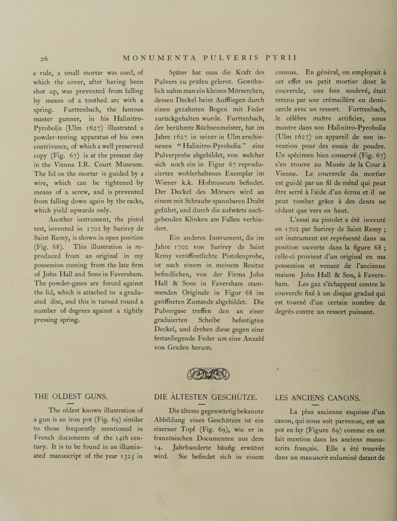 a rule, a small mortar was used, of which the cover, after having been shot up, was prevented from falling by means of a toothed arc with a spring. Furttenbach, the famous master gunner, in his Halinitro- Pyrobolia (Ulm 1627) illustrated a powder-testing apparatus of his own contrivance, of which a well preserved copy (Fig. 67) is at the present day in the Vienna I.R. Court Museum. The lid on the mortar is guided by a wire, which can be tightened by means of a screw, and is prevented from falling down again by the racks, which yield upwards only. Another instrument, the pistol test, invented in 1702 by Surirey de Saint Remy, is shown in open position (Fig. 68). This illustration is re¬ produced from an original in my possession coming from the late firm of John Hall and Sons in Faversham. The powder-gases are forced against the lid, which is attached to a gradu¬ ated disc, and this is turned round a number of degrees against a tightly pressing spring. THE OLDEST GUNS. The oldest known illustration of a gun is an iron pot (Fig. 69) similar to those frequently mentioned in French documents of the 14th cen¬ tury. It is to be found in an illumin¬ ated manuscript of the year 1325 in Spater hat man die Kraft des Pulvers zu prttfen gelernt. Gewohn- lich nahm man ein kleines MOrserchen, dessen Deckel beim Auffliegen durch einen gezahnten Bogen mit Feder zurilckgehalten wurde. Furttenbach, der berUhmte Bilchsenmeister, hat im Jahre 1627 in seiner in Ulm erschie- nenen “ Halinitro-Pyrobolia ” eine Pulverprobe abgebildet, von welcher sich noch ein in Figur 67 reprodu- ciertes wohlerhaltenes Exemplar im Wiener k.k. Hofmuseum befindet. Der Deckel des Morsers wird an einem mit Schraube spannbaren Draht gefuhrt, und durch die aufwarts nach- gebenden Klinken am Fallen verhin- dert. Ein anderes Instrument, die im Jahre 1702 von Surirey de Saint Remy veroffentlichte Pistolenprobe, ist nach einem in meinem Besitze befindlichen, von der F'irma John Hall & Sons in Faversham stam- menden Originale in Figur 68 im geofFneten Zustande abgebildet. Die Pulvergase treffen den an einer graduierten Scheibe befestigten Deckel, und drehen diese gegen eine festanliegende Feder um eine Anzahl von Graden herum. DIE ALTESTEN GESCHUTZE. Die alteste gegenwartigbekannte Abbildung eines Geschiltzes ist ein eiserner Topf (Fig. 69), wie er in franzOsischen Documenten aus dem 14. Jahrhunderte Mufig erwahnt wird. Sie befindet sich in einem connus. En general, on employait a cet efFet un petit mortier dont le couvercle, une fois souleve, dtait retenu par une cremaillere en demi- cercle avec un ressort. Furttenbach, le c61ebre maltre artificier, nous montre dans son Halinitro-Pyrobolia (Ulm 1627) un appareil de son in¬ vention pour des essais de poudre. Un specimen bien conserve (Fig. 67) s’en trouve au Musee de la Cour a Vienne. Le couvercle du mortier est guide par un fil de metal qui peut etre serr£ a l’aide d’un dcrou et il ne peut tomber griace a des dents ne cedant que vers en haut. L’essai au pistolet a ete invente en 1702 par Surirey de Saint Remy ; cet instrument est represente dans sa position ouverte dans la figure 68 ; celle-ci provient d’un original en ma possession et venant de l’ancienne maison John Hall & Son, a Favers¬ ham. Les gaz s’echappent contre le couvercle fixe a un disque gradue qui est tourne d’un certain nombre de degres contre un ressort puissant. LES ANC1ENS CANONS. La plus ancienne esquisse d’un canon, qui nous soit parvenue, est un pot en fer (Figure 69) comme en est fait mention dans les anciens manu- scrits fran^ais. Elle a et£ trouv£e dans un manuscrit enlumine datant de