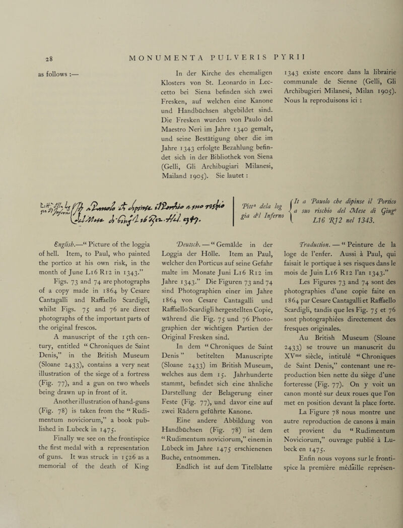 as follows :— \jdr4/U*+' English.—“ Picture of the loggia of hell. Item, to Paul, who painted the portico at his own risk, in the month of June L16 R12 in 1343.” Figs. 73 and 74 are photographs of a copy made in 1864 by Cesare Cantagalli and Raffaello Scardigli, whilst Figs. 75 and 76 are direct photographs of the important parts of the original frescos. A manuscript of the 15th cen¬ tury, entitled “ Chroniques de Saint Denis,” in the British Museum (Sloane 2433), contains a very neat illustration of the siege of a fortress (Fig. 77), and a gun on two wheels being drawn up in front of it. Another illustration of hand-guns (Fig. 78) is taken from the “ Rudi- mentum noviciorum,” a book pub¬ lished in Lubeck in 1475. Finally we see on the frontispice the first medal with a representation of guns. It was struck in 1526 as a memorial of the death of King In der Kirche des ehemaligen Klosters von St. Leonardo in Lec- cetto bei Siena befinden sich zwei Fresken, auf welchen eine Kanone und Handbilchsen abgebildet sind. Die Fresken wurden von Paulo del Maestro Neri im Jahre 134° gemalt, und seine Best&tigung tlber die im Jahre 1343 erfolgte Bezahlung befin- det sich in der Bibliothek von Siena (Gelli, Gli Archibugiari Milanesi, Mailand 1905). Sie lautet : Heutsch. — “ Gemalde in der Loggia der Holle. Item an Paul, welcher den Porticus auf seine Gefahr malte im Monate Juni L16 R12 im Jahre 1343.” Die Figuren 73 and 74 sind Photographien einer im Jahre 1864 von Cesare Cantagalli und Raffaello Scardigli hergestellten Copie, wahrend die Fig. 75 und 76 Photo¬ graphien der wichtigen Partien der Original Fresken sind. In dem “ Chroniques de Saint Denis ” betitelten Manuscripte (Sloane 2433) im British Museum, welches aus dem 15. Jahrhunderte stammt, befindet sich eine ahnliche Darstellung der Belagerung einer Feste (Fig. 77), und davor eine auf zwei Radern gefilhrte Kanone. Eine andere Abbildung von Handbttchsen (Fig. 78) ist dem “ Rudimentum noviciorum,” einem in Liibeck im Jahre 1475 erschienenen Buche, entnommen. Endlich ist auf dem Titelblatte 1343 existe encore dans la librairie communale de Sienne (Gelli, Gli Archibugieri Milanesi, Milan 1905). Nous la reproduisons ici : {It a 'Pauolo che dipinse il Portico a suo rischio del IMese di Qiugp L16 P12 nel 1343. Traduction. — “ Peinture de la loge de l’enfer. Aussi a Paul, qui faisait le portique a ses risques dans le mois de Juin L16 R12 fan 1343.” Les Figures 73 and 74 sont des photographies d’une copie faite en 18 64 par Cesare Cantagalli et Raffaello Scardigli, tandis que les Fig. 75 et 76 sont photographiees directement des fresques originales. Au British Museum (Sloane 2433) se trouve un manuscrit du XVme siecle, intitule “ Chroniques de Saint Denis,” contenant une re¬ production bien nette du siege d’une forteresse (Fig. 77). On y voit un canon monte sur deux roues que l’on met en position devant la place forte. La Figure 78 nous montre une autre reproduction de canons a main et provient du “ Rudimentum Noviciorum,” ouvrage publie a Lu¬ beck en 1475. Enfin nous voyons surle fronti¬ spice la premiere medaille represen- Pitta dela log gia del Inferno
