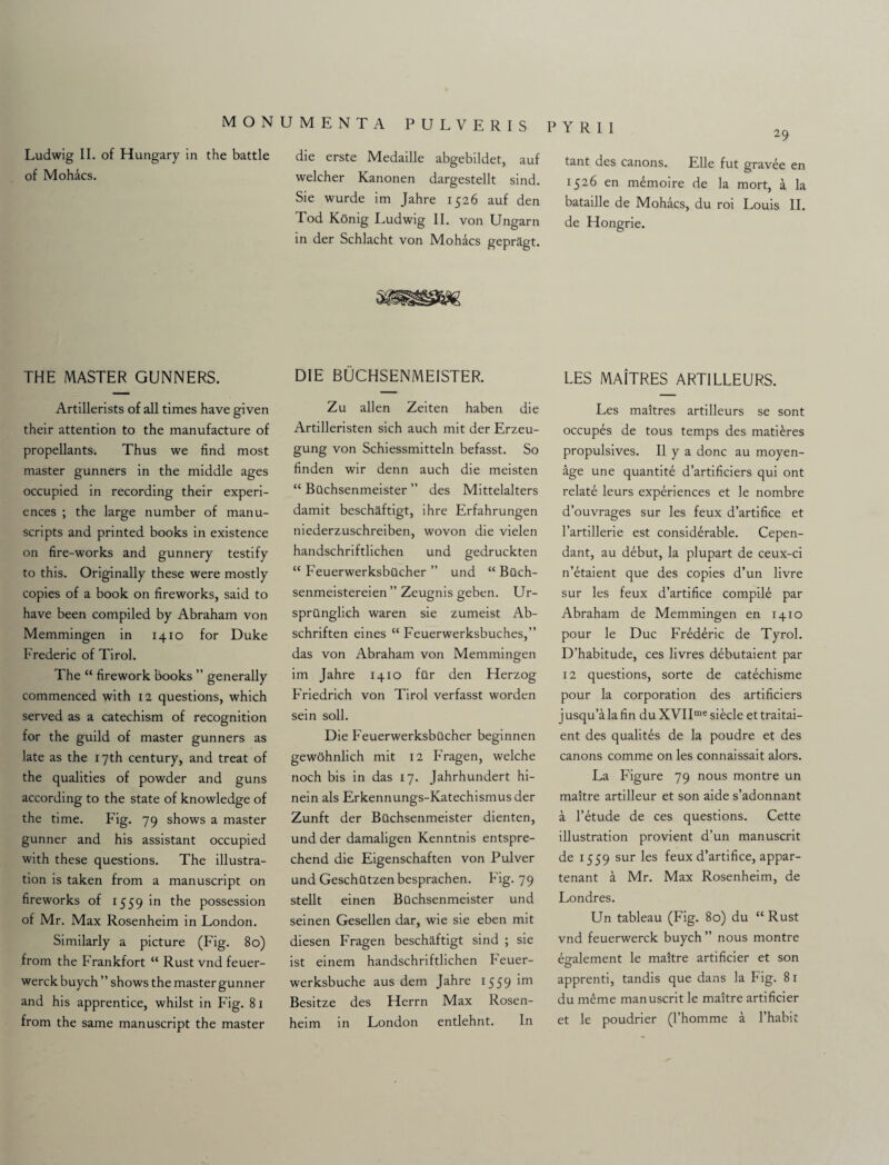 Ludwig II. of Hungary in the battle of Mohacs. THE MASTER GUNNERS. Artillerists of all times have given their attention to the manufacture of propellants. Thus we find most master gunners in the middle ages occupied in recording their experi¬ ences ; the large number of manu¬ scripts and printed books in existence on fire-works and gunnery testify to this. Originally these were mostly copies of a book on fireworks, said to have been compiled by Abraham von Memmingen in 1410 for Duke Frederic of Tirol. The “ firework books ” generally commenced with 12 questions, which served as a catechism of recognition for the guild of master gunners as late as the 17th century, and treat of the qualities of powder and guns according to the state of knowledge of the time. Fig. 79 shows a master gunner and his assistant occupied with these questions. The illustra¬ tion is taken from a manuscript on fireworks of 1559 in the possession of Mr. Max Rosenheim in London. Similarly a picture (Fig. 80) from the Frankfort “ Rust vnd feuer- werck buych ” shows the master gunner and his apprentice, whilst in Fig. 81 from the same manuscript the master die erste Medaille abgebildet, auf welcher Kanonen dargestellt sind. Sie wurde im Jahre 1526 auf den Tod Konig Ludwig II. von Ungarn in der Schlacht von Mohacs gepragt. DIE BUCHSENMEISTER. Zu alien Zeiten haben die Artilleristen sich auch mit der Erzeu- gung von Schiessmitteln befasst. So finden wir denn auch die meisten “ Bilchsenmeister ” des Mittelalters damit beschaftigt, ihre Erfahrungen niederzuschreiben, wovon die vielen handschriftlichen und gedruckten “ Feuerwerksbilcher ” und “ Bilch- senmeistereien ” Zeugnis geben. Ur- sprilnglich waren sie zumeist Ab- schriften eines “ Feuerwerksbuches,” das von Abraham von Memmingen im Jahre 1410 filr den Herzog Friedrich von Tirol verfasst worden sein soil. Die Feuerwerksbilcher beginnen gewohnlich mit 12 Fragen, welche noch bis in das 17. Jahrhundert hi- nein als Erkennungs-Katechismus der Zunft der Bilchsenmeister dienten, und der damaligen Kenntnis entspre- chend die Eigenschaften von Pulver und Geschutzen besprachen. Fig. 79 stellt einen Bilchsenmeister und seinen Gesellen dar, wie sie eben mit diesen Fragen beschaftigt sind ; sie ist einem handschriftlichen Feuer- werksbuche aus dem Jahre 1559 Besitze des Herrn Max Rosen¬ heim in London entlehnt. In P Y R I I tant des canons. Elle fut gravee en 1526 en mdmoire de la mort, a la bataille de Mohacs, du roi Louis II. de Hongrie. LES MAiTRES ARTILLEURS. Les maitres artilleurs se sont occupes de tous temps des matures propulsives. II y a done au moyen- age une quantity d’artificiers qui ont relate leurs experiences et le nombre d’ouvrages sur les feux d’artifice et Fartillerie est considerable. Cepen- dant, au debut, la plupart de ceux-ci n’etaient que des copies d’un livre sur les feux d’artifice compile par Abraham de Memmingen en 1410 pour le Due Frederic de Tyrol. D’habitude, ces livres debutaient par 12 questions, sorte de catechisme pour la corporation des artificers j usqu’a la fin du XVIIme siecle et traitai- ent des qualites de la poudre et des canons comme on les connaissait alors. La Figure 79 nous montre un maitre artilleur et son aide s’adonnant a l’etude de ces questions. Cette illustration provient d’un manuscrit de 1559 sur les feux d’artifice, appar- tenant a Mr. Max Rosenheim, de Londres. Un tableau (Fig. 80) du “ Rust vnd feuerwerck buych ” nous montre element le maitre artificer et son apprenti, tandis que dans la Fig. 81 du meme manuscrit le maitre artificer et le poudrier (l’homme a l’habii
