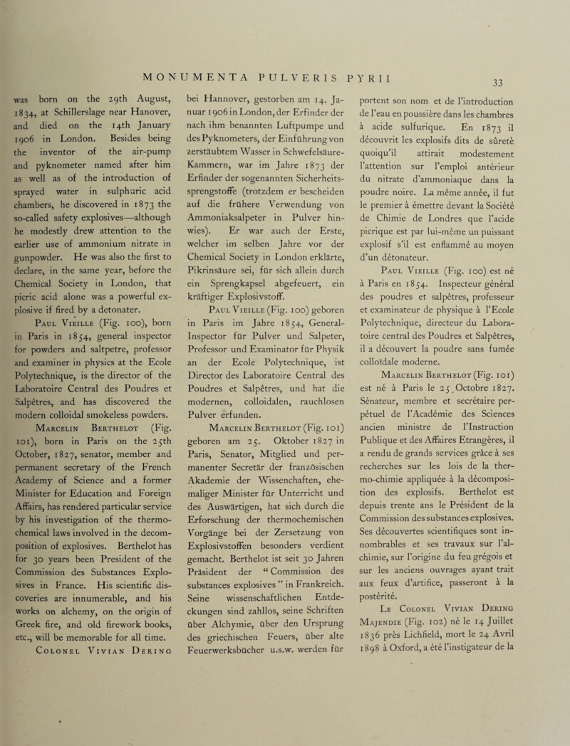 33 was born on the 29 th August, 1834, at Schillerslage near Hanover, and died on the 14th January 1906 in London. Besides being the inventor of the air-pump and pyknometer named after him as well as of the introduction of sprayed water in sulphuric acid chambers, he discovered in 1873 the so-called safety explosives—although he modestly drew attention to the earlier use of ammonium nitrate in gunpowder. He was also the first to declare, in the same year, before the Chemical Society in London, that picric acid alone was a powerful ex¬ plosive if fired by a detonater. Paul Vieille (Fig. 100), born in Paris in 1854, general inspector for powders and saltpetre, professor and examiner in physics at the Ecole Polytechnique, is the director of the Laboratoire Central des Poudres et Salpetres, and has discovered the modern colloidal smokeless powders. Marcelin Berthelot (Fig. 101), born in Paris on the 25th October, 1827, senator, member and permanent secretary of the French Academy of Science and a former Minister for Education and Foreign Affairs, has rendered particular service by his investigation of the thermo¬ chemical laws involved in the decom¬ position of explosives. Berthelot has for 30 years been President of the Commission des Substances Explo¬ sives in France. His scientific dis¬ coveries are innumerable, and his works on alchemy, on the origin of Greek fire, and old firework books, etc., will be memorable for all time. Colonel Vivian Dering bei Hannover, gestorben am 14. Ja- nuar 1906 in London, der Erfinder der nach ihm benannten Luftpumpe und desPyknometers, der Einfuhrungvon zerstaubtem Wasser in Schwefelsaure- Kammern, war im Jahre 1873 der Erfinder der sogenannten Sicherheits- sprengstoffe (trotzdem er bescheiden auf die frilhere Verwendung von Ammoniaksalpeter in Pulver hin- wies). Er war auch der Erste, welcher im selben Jahre vor der Chemical Society in London erklarte, Pikrinsaure sei, filr sich allein durch ein Sprengkapsel abgefeuert, ein kraftiger Explosivstoff. Paul Vieille (Fig. 100) geboren in Paris im Jahre 1854, General- Inspector far Pulver und Salpeter, Professor und Examinator far Physik an der Ecole Polytechnique, ist Director des Laboratoire Central des Poudres et Salpdtres, und hat die modernen, colloidalen, rauchlosen Pulver erfunden. Marcelin Berthelot (Fig. 101) geboren am 25. Oktober 1827 in Paris, Senator, Mitglied und per- manenter Secretar der franzSsischen Akademie der Wissenchaften, ehe- maliger Minister far Unterricht und des Auswartigen, hat sich durch die Erforschung der thermochemischen Vorgange bei der Zersetzung von Explosivstoffen besonders verdient gemacht. Berthelot ist seit 30 Jahren Prasident der “ Commission des substances explosives ” in Frankreich. Seine wissenschaftlichen Entde- ckungen sind zahllos, seine Schriften aber Alchymie, aber den Ursprung des griechischen Feuers, aber alte Feuerwerksbacher u.s.w. werden far portent son nom et de l’introduction de l’eau en poussiere dans les chambres a acide sulfurique. En 1873 d decouvrit les explosifs dits de stirete quoiqu’il attirait modestement l’attention sur l’emploi anterieur du nitrate d’ammoniaque dans la poudre noire. La meme annde, il fut le premier a 6mettre devant la Society de Chimie de Londres que l’acide picrique est par lui-meme un puissant explosif s’il est enflamme au moyen d’un detonateur. Paul Vieille (Fig. 100) est ne a Paris en 1854. Inspecteur general des poudres et salpetres, professeur et examinateur de physique a l’Ecole Polytechnique, directeur du Labora¬ toire central des Poudres et Salpetres, il a decouvert la poudre sans fumee collo'fdale moderne. Marcelin Berthelot (Fig. 101) est ne a Paris le 25 Octobre 1827. Senateur, membre et secretaire per- petuel de l’Academie des Sciences ancien ministre de l’lnstruction Publique et des Affaires Etrangeres, il a rendu de grands services gntce a ses recherches sur les lois de la ther- mo-chimie appliquee a la decomposi¬ tion des explosifs. Berthelot est depuis trente ans le President de la Commission des substances explosives. Ses decouvertes scientifiques sont in- nombrables et ses travaux sur l’al- chimie, sur l’origine du feugregois et sur les anciens ouvrages ayant trait aux feux d’artifice, passeront a la posterity. Le Colonel Vivian Dering Majendie (Fig. 102) n£ le 14 Juillet 1836 pres Lichfield, mort le 24 Avril 1898 a Oxford, a 6te l’instigateur de la