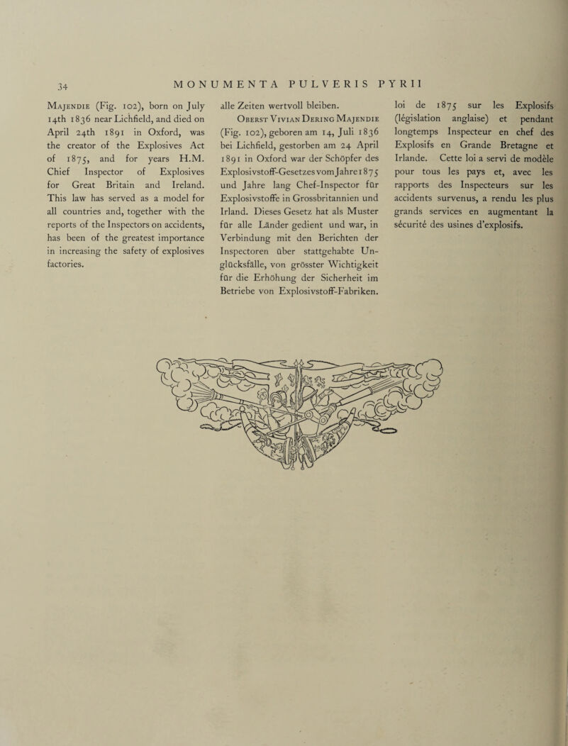 Majendie (Fig. 102), born on July 14th 1836 near Lichfield, and died on April 24th 1891 in Oxford, was the creator of the Explosives Act of 1875, and for years H.M. Chief Inspector of Explosives for Great Britain and Ireland. This law has served as a model for all countries and, together with the reports of the Inspectors on accidents, has been of the greatest importance in increasing the safety of explosives factories. alle Zeiten wertvoll bleiben. Oberst Vivian Dering Majendie (Fig. 102), geboren am 14, Juli 1836 bei Lichfield, gestorben am 24 April 1891 in Oxford war der Schopfer des ExplosivstofF-Gesetzes vom Jahre 1875 und Jahre lang Chef-Inspector far Explosivstoffe in Grossbritannien und Irland. Dieses Gesetz hat als Muster far alle Lander gedient und war, in Verbindung mit den Berichten der Inspectoren uber stattgehabte Un- glucksfalle, von grosster Wichtigkeit far die Erhohung der Sicherheit im Betriebe von ExplosivstofF-Fabriken. loi de 1875 sur les Explosifs (legislation anglaise) et pendant longtemps Inspecteur en chef des Explosifs en Grande Bretagne et Irlande. Cette loi a servi de modele pour tous les pays et, avec les rapports des Inspecteurs sur les accidents survenus, a rendu les plus grands services en augmentant la securite des usines d’explosifs.