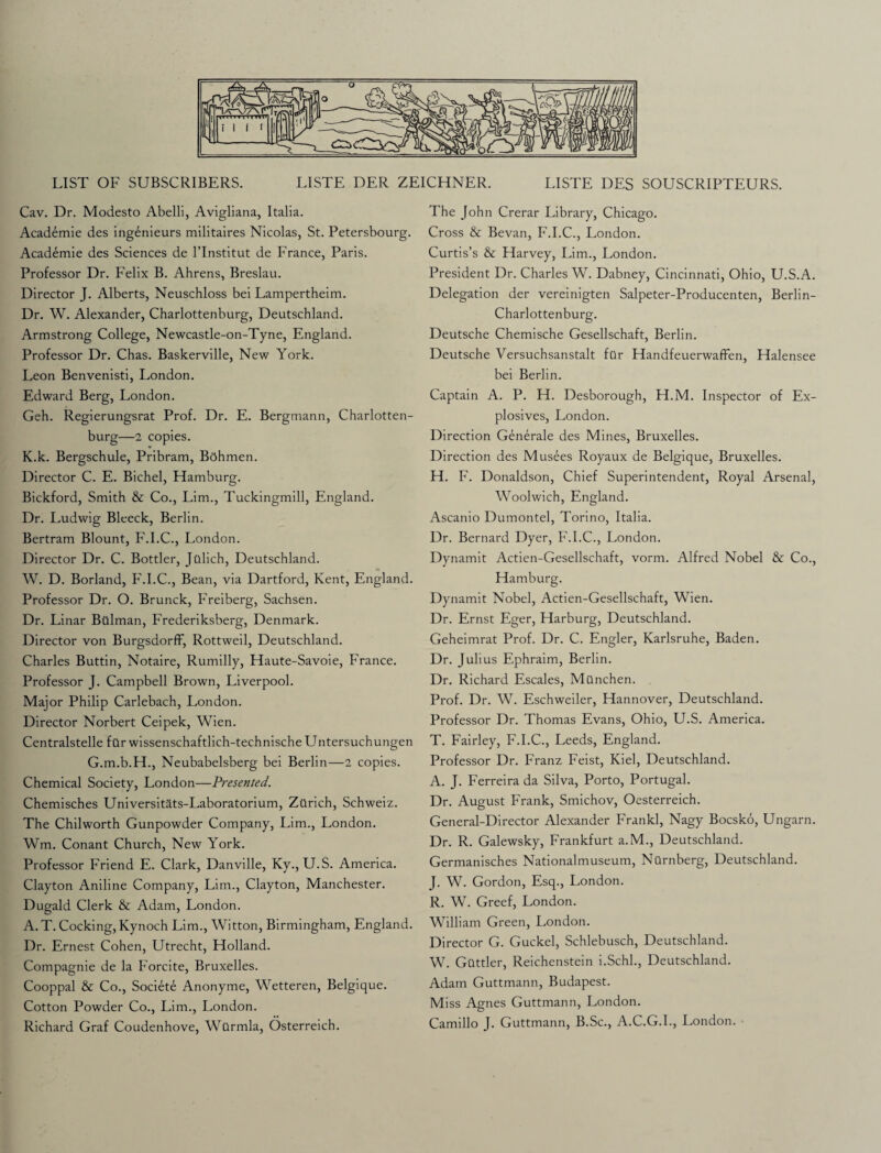 LIST OF SUBSCRIBERS. LISTE DER ZEICHNER. LISTE DES SOUSCRIPTEURS. Cav. Dr. Modesto Abelli, Avigliana, Italia. Academie des ingenieurs militaires Nicolas, St. Petersbourg. Academie des Sciences de l’lnstitut de France, Paris. Professor Dr. Felix B. Ahrens, Breslau. Director J. Alberts, Neuschloss bei Lampertheim. Dr. W. Alexander, Charlottenburg, Deutschland. Armstrong College, Newcastle-on-Tyne, England. Professor Dr. Chas. Baskerville, New York. Leon Benvenisti, London. Edward Berg, London. Geh. Regierungsrat Prof. Dr. E. Bergmann, Charlotten¬ burg—2 copies. K.k. Bergschule, Pribram, Bohmen. Director C. E. Bichel, Hamburg. Bickford, Smith & Co., Lim., Tuckingmill, England. Dr. Ludwig Bleeck, Berlin. Bertram Blount, F.I.C., London. Director Dr. C. Bottler, Jttlich, Deutschland. W. D. Borland, F.I.C., Bean, via Dartford, Kent, England. Professor Dr. O. Brunck, Freiberg, Sachsen. Dr. Linar Bttlman, Frederiksberg, Denmark. Director von BurgsdorfF, Rottweil, Deutschland. Charles Buttin, Notaire, Rumilly, Haute-Savoie, France. Professor J. Campbell Brown, Liverpool. Major Philip Carlebach, London. Director Norbert Ceipek, Wien. Centralstelle fur wissenschaftlich-technische Untersuchungen G.m.b.H., Neubabelsberg bei Berlin—2 copies. Chemical Society, London—Presented. Chemisches Universitats-Laboratorium, Zurich, Schweiz. The Chilworth Gunpowder Company, Lim., London. Wm. Conant Church, New York. Professor Friend E. Clark, Danville, Ky., U.S. America. Clayton Aniline Company, Lim., Clayton, Manchester. Dugald Clerk & Adam, London. A. T. Cocking, Kynoch Lim., Witton, Birmingham, England. Dr. Ernest Cohen, Utrecht, Holland. Compagnie de la Forcite, Bruxelles. Cooppal & Co., Societe Anonyme, Wetteren, Belgique. Cotton Powder Co., Lim., London. Richard Graf Coudenhove, Wtlrmla, Osterreich. The John Crerar Library, Chicago. Cross & Bevan, F.I.C., London. Curtis’s & Harvey, Lim., London. President Dr. Charles W. Dabney, Cincinnati, Ohio, U.S.A. Delegation der vereinigten Salpeter-Producenten, Berlin- Charlottenburg. Deutsche Chemische Gesellschaft, Berlin. Deutsche Versuchsanstalt far Handfeuerwaffen, Halensee bei Berlin. Captain A. P. H. Desborough, H.M. Inspector of Ex¬ plosives, London. Direction Generale des Mines, Bruxelles. Direction des Musees Royaux de Belgique, Bruxelles. H. F. Donaldson, Chief Superintendent, Royal Arsenal, Woolwich, England. Ascanio Dumontel, Torino, Italia. Dr. Bernard Dyer, F.I.C., London. Dynamit Actien-Gesellschaft, vorm. Alfred Nobel & Co., Hamburg. Dynamit Nobel, Actien-Gesellschaft, Wien. Dr. Ernst Eger, Harburg, Deutschland. Geheimrat Prof. Dr. C. Engler, Karlsruhe, Baden. Dr. Julius Ephraim, Berlin. Dr. Richard Escales, Manchen. Prof. Dr. W. Eschweiler, Hannover, Deutschland. Professor Dr. Thomas Evans, Ohio, U.S. America. T. Fairley, F.I.C., Leeds, England. Professor Dr. Franz Feist, Kiel, Deutschland. A. J. Ferreira da Silva, Porto, Portugal. Dr. August Frank, Smichov, Oesterreich. General-Director Alexander Frankl, Nagy Bocsko, Ungarn. Dr. R. Galewsky, Frankfurt a.M., Deutschland. Germanisches Nationalmuseum, Nurnberg, Deutschland. J. W. Gordon, Esq., London. R. W. Greef, London. William Green, London. Director G. Guckel, Schlebusch, Deutschland. W. Guttler, Reichenstein i.Schl., Deutschland. Adam Guttmann, Budapest. Miss Agnes Guttmann, London. Camillo J. Guttmann, B.Sc., A.C.G.I., London.