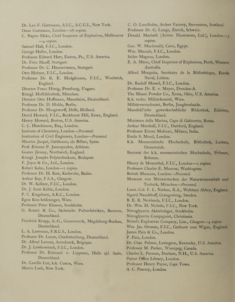 Dr. Leo F. Guttmann, A.I.C., A.C.G.I., New York. Oscar Guttmann, London—26 copies. C. Napier Hake, Chief Inspector of Explosives, Melbourne —4 copies. Samuel Hall, F.I.C., London. George Haller, London. Professor Edward Hart, Easton, Pa., U.S. America. Dr. Fritz HaufF, Stuttgart. Professor Dr. C. Haussermann, Stuttgart. Otto Hehner, F.I.C., London. Professor Dr. R. E. Hodgkinson, F.I.C., Woolwich, England. Director Franz Honig, Pressburg, Ungarn. Konigl. Hofbibliothek, Mdnchen. Director Otto Hoffmann, Mannheim, Deutschland. Professor Dr. D. Holde, Berlin. Professor Dr. Hoogewerff, Delft, Holland. David Howard, F.I.C., Buckhurst Hill, Essex, England. Henry Howard, Boston, U.S. America. C. C. Hutchinson, Esq., London. Institute of Chemistry, London—Presented. Institution of Civil Engineers, London—Presented. Maurice Jacque, Galdacano, c/o Bilbao, Spain. Prof. Etienne P. Jannopoulos, Athenes. Gustav Jarmay, Northwich, England. Konigl. Josephs Polytechnikum, Budapest. F. Joyce & Co., Ltd., London. Robert Kahn, London—2 copies. Professor Dr. H. Kast, Karlsruhe, Baden. Arthur Kay, F.S.A., Glasgow. Dr. W. Kellner, F.I.C., London. Dr. J. Scott Keltie, London. P. C. Kingsbury, A.K.C., London. Egon Kiss-Schlesinger, Wien. Professor Peter Klasson, Stockholm. G. Krantz & Co., Sachsische Pulverfabriken, Bautzen, Deutschland. Friedrich Krupp, A.-G., Grusonwerk, Magdeburg-Buckau, Deutschland. L. A. Lawrence, F.R.C.S., London. Professor Dr. Lenze, Charlottenburg, Deutschland. Dr. Alfred Leroux, Arendonck, Belgique. Dr. J. Lewkowitsch, F.I.C., London. Professor Dr. Edmund v. Lippman, Halle a/d Saale, Deutschland. Dr. Camillo List, k.k. Custos, Wien. Morris Loeb, New York. C. O. Lundholm, Ardeer Factory, Stevenston, Scotland. Professor Dr. G. Lunge, ZQrich, Schweiz. Donald Macbeth (Artists Illustrators, Ltd.), London—3 copies. Geo. W. Macdonald, Cairo, Egypt. Wm. Macnab, F.I.C., London. Isidor Magnus, London. E. A. Mann, Chief Inspector of Explosives, Perth, Western Australia. Alfred Mesquita, Secretaire de la Bibliotheque, Escola Naval, Lisbon. Dr. Rudolf Messel, F.I.C., London. Professor Dr. E. v. Meyer, Dresden-A. The Miami Powder Co., Xenia, Ohio, U.S. America. K.k. techn. Militarkomit6, Wien. Militarversuchsamt, Berlin, Jungfernhaide. Mansfeld’sche gewerkschaftliche Bibljothek, Eisleben, Deutschland. Ministero della Marina, Capo di Gabinetto, Roma. Arthur Marshall, F.I.C., Dartford, England. Professor Ettore Molinari, Milano, Italia. Emile S. Mond, London. K.k. Montanistische Hochschule, Bibliothek, Leoben, Oesterreich. V Rectorat der k.k. montanistischen Hochschule, Pribram, Bohmen. Henry de Mosenthal, F.I.C., London—2 copies. Professor Charles E. Munroe, Washington. British Museum, London—Presented. Museum von Meisterwerken der Naturwissenschaft und Technik, Munchen—Presented. Lieut.-Col. F. L. Nathan, R.A., Waltham Abbey, England. Sigurd Nauckhoff, Grangesberg, Sweden. B. E. R. Newlands, F.I.C., London. Dr. Wm. H. Nichols, F.I.C., New York. Nitroglycerin Aktiebolaget, Stockholm. Nitroglycerin Compagniet, Christiania. Nobel’s Explosives Company, Lim., Glasgow—4 copies Wm. Jas. Orsman, F.I.C., Gathurst near Wigan, England. James Pain & Co., London. P. Pain, London. Dr. Chas. Palmer, Lexington, Kentucky, U.S. America. Professor M. Parker, Winnipeg, Canada. Charles L. Parsons, Durham, N.H., U.S. America. Patent Office Library, London. Professor Henry Payne, Cape Town. A. C. Pearcey, London.