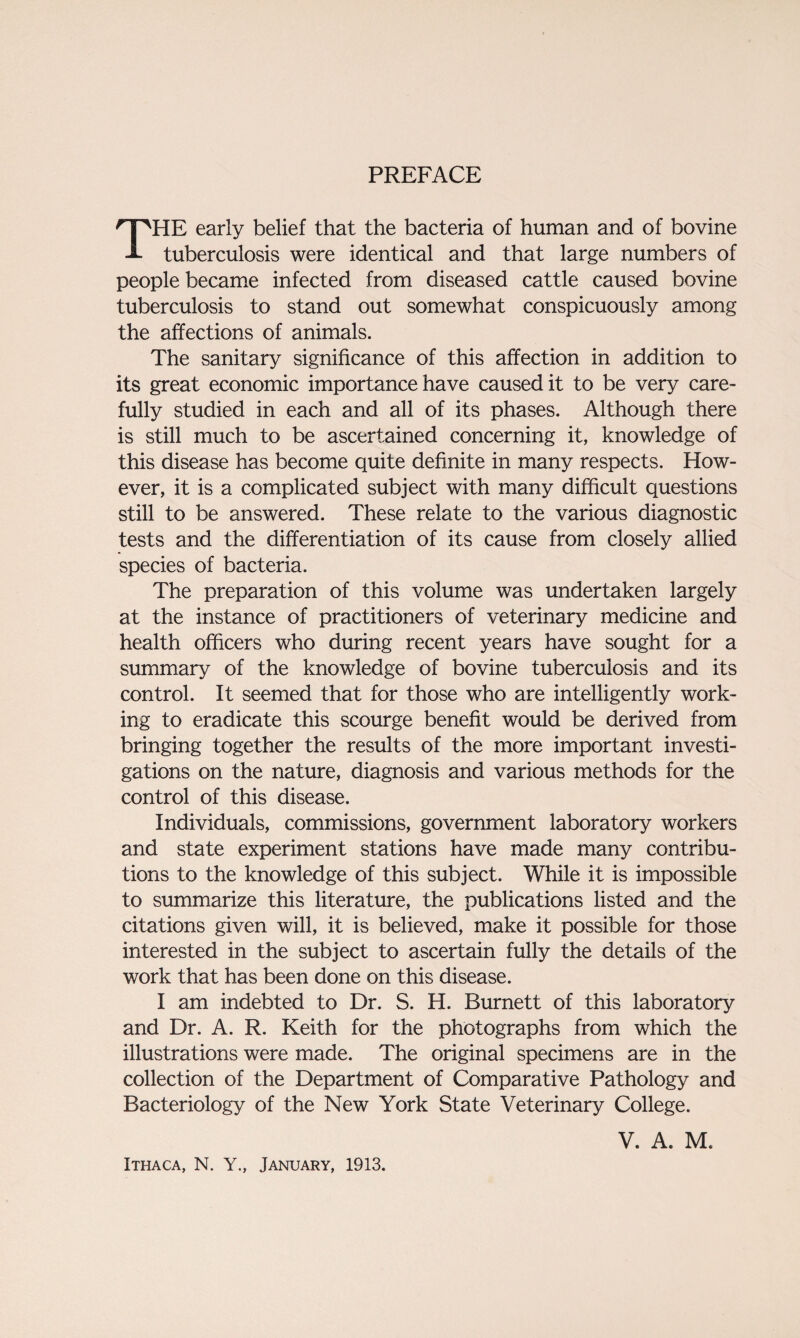 PREFACE THE early belief that the bacteria of human and of bovine tuberculosis were identical and that large numbers of people became infected from diseased cattle caused bovine tuberculosis to stand out somewhat conspicuously among the affections of animals. The sanitary significance of this affection in addition to its great economic importance have caused it to be very care¬ fully studied in each and all of its phases. Although there is still much to be ascertained concerning it, knowledge of this disease has become quite definite in many respects. How¬ ever, it is a complicated subject with many difficult questions still to be answered. These relate to the various diagnostic tests and the differentiation of its cause from closely allied species of bacteria. The preparation of this volume was undertaken largely at the instance of practitioners of veterinary medicine and health officers who during recent years have sought for a summary of the knowledge of bovine tuberculosis and its control. It seemed that for those who are intelligently work¬ ing to eradicate this scourge benefit would be derived from bringing together the results of the more important investi¬ gations on the nature, diagnosis and various methods for the control of this disease. Individuals, commissions, government laboratory workers and state experiment stations have made many contribu¬ tions to the knowledge of this subject. While it is impossible to summarize this literature, the publications listed and the citations given will, it is believed, make it possible for those interested in the subject to ascertain fully the details of the work that has been done on this disease. I am indebted to Dr. S. H. Burnett of this laboratory and Dr. A. R. Keith for the photographs from which the illustrations were made. The original specimens are in the collection of the Department of Comparative Pathology and Bacteriology of the New York State Veterinary College. V. A. M. Ithaca, N. Y., January, 1913.