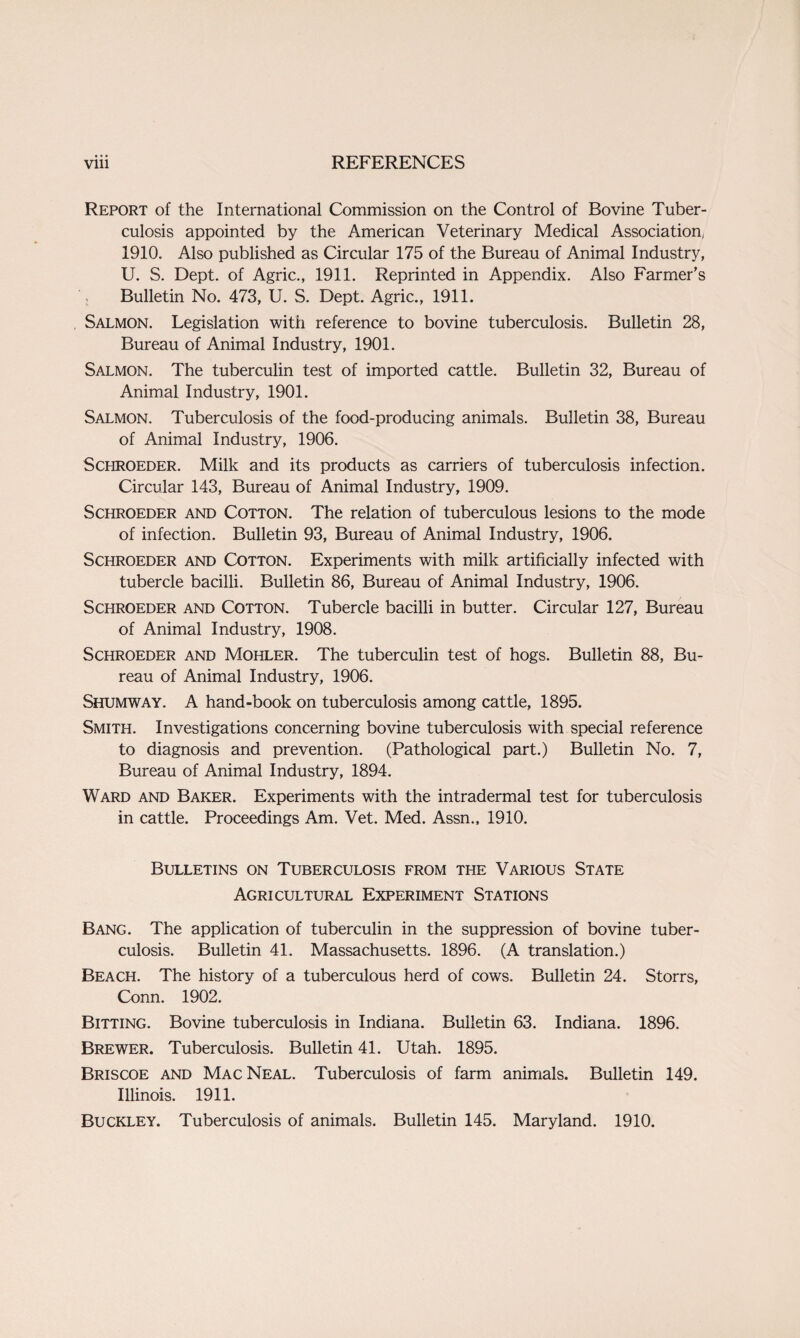 Report of the International Commission on the Control of Bovine Tuber¬ culosis appointed by the American Veterinary Medical Association, 1910. Also published as Circular 175 of the Bureau of Animal Industry, U. S. Dept, of Agric., 1911. Reprinted in Appendix. Also Farmer’s Bulletin No. 473, U. S. Dept. Agric., 1911. Salmon. Legislation witii reference to bovine tuberculosis. Bulletin 28, Bureau of Animal Industry, 1901. Salmon. The tuberculin test of imported cattle. Bulletin 32, Bureau of Animal Industry, 1901. Salmon. Tuberculosis of the food-producing animals. Bulletin 38, Bureau of Animal Industry, 1906. Schroeder. Milk and its products as carriers of tuberculosis infection. Circular 143, Bureau of Animal Industry, 1909. Schroeder and Cotton. The relation of tuberculous lesions to the mode of infection. Bulletin 93, Bureau of Animal Industry, 1906. Schroeder and Cotton. Experiments with milk artificially infected with tubercle bacilli. Bulletin 86, Bureau of Animal Industry, 1906. Schroeder and Cotton. Tubercle bacilli in butter. Circular 127, Bureau of Animal Industry, 1908. Schroeder and Mohler. The tuberculin test of hogs. Bulletin 88, Bu¬ reau of Animal Industry, 1906. Shumway. A hand-book on tuberculosis among cattle, 1895. Smith. Investigations concerning bovine tuberculosis with special reference to diagnosis and prevention. (Pathological part.) Bulletin No. 7, Bureau of Animal Industry, 1894. Ward and Baker. Experiments with the intradermal test for tuberculosis in cattle. Proceedings Am. Vet. Med. Assn., 1910. Bulletins on Tuberculosis from the Various State Agricultural Experiment Stations Bang. The application of tuberculin in the suppression of bovine tuber¬ culosis. Bulletin 41. Massachusetts. 1896. (A translation.) Beach. The history of a tuberculous herd of cows. Bulletin 24. Storrs, Conn. 1902. Bitting. Bovine tuberculosis in Indiana. Bulletin 63. Indiana. 1896. Brewer. Tuberculosis. Bulletin 41. Utah. 1895. Briscoe and Mac Neal. Tuberculosis of farm animals. Bulletin 149. Illinois. 1911. Buckley. Tuberculosis of animals. Bulletin 145. Maryland. 1910.