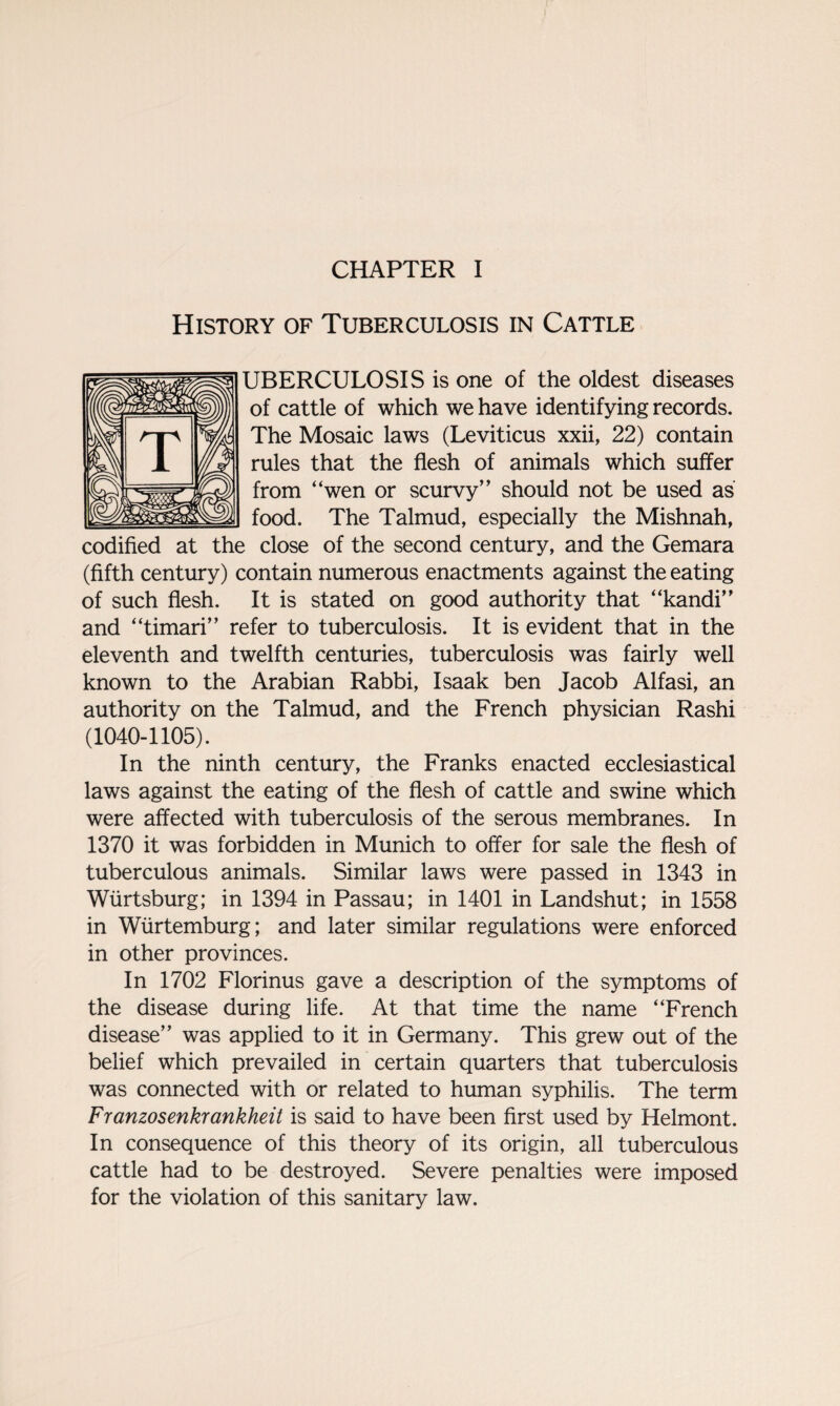 History of Tuberculosis in Cattle UBERCULOSIS is one of the oldest diseases of cattle of which we have identifying records. The Mosaic laws (Leviticus xxii, 22) contain rules that the flesh of animals which suffer from “wen or scurvy” should not be used as food. The Talmud, especially the Mishnah, codified at the close of the second century, and the Gemara (fifth century) contain numerous enactments against the eating of such flesh. It is stated on good authority that “kandi” and “timari” refer to tuberculosis. It is evident that in the eleventh and twelfth centuries, tuberculosis was fairly well known to the Arabian Rabbi, Isaak ben Jacob Alfasi, an authority on the Talmud, and the French physician Rashi (1040-1105). In the ninth century, the Franks enacted ecclesiastical laws against the eating of the flesh of cattle and swine which were affected with tuberculosis of the serous membranes. In 1370 it was forbidden in Munich to offer for sale the flesh of tuberculous animals. Similar laws were passed in 1343 in Wiirtsburg; in 1394 in Passau; in 1401 in Landshut; in 1558 in Wiirtemburg; and later similar regulations were enforced in other provinces. In 1702 Florinus gave a description of the symptoms of the disease during life. At that time the name “French disease” was applied to it in Germany. This grew out of the belief which prevailed in certain quarters that tuberculosis was connected with or related to human syphilis. The term Franzosenkrankheit is said to have been first used by Helmont. In consequence of this theory of its origin, all tuberculous cattle had to be destroyed. Severe penalties were imposed for the violation of this sanitary law.
