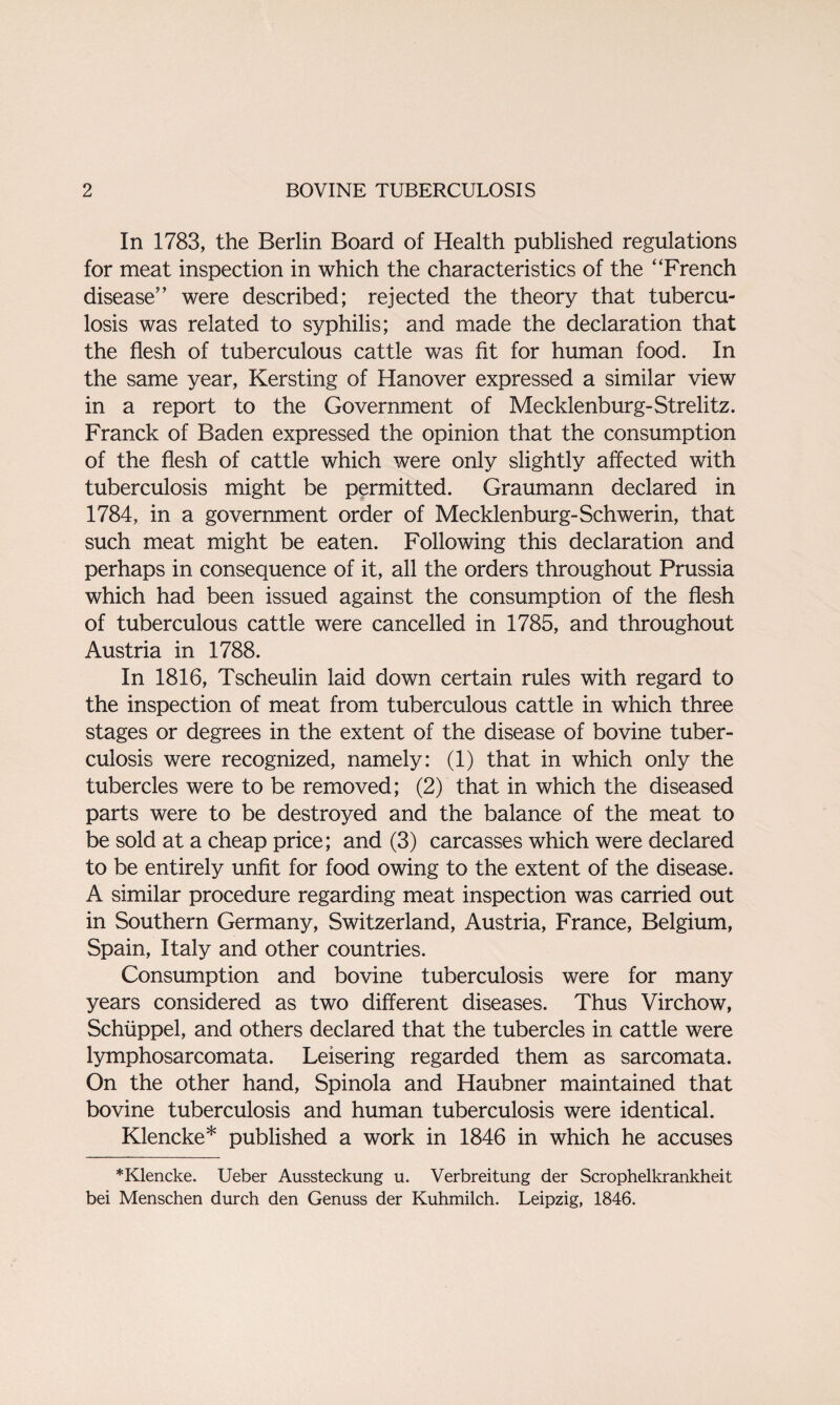 In 1783, the Berlin Board of Health published regulations for meat inspection in which the characteristics of the “French disease” were described; rejected the theory that tubercu¬ losis was related to syphilis; and made the declaration that the flesh of tuberculous cattle was fit for human food. In the same year, Kersting of Hanover expressed a similar view in a report to the Government of Mecklenburg-Strelitz. Franck of Baden expressed the opinion that the consumption of the flesh of cattle which were only slightly affected with tuberculosis might be permitted. Graumann declared in 1784, in a government order of Mecklenburg-Schwerin, that such meat might be eaten. Following this declaration and perhaps in consequence of it, all the orders throughout Prussia which had been issued against the consumption of the flesh of tuberculous cattle were cancelled in 1785, and throughout Austria in 1788. In 1816, Tscheulin laid down certain rules with regard to the inspection of meat from tuberculous cattle in which three stages or degrees in the extent of the disease of bovine tuber¬ culosis were recognized, namely: (1) that in which only the tubercles were to be removed; (2) that in which the diseased parts were to be destroyed and the balance of the meat to be sold at a cheap price; and (3) carcasses which were declared to be entirely unfit for food owing to the extent of the disease. A similar procedure regarding meat inspection was carried out in Southern Germany, Switzerland, Austria, France, Belgium, Spain, Italy and other countries. Consumption and bovine tuberculosis were for many years considered as two different diseases. Thus Virchow, Schiippel, and others declared that the tubercles in cattle were lymphosarcomata. Leisering regarded them as sarcomata. On the other hand, Spinola and Haubner maintained that bovine tuberculosis and human tuberculosis were identical. Klencke* published a work in 1846 in which he accuses *Klencke. Ueber Aussteckung u. Verbreitung der Scrophelkrankheit bei Menschen durch den Genuss der Kuhmilch. Leipzig, 1846.