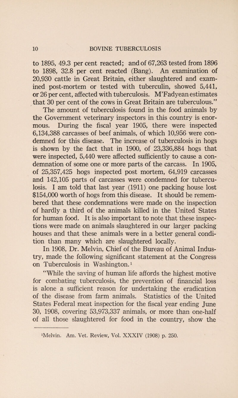 to 1895, 49.3 per cent reacted; and of 67,263 tested from 1896 to 1898, 32.8 per cent reacted (Bang). An examination of 20,930 cattle in Great Britain, either slaughtered and exam¬ ined post-mortem or tested with tuberculin, showed 5,441, or 26 per cent, affected with tuberculosis. M’Fadyean estimates that 30 per cent of the cows in Great Britain are tuberculous.” The amount of tuberculosis found in the food animals by the Government veterinary inspectors in this country is enor¬ mous. During the fiscal year 1905, there were inspected 6,134,388 carcasses of beef animals, of which 10,956 were con¬ demned for this disease. The increase of tuberculosis in hogs is shown by the fact that in 1900, of 23,336,884 hogs that were inspected, 5,440 were affected sufficiently to cause a con¬ demnation of some one or more parts of the carcass. In 1905, of 25,357,425 hogs inspected post mortem, 64,919 carcasses and 142,105 parts of carcasses were condemned for tubercu¬ losis. I am told that last year (1911) one packing house lost $154,000 worth of hogs from this disease. It should be remem¬ bered that these condemnations were made on the inspection of hardly a third of the animals killed in the United States for human food. It is also important to note that these inspec¬ tions were made on animals slaughtered in our larger packing houses and that these animals were in a better general condi¬ tion than many which are slaughtered locally. In 1908, Dr. Melvin, Chief of the Bureau of Animal Indus¬ try, made the following significant statement at the Congress on Tuberculosis in Washington.1 “While the saving of human life affords the highest motive for combating tuberculosis, the prevention of financial loss is alone a sufficient reason for undertaking the eradication of the disease from farm animals. Statistics of the United States Federal meat inspection for the fiscal year ending June 30, 1908, covering 53,973,337 animals, or more than one-half of all those slaughtered for food in the country, show the Kelvin. Am. Vet. Review, Vol. XXXIV (1908) p. 250.