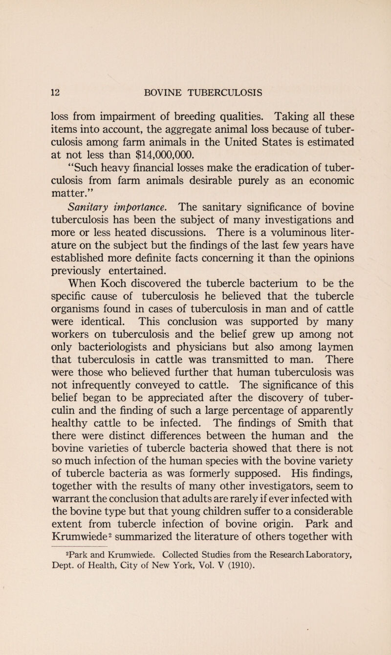 loss from impairment of breeding qualities. Taking all these items into account, the aggregate animal loss because of tuber¬ culosis among farm animals in the United States is estimated at not less than $14,000,000. “Such heavy financial losses make the eradication of tuber¬ culosis from farm animals desirable purely as an economic matter.” Sanitary importance. The sanitary significance of bovine tuberculosis has been the subject of many investigations and more or less heated discussions. There is a voluminous liter¬ ature on the subject but the findings of the last few years have established more definite facts concerning it than the opinions previously entertained. When Koch discovered the tubercle bacterium to be the specific cause of tuberculosis he believed that the tubercle organisms found in cases of tuberculosis in man and of cattle were identical. This conclusion was supported by many workers on tuberculosis and the belief grew up among not only bacteriologists and physicians but also among laymen that tuberculosis in cattle was transmitted to man. There were those who believed further that human tuberculosis was not infrequently conveyed to cattle. The significance of this belief began to be appreciated after the discovery of tuber¬ culin and the finding of such a large percentage of apparently healthy cattle to be infected. The findings of Smith that there were distinct differences between the human and the bovine varieties of tubercle bacteria showed that there is not so much infection of the human species with the bovine variety of tubercle bacteria as was formerly supposed. His findings, together with the results of many other investigators, seem to warrant the conclusion that adults are rarely if ever infected with the bovine type but that young children suffer to a considerable extent from tubercle infection of bovine origin. Park and Krumwiede2 summarized the literature of others together with 2Park and Krumwiede. Collected Studies from the Research Laboratory, Dept, of Health, City of New York, Vol. V (1910).