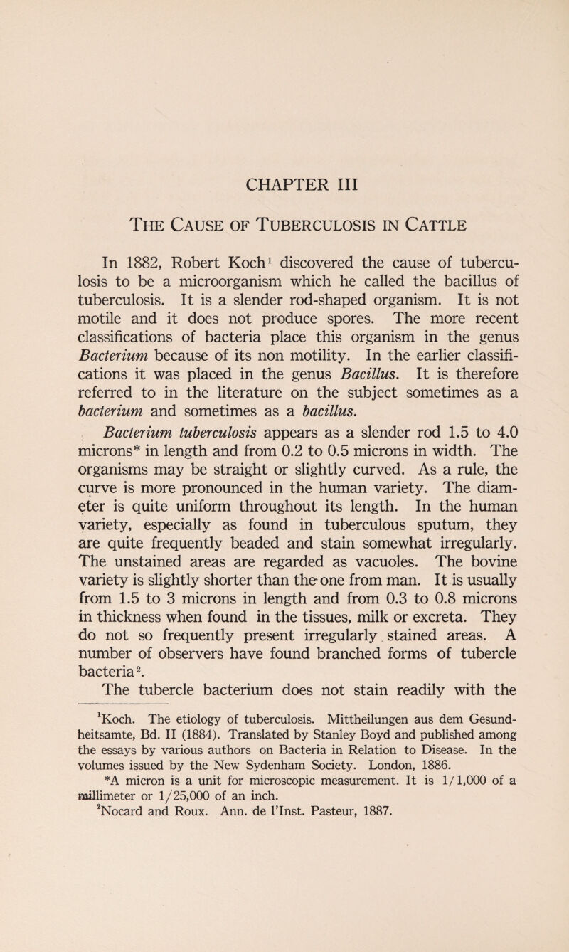 CHAPTER III The Cause of Tuberculosis in Cattle In 1882, Robert Koch1 discovered the cause of tubercu¬ losis to be a microorganism which he called the bacillus of tuberculosis. It is a slender rod-shaped organism. It is not motile and it does not produce spores. The more recent classifications of bacteria place this organism in the genus Bacterium because of its non motility. In the earlier classifi¬ cations it was placed in the genus Bacillus. It is therefore referred to in the literature on the subject sometimes as a bacterium and sometimes as a bacillus. Bacterium tuberculosis appears as a slender rod 1.5 to 4.0 microns* in length and from 0.2 to 0.5 microns in width. The organisms may be straight or slightly curved. As a rule, the curve is more pronounced in the human variety. The diam¬ eter is quite uniform throughout its length. In the human variety, especially as found in tuberculous sputum, they are quite frequently beaded and stain somewhat irregularly. The unstained areas are regarded as vacuoles. The bovine variety is slightly shorter than the one from man. It is usually from 1.5 to 3 microns in length and from 0.3 to 0.8 microns in thickness when found in the tissues, milk or excreta. They do not so frequently present irregularly stained areas. A number of observers have found branched forms of tubercle bacteria2. The tubercle bacterium does not stain readily with the ’Koch. The etiology of tuberculosis. Mittheilungen aus dem Gesund- heitsamte, Bd. II (1884). Translated by Stanley Boyd and published among the essays by various authors on Bacteria in Relation to Disease. In the volumes issued by the New Sydenham Society. London, 1886. *A micron is a unit for microscopic measurement. It is 1/1,000 of a millimeter or 1/25,000 of an inch. 2Nocard and Roux. Ann. de l’lnst. Pasteur, 1887.