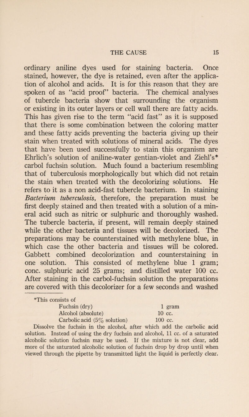 ordinary aniline dyes used for staining bacteria. Once stained, however, the dye is retained, even after the applica¬ tion of alcohol and acids. It is for this reason that they are spoken of as “acid proof’ bacteria. The chemical analyses of tubercle bacteria show that surrounding the organism or existing in its outer layers or cell wall there are fatty acids. This has given rise to the term “acid fast” as it is supposed that there is some combination between the coloring matter and these fatty acids preventing the bacteria giving up their stain when treated with solutions of mineral acids. The dyes that have been used successfully to stain this organism are Ehrlich’s solution of aniline-water gentian-violet and Ziehl’s* carbol fuchsin solution. Much found a bacterium resembling that of tuberculosis morphologically but which did not retain the stain when treated with the decolorizing solutions. He refers to it as a non acid-fast tubercle bacterium. In staining Bacterium tuberculosis, therefore, the preparation must be first deeply stained and then treated with a solution of a min¬ eral acid such as nitric or sulphuric and thoroughly washed. The tubercle bacteria, if present, will remain deeply stained while the other bacteria and tissues will be decolorized. The preparations may be counterstained with methylene blue, in which case the other bacteria and tissues will be colored. Gabbett combined decolorization and counterstaining in one solution. This consisted of methylene blue 1 gram; cone, sulphuric acid 25 grams; and distilled water 100 cc. After staining in the carbol-fuchsin solution the preparations are covered with this decolorizer for a few seconds and washed *This consists of Fuchsin (dry) Alcohol (absolute) Carbolic acid (5% solution) 1 gram 10 cc. 100 cc. Dissolve the fuchsin in the alcohol, after which add the carbolic acid solution. Instead of using the dry fuchsin and alcohol, 11 cc. of a saturated alcoholic solution fuchsin may be used. If the mixture is not clear, add more of the saturated alcoholic solution of fuchsin drop by drop until when viewed through the pipette by transmitted light the liquid is perfectly clear.