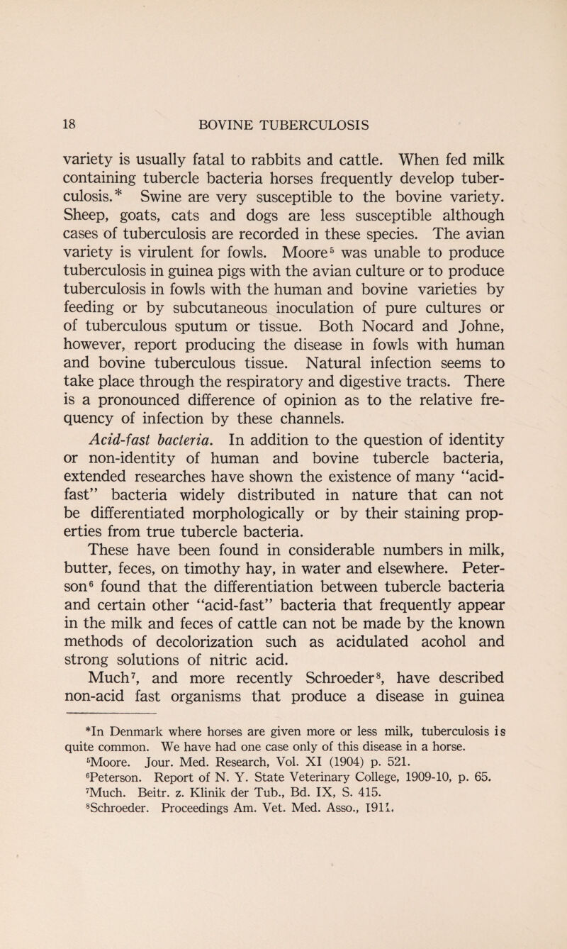 variety is usually fatal to rabbits and cattle. When fed milk containing tubercle bacteria horses frequently develop tuber¬ culosis.* Swine are very susceptible to the bovine variety. Sheep, goats, cats and dogs are less susceptible although cases of tuberculosis are recorded in these species. The avian variety is virulent for fowls. Moore* * 5 was unable to produce tuberculosis in guinea pigs with the avian culture or to produce tuberculosis in fowls with the human and bovine varieties by feeding or by subcutaneous inoculation of pure cultures or of tuberculous sputum or tissue. Both Nocard and Johne, however, report producing the disease in fowls with human and bovine tuberculous tissue. Natural infection seems to take place through the respiratory and digestive tracts. There is a pronounced difference of opinion as to the relative fre¬ quency of infection by these channels. Acid-fast bacteria. In addition to the question of identity or non-identity of human and bovine tubercle bacteria, extended researches have shown the existence of many ‘‘acid- fast’’ bacteria widely distributed in nature that can not be differentiated morphologically or by their staining prop¬ erties from true tubercle bacteria. These have been found in considerable numbers in milk, butter, feces, on timothy hay, in water and elsewhere. Peter¬ son6 found that the differentiation between tubercle bacteria and certain other “acid-fast” bacteria that frequently appear in the milk and feces of cattle can not be made by the known methods of decolorization such as acidulated acohol and strong solutions of nitric acid. Much7, and more recently Schroeder8, have described non-acid fast organisms that produce a disease in guinea *In Denmark where horses are given more or less milk, tuberculosis is quite common. We have had one case only of this disease in a horse. 5Moore. Jour. Med. Research, Vol. XI (1904) p. 521. 6Peterson. Report of N. Y. State Veterinary College, 1909-10, p. 65. 7Much. Beitr. z. Klinik der Tub., Bd. IX, S. 415. 8Schroeder. Proceedings Am. Vet. Med. Asso., 1911.