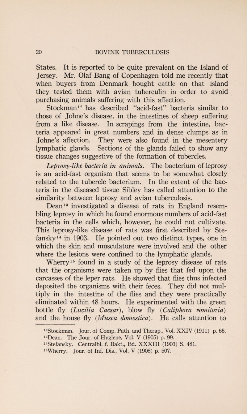 States. It is reported to be quite prevalent on the Island of Jersey. Mr. Olaf Bang of Copenhagen told me recently that when buyers from Denmark bought cattle on that island they tested them with avian tuberculin in order to avoid purchasing animals suffering with this affection. Stockman12 has described “acid-fast” bacteria similar to those of Johne’s disease, in the intestines of sheep suffering from a like disease. In scrapings from the intestine, bac¬ teria appeared in great numbers and in dense clumps as in Johne’s affection. They were also found in the mesentery lymphatic glands. Sections of the glands failed to show any tissue changes suggestive of the formation of tubercles. Leprosy-like bacteria in animals. The bacterium of leprosy is an acid-fast organism that seems to be somewhat closely related to the tubercle bacterium. In the extent of the bac¬ teria in the diseased tissue Sibley has called attention to the similarity between leprosy and avian tuberculosis. Dean13 investigated a disease of rats in England resem¬ bling leprosy in which he found enormous numbers of acid-fast bacteria in the cells which, however, he could not cultivate. This leprosy-like disease of rats was first described by Ste- fansky14 in 1903. He pointed out two distinct types, one in which the skin and musculature were involved and the other where the lesions were confined to the lymphatic glands. Wherry15 found in a study of the leprosy disease of rats that the organisms were taken up by flies that fed upon the carcasses of the leper rats. He showed that flies thus infected deposited the organisms with their feces. They did not mul¬ tiply in the intestine of the flies and they were practically eliminated within 48 hours. He experimented with the green bottle fly (Lucilia Caesar), blow fly (Caliphora vomitoria) and the house fly (Musca domestica). He calls attention to 12Stockman. Jour, of Comp. Path, and Therap., Vol. XXIV (1911) p. 66. 13Dean. The Jour, of Hygiene, Vol. V (1905) p. 99. 14Stefansky. Centralbl. f. Bakt., Bd. XXXIII (1903) S. 481. 16Wherry. Jour, of Inf. Dis., Vol. V (1908) p. 507.