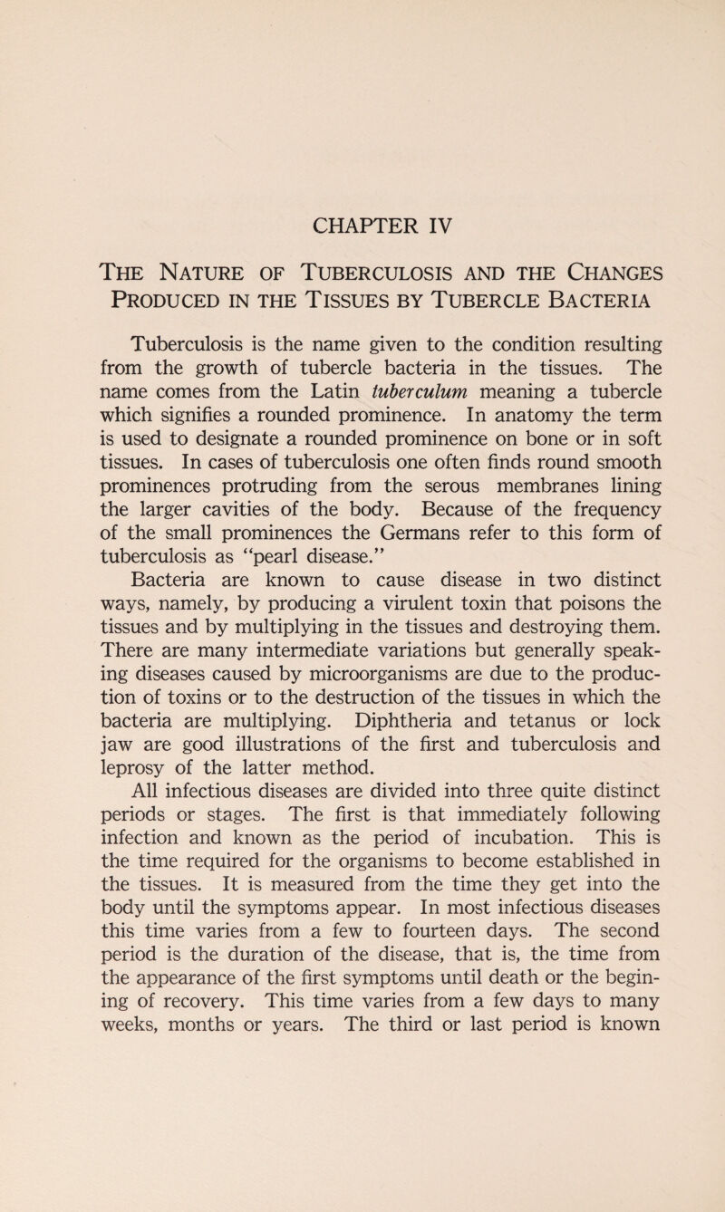 CHAPTER IV The Nature of Tuberculosis and the Changes Produced in the Tissues by Tubercle Bacteria Tuberculosis is the name given to the condition resulting from the growth of tubercle bacteria in the tissues. The name comes from the Latin tuberculum meaning a tubercle which signifies a rounded prominence. In anatomy the term is used to designate a rounded prominence on bone or in soft tissues. In cases of tuberculosis one often finds round smooth prominences protruding from the serous membranes lining the larger cavities of the body. Because of the frequency of the small prominences the Germans refer to this form of tuberculosis as “pearl disease.” Bacteria are known to cause disease in two distinct ways, namely, by producing a virulent toxin that poisons the tissues and by multiplying in the tissues and destroying them. There are many intermediate variations but generally speak¬ ing diseases caused by microorganisms are due to the produc¬ tion of toxins or to the destruction of the tissues in which the bacteria are multiplying. Diphtheria and tetanus or lock jaw are good illustrations of the first and tuberculosis and leprosy of the latter method. All infectious diseases are divided into three quite distinct periods or stages. The first is that immediately following infection and known as the period of incubation. This is the time required for the organisms to become established in the tissues. It is measured from the time they get into the body until the symptoms appear. In most infectious diseases this time varies from a few to fourteen days. The second period is the duration of the disease, that is, the time from the appearance of the first symptoms until death or the begin- ing of recovery. This time varies from a few days to many weeks, months or years. The third or last period is known