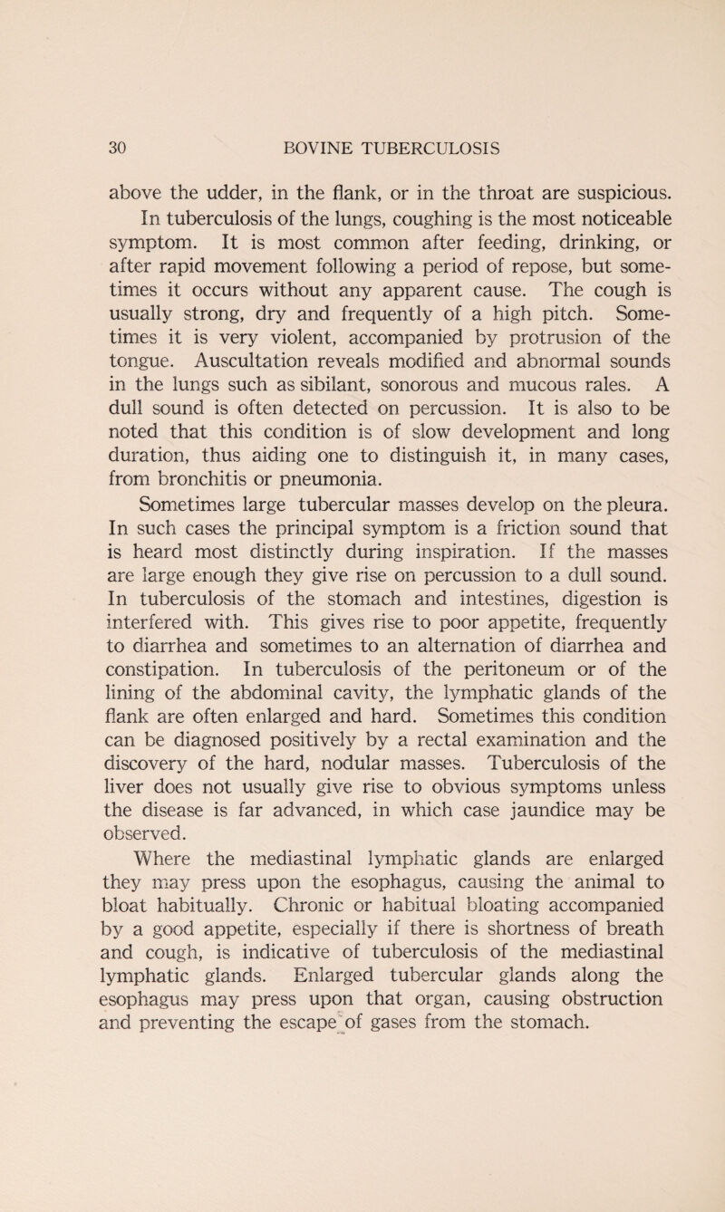 above the udder, in the flank, or in the throat are suspicious. In tuberculosis of the lungs, coughing is the most noticeable symptom. It is most common after feeding, drinking, or after rapid movement following a period of repose, but some¬ times it occurs without any apparent cause. The cough is usually strong, dry and frequently of a high pitch. Some¬ times it is very violent, accompanied by protrusion of the tongue. Auscultation reveals modified and abnormal sounds in the lungs such as sibilant, sonorous and mucous rales. A dull sound is often detected on percussion. It is also to be noted that this condition is of slow development and long duration, thus aiding one to distinguish it, in many cases, from bronchitis or pneumonia. Sometimes large tubercular masses develop on the pleura. In such cases the principal symptom is a friction sound that is heard most distinctly during inspiration. If the masses are large enough they give rise on percussion to a dull sound. In tuberculosis of the stomach and intestines, digestion is interfered with. This gives rise to poor appetite, frequently to diarrhea and sometimes to an alternation of diarrhea and constipation. In tuberculosis of the peritoneum or of the lining of the abdominal cavity, the lymphatic glands of the flank are often enlarged and hard. Sometimes this condition can be diagnosed positively by a rectal examination and the discovery of the hard, nodular masses. Tuberculosis of the liver does not usually give rise to obvious symptoms unless the disease is far advanced, in which case jaundice may be observed. Where the mediastinal lymphatic glands are enlarged they may press upon the esophagus, causing the animal to bloat habitually. Chronic or habitual bloating accompanied by a good appetite, especially if there is shortness of breath and cough, is indicative of tuberculosis of the mediastinal lymphatic glands. Enlarged tubercular glands along the esophagus may press upon that organ, causing obstruction and preventing the escape of gases from the stomach.