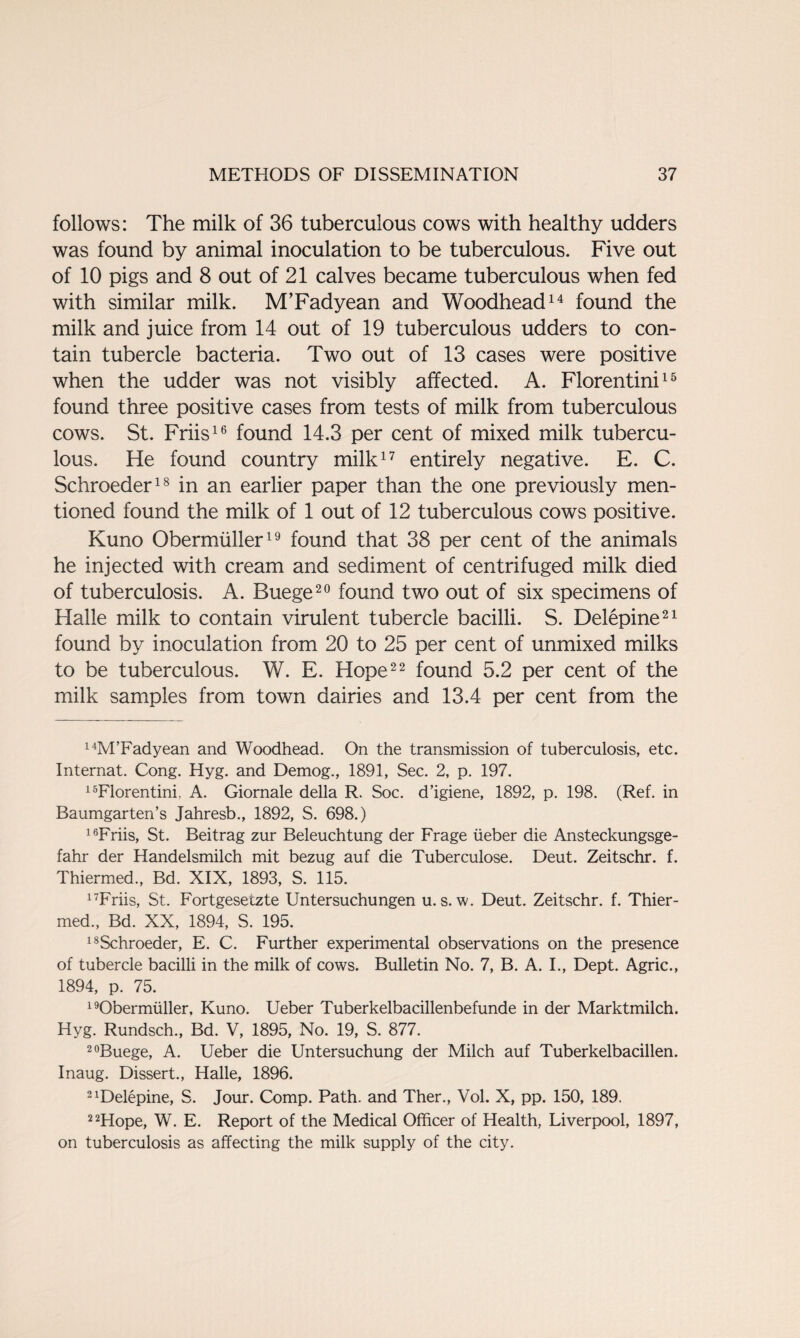 follows: The milk of 36 tuberculous cows with healthy udders was found by animal inoculation to be tuberculous. Five out of 10 pigs and 8 out of 21 calves became tuberculous when fed with similar milk. M’Fadyean and Woodhead14 found the milk and juice from 14 out of 19 tuberculous udders to con¬ tain tubercle bacteria. Two out of 13 cases were positive when the udder was not visibly affected. A. Florentini15 found three positive cases from tests of milk from tuberculous cows. St. Friis16 found 14.3 per cent of mixed milk tubercu¬ lous. He found country milk17 entirely negative. E. C. Schroeder18 in an earlier paper than the one previously men¬ tioned found the milk of 1 out of 12 tuberculous cows positive. Kuno Obermiiller19 found that 38 per cent of the animals he injected with cream and sediment of centrifuged milk died of tuberculosis. A. Buege20 found two out of six specimens of Halle milk to contain virulent tubercle bacilli. S. Delepine21 found by inoculation from 20 to 25 per cent of unmixed milks to be tuberculous. W. E. Hope22 found 5.2 per cent of the milk samples from town dairies and 13.4 per cent from the 14M’Fadyean and Woodhead. On the transmission of tuberculosis, etc. Internat. Cong. Hyg. and Demog., 1891, Sec. 2, p. 197. 15Florentini. A. Giornale della R. Soc. d’igiene, 1892, p. 198. (Ref. in Baumgarten’s Jahresb., 1892, S. 698.) 16Friis, St. Beitrag zur Beleuchtung der Frage iieber die Ansteckungsge- fahr der Handelsmilch mit bezug auf die Tuberculose. Deut. Zeitschr. f. Thiermed., Bd. XIX, 1893, S. 115. 17Friis, St. Fortgesetzte Untersuchungen u. s. w. Deut. Zeitschr. f. Thier¬ med., Bd. XX, 1894, S. 195. 18Schroeder, E. C. Further experimental observations on the presence of tubercle bacilli in the milk of cows. Bulletin No. 7, B. A. I., Dept. Agric., 1894, p. 75. 19Obermiiller, Kuno. Ueber Tuberkelbacillenbefunde in der Marktmilch. Hyg. Rundsch., Bd. V, 1895, No. 19, S. 877. 20Buege, A. Ueber die Untersuchung der Milch auf Tuberkelbacillen. Inaug. Dissert., Halle, 1896. 2 delepine, S. Jour. Comp. Path, and Ther., Vol. X, pp. 150, 189. 22Hope, W. E. Report of the Medical Officer of Health, Liverpool, 1897, on tuberculosis as affecting the milk supply of the city.